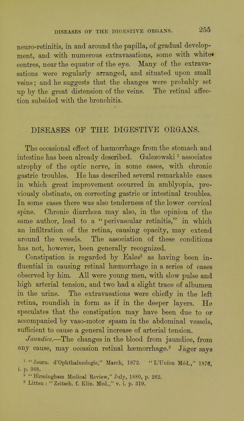 DISEASES OF THE DIGESTIVE OEGANS. neuro-retinitis, in and around the papilla, of gradual develop- ment, and with numerous extravasations, some with white* centres, near the equator of the eye. Many of the extrava- sations were regularly arranged, and situated upon small veins; and he suggests that the changes were probably set up by the great distension of the veins. The retinal affec- tion subsided with the bronchitis. DISEASES OF THE DIOESTIYE OEOANS. The occasional effect of haemorrhage from the stomach and intestine has been already described. Gralezowski ^ associates atrophy of the optic nerve, in some cases, with chronic gastric troubles. He has described several remarkable cases in which great improvement occurred in amblyopia, pre- viously obstinate, on correcting gastric or intestinal troubles. In some cases there was also tenderness of the lower cervical spine. Chronic diarrhoea may also, in the opinion of the same author, lead to a “ perivascular retinitis,” in which an infiltration of the retina, causing opacity, may extend around the vessels. The association of these conditions has not, however, been generally recognized. Constipation is regarded by Eales^ as having been in- fluential in causing retinal haemorrhage in a series of cases observed by him. All were young men, with slow pulse and high arterial tension, and two had a slight trace of albumen in the urine. The extravasations were chiefly in the left retina, roundish in form as if in the deeper layers. He speculates that the constipation may have been due to or accompanied by vaso-motor spasm in the abdominal vessels, sufficient to cause a general increase of arterial tension. Jaundice.—The changes in the blood from jaundice, from any cause, may occasion retinal haemorrhage.^ Jiiger says ^ “Journ. d’Ophthalmologie,” March, 1872. “ L’Uiiion Mdd.,” 1876, i. p. 368. ^ “Birmingham Medical Review,” July, 1880, p. 262. ^ Litten : “Zeitsch. f. Klin. Med.,” v. i. p. 319.