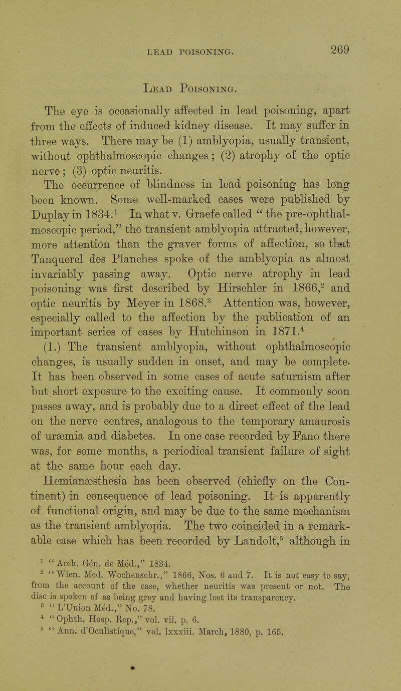 Lead Poisoning. The eye is occasionally affected in lead poisoning, apart from the effects of induced kidney disease. It may suffer in three ways. There may be (1) amblyopia, usually transient, without ophthalmoscopic changes; (2) atrophy of the optic nerve ; (3) optic neuritis. The occurrence of blindness in lead poisoning has long been known. Some well-marked cases were published by Duplay in 1834.^ In what v. Grraefe called “ the pre-ophthal- moscopic period,” the transient amblyopia attracted, however, more attention than the graver forms of affection, so thut Tanquerel des Planches spoke of the amblyopia as almost invariably passing away. Optic nerve atrophy in lead poisoning was first described by Hirschler in 1866,^ and optic neuritis by Meyer in 1868.^ Attention was, however, especially called to the affection by the publication of an important series of cases by Hutchinson in 1871.^ (1.) The transient amblyopia, without ophthalmoscopic changes, is usually sudden in onset, and may be complete. It has been observed in some cases of acute satm-nism after but short exposiu’e to the exciting cause. It commonly soon passes away, and is probably due to a direct effect of the lead on the nerve centres, analogous to the temporary amaurosis of uraemia and diabetes. In one case recorded by Fano there was, for some months, a periodical transient failure of sight at the same hour each day. Hemiansesthesia has been observed (chiefiy on the Con- tinent) in consequence of lead poisoning. It is apparently of functional origin, and may be due to the same mechanism as the transient amblyopia. The two coincided in a remark- able case which has been recorded by Landolt,® although in 1 “ Arch. Gen. de Med.,” 1834. ^ “Wien. Med. Wochenschr.,” 1866, Nos. 6 and 7. It is not easy to say, from the account of the case, whether neuritis was present or not. The disc is spoken of as being grey and having lost its transparency. 3 “ L’Union Med.,” No. 78. ■* “ Ophth. Hosp. Rep.,” vol. vii. p. 6. 3 “Ann. d’Oculistique,” vol. Ixxxiii. March, 1880, p. 165.