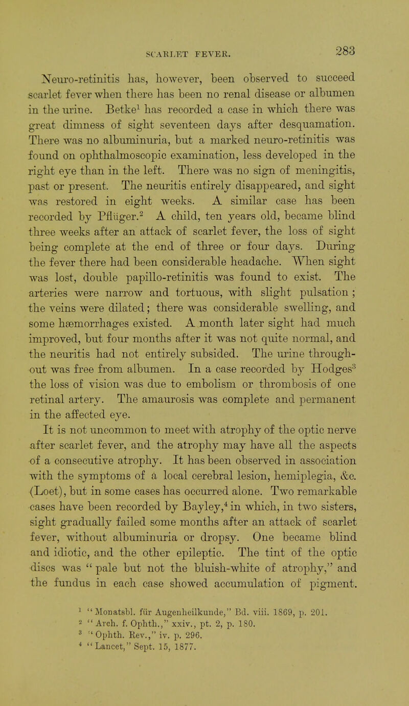 St'AKI.ET FEVER. Neiu’o-retinitis has, however, been observed to succeed scarlet fever when there has been no renal disease or albumen in the urine. Betke^ has recorded a case in which there was great dimness of sight seventeen days after desquamation. There was no albuminuria, but a marked nem’O-retinitis was found on ophthalmoscopic examination, less developed in the right eye than in the left. There was no sign of meningitis, past or present. The neimtis entirely disappeared, and sight was restored in eight weeks. A similar case has been recorded by Pfliiger.^ A child, ten years old, became blind thi'ee weeks after an attack of scarlet fever, the loss of sight being complete at the end of three or four days. During the fever there had been considerable headache. When sight was lost, double papillo-retinitis was found to exist. The arteries were narrow and tortuous, with slight pulsation ; the veins were dilated; there was considerable swelling, and some hsemorrhages existed. A month later sight had much improved, but four months after it was not quite normal, and the neuritis had not entirely subsided. The urine through- out was free from albumen. In a case recorded by Hodges^ the loss of vision was due to embolism or thrombosis of one retinal artery. The amaurosis was complete and permanent in the affected eye. It is not uncommon to meet with atrophy of the optic nerve after scarlet fever, and the atrophy may have all the aspects of a consecutive atrophy. It has been observed in association with the symptoms of a local cerebral lesion, hemiplegia, e^c. (Loet), but in some cases has occurred alone. Two remarkable cases have been recorded by Bayley,^ in which, in two sisters, sight gradually failed some months after an attack of scarlet fever, without albuminuria or dropsy. One became blind and idiotic, and the other epileptic. The tint of the optic discs was “ pale but not the bluish-white of atrophy,” and the fundus in each case showed accumulation of pigment. ^ “Monatsbl. fiir Augenheilkuude,” Bd. viii. 1869, p. 201. 2 “ Arch. f. Ophth.,” xxiv., pt. 2, p. ISO. 3 “Ophth. Rev.,” iv. p. 296. ■* “Lancet,” Sept. 15, 1877.