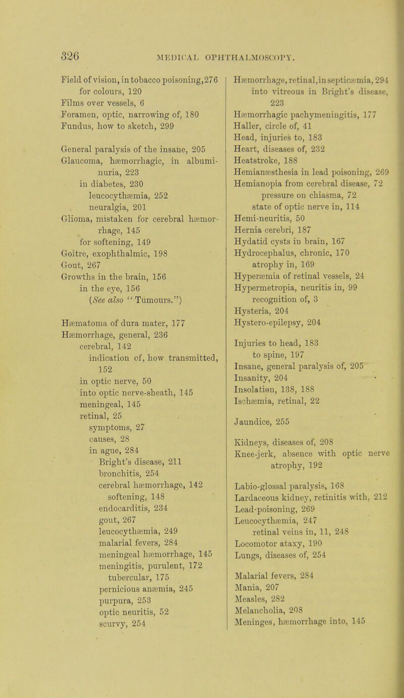 Field of vision, in tobacco poisoning,276 for colours, 120 Films over vessels, 6 Foramen, optic, narrowing of, 180 Fundus, how to sketch, 299 General paralysis of the insane, 205 Glaucoma, hfemorrhagic, in albumi- nuria, 223 in diabetes, 230 leucocythsemia, 252 neuralgia, 201 Glioma, mistaken for cerebral haemor- rhage, 145 for softening, 149 Goitre, exophthalmic, 198 Gout, 267 Growths in the brain, 156 in the ej’’e, 156 {See also “ Tumours.”) Hfematoma of dura mater, 177 Haemorrhage, general, 236 cerebral, 142 indication of, how transmitted, 152 in optic nerve, 50 into optic nerve-sheath, 145 meningeal, 145 retinal, 25 symptoms, 27 causes, 28 in ague, 284 Bright’s disease, 211 bronchitis, 254 cerebral haemorrhage, 142 softening, 148 endocarditis, 234 gout, 267 leucocythaemia, 249 malarial fevers, 284 meningeal haemorrhage, 145 meningitis, purulent, 172 tubercular, 175 pernicious ana’,mia, 245 purpura, 253 optic neuritis, 52 scurvy, 254 Haimorrhage, retinal, in septicaemia, 294 into vitreous in Bright’s disease, 223 Haemorrhagic pachymeningitis, 177 Haller, circle of, 41 Head, injuries to, 183 Heart, diseases of, 232 Heatstroke, 188 Hemianaesthesia in lead poisoning, 269 Hemianopia from cerebral disease, 72 pressure on chiasma, 72 state of optic nerve in, 114 Hemi-neuritis, 50 Hernia cerebri, 187 Hydatid cysts in brain, 167 Hydrocephalus, chronic, 170 atrophy in, 169 Hyperaemia of retinal vessels, 24 Hypermetropia, neuritis in, 99 recognition of, 3 Hysteria, 204 Hystero-epilepsy, 204 Injuries to head, 183 to spine, 197 Insane, general paralysis of, 205 Insanity, 204 Insolation, 138, 188 Ischaemia, retinal, 22 Jaundice, 255 Kidneys, diseases of, 208 Knee-jerk, absence with optic nerve atrophy, 192 Labio-glossal paralysis, 168 Lardaceotrs kidney, retinitis with, 212 Lead-poisoning, 269 Leucocythaemia, 247 retinal veins in, 11, 248 Locomotor ataxy, 190 Lungs, diseases of, 254 Malarial fevers, 284 Mania, 207 Measles, 282 Melancholia, 208 Meninges, haemorrhage into, 145