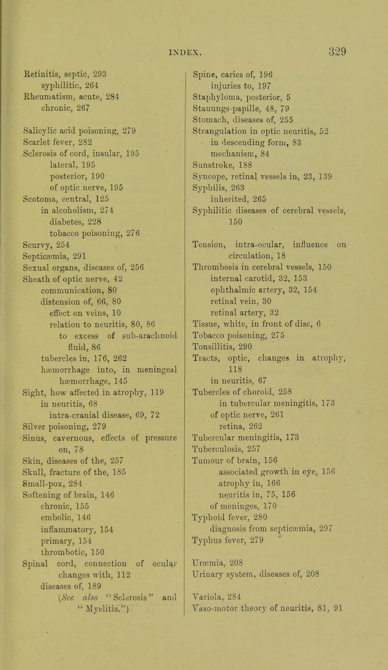 Retiuitis, septic, 293 syphilitic, 264 RheumatisDi, acute, 284 chronic, 267 Salicylic acid poisoning, 279 Scarlet fever, 282 Sclerosis of cord, insular, 195 lateral, 195 posterior, 190 of optic nerve, 195 Scotoma, central, 125 in alcoholism, 274 diabetes, 228 tobacco poisoning, 276 Scurvy, 254 Septicaemia, 291 Sexual organs, diseases of, 256 Sheath of optic nerve, 42 communication, 80 distension of, 66, 80 effect on veins, 10 relation to neuritis, 80, 86 to excess of sub-arachnoid fluid, 86 tubercles in, 176, 262 haemorrhage into, in meningeal haemorrhage, 145 Sight, how affected in atrophy, 119 in neuritis, 68 intra-cranial disease, 69, 72 Silver poisoning, 279 Sinus, cavernous, effects of pressure on, 78 Skin, diseases of the, 257 Skull, fracture of the, 185 Small-pox, 284 Softening of brain, 146 chronic, 155 embolic, 146 inflammatory, 154 primary, 154 thrombotic, 150 Spinal cord, connection of ocular changes with, 112 diseases of, 189 {See also “Sclerosis” and “ Myelitis,”) Spine, caries of, 196 injuries to, 197 Staphyloma, posterior, 5 Stauungs-papille, 48, 79 Stomach, diseases of, 255 Strangulation in optic neuritis, 52 in descending form, 83 mechanism, 84 Sunstroke, 188 Syncope, retinal vessels in, 23, 139 Syphilis, 263 inherited, 265 Syphilitic diseases of cerebral vessels, 150 Tension, intra-ocular, influence on circulation, 18 Thrombosis in cerebral vessels, 150 internal carotid, 32, 153 ophthalmic artery, 32, 154 retinal vein, 30 retinal artery, 32 Tissue, white, in front of disc, 6 Tobacco poisoning, 275 Tonsillitis, 290 Tracts, optic, changes in atrophy, 118 in neuritis, 67 Tubercles of choroid, 258 in tubercular meningitis, 173 of optic nerve, 261 retina, 262 Tubercular meningitis, 173 Tuberculosis, 257 Tumour of brain, 156 associated growth in eye, 156 atrophy in, 166 neuritis in, 75, 156 of meninges, 170 Typhoid fever, 280 diagnosis from septicfemia, 297 Typhus fever, 279 Urmmia, 208 Urinary system, diseases of, 208 Variola, 284 Vaso-motor theory of neuritis, 81, 91