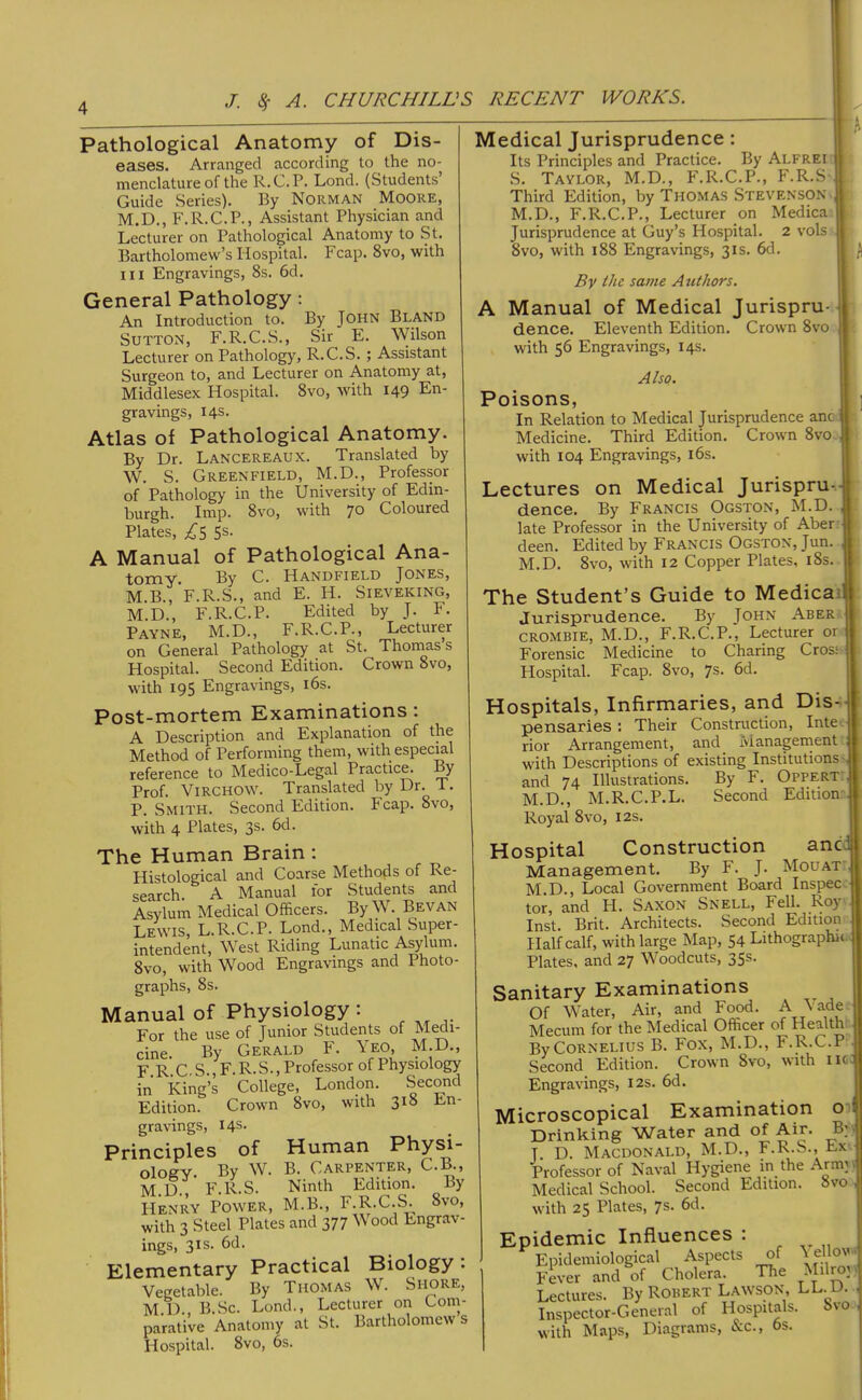 Pathological Anatomy of Dis- eases. Arranged according to the no- menclature of the R.C.P. Lond. (Students’ Guide Series). By Norman Moore, M.D., F.R.C.P., Assistant Physician and Lecturer on Pathological Anatomy to St. Bartholomew’s Hospital. Fcap. 8vo, with in Engravings, 8s. 6d. General Pathology; An Introduction to. By JOHN Bland Sutton, F.R.C.S., Sir E. Wilson Lecturer on Pathology, R.C.S. ; Assistant Surgeon to, and Lecturer on Anatomy at, Middlesex Hospital. 8vo, with 149 En- gravings, 14s. Atlas of Pathological Anatomy. By Dr. Lancereaux. Translated by W. S. Greenfield, M.D., Professor of Pathology in the University of Edin- burgh. Imp. 8vo, with 70 Coloured Plates, ;^5 Ss. A Manual of Pathological Ana- -tojuv. By C. Handfield Jones, M.B., F.R.S., and E. H. Sieveking, M.D., F.R.C.P. Edited by J. F. Payne, M.D., F.R.C.P., Lecturer on General Pathology at St. Thoinas s Hospital. Second Edition. Crown 8vo, with 195 Engravings, i6s. Post-mortem Examinations: A Description and Explanation of the Method of Performing them, with especial reference to Medico-Legal Practice. By Prof. Virchow. Translated by Dr. T. P. Smith. Second Edition. Fcap. 8vo, with 4 Plates, 3s. 6d. The Human Brain : Histological and Coarse Metho^is of Re- search. A Manual for Students and Asylum Medical Officers. By W. Bevan Lewis, L.R.C.P. Lond., Medical Super- intendent, West Riding Lunatic Asyffim. 8vo, with Wood Engravings and Photo- graphs, 8s. Manual of Physiology: For the use of Junior Students of M^u cine By Gerald F. Yeo, M.D., F R C S..F.R.S., Professor of Physiology in king’s College, London. Second Edition. Crown 8vo, with 318 En- gravings, 14s. Principles of Human Physi- Oloffv By w. B. Carpenter, C.B., M D F.R.S. Ninth Edition. By Henry Power, M.B., F.R.C.S. 8vo, with 3 Steel Plates and 377 Wood Engrav- ings, 31S. 6d. Elementary Practical Biology: Vegetable. By Thomas W. Shore, M.D. B.Sc. Lond., Lecturer on Com- parative Anatomy at St. Bartholomew s Hospital. 8vo, 6s. Medical Jurisprudence: Its Principles and Practice. By Alfrei S. Taylor, M.D., F.R.C.P., F.R.S Third Edition, by Thomas Stevenson M.D., F.R.C.P., Lecturer on Medica Jurisprudence at Guy’s Hospital. 2 vols> 8vo, with 188 Engravings, 31s. 6d. h K By the same Authors. A Manual of Medical Jurispru-«| dence. Eleventh Edition. Crown 8vo .j with 56 Engravings, 14s. Also. Poisons, In Relation to Medical Jurisprudence anc Medicine. Third Edition. Crown 8vo with 104 Engravings, i6s. Lectures on Medical Jurispru-. dence. By Francis Ogston, M.D. late Professor in the University of Aber deen. Edited by Francis Ogston, Jun. M.D. 8vo, with 12 Copper Plates, i8s. The Student’s Guide to Medicai Jurisprudence. By John Aber CROMBIE, M.D., F.R.C.P., Lecturer or Forensic Medicine to Charing Cross Hospital. Fcap. 8vo, 7s. 6d. Hospitals, Infirmaries, and Dis- pensaries : Their Construction, Inte rior Arrangement, and Managenient with Descriptions of existing Institutions- and 74 Illustrations. By F. Oppert M.D., M.R.C.P.L. Second Edition Royal 8vo, 12s. Hospital Construction anc Management. By F. J. Mouat M.D., Local Government Board Inspec: tor, and PI. SAXON Snell, Fell. Roy Inst. Brit. Architects. Second Edition Half calf, with large Map, 54 Lithographic Plates, and 27 Woodcuts, 35s. Sanitary Examinations Of Water, Air, and Food. A ' ade Mgcuih for the Medical Officer of Health By Cornelius B. Fox, M.D., F.R.C.P Second Edition. Crown 8vo, with iic-^ Engravings, 12s. 6d. Microscopical Examination 01 Drinking Water and of Air. By T D. Macdonald, M.D., F.R.S., Ex Professor of Naval Hygiene in the Arm: Medical School. Second Edition. 8vo with 25 Plates, 7s. 6d. Epidemic Influences : Epidemiological Aspects of p’ever and of Cholera. The Lectures. By Robert Lawson, LL. U. Inspector-General of Hospitals. bvo with Maps, Diagrams, &c., 6s.