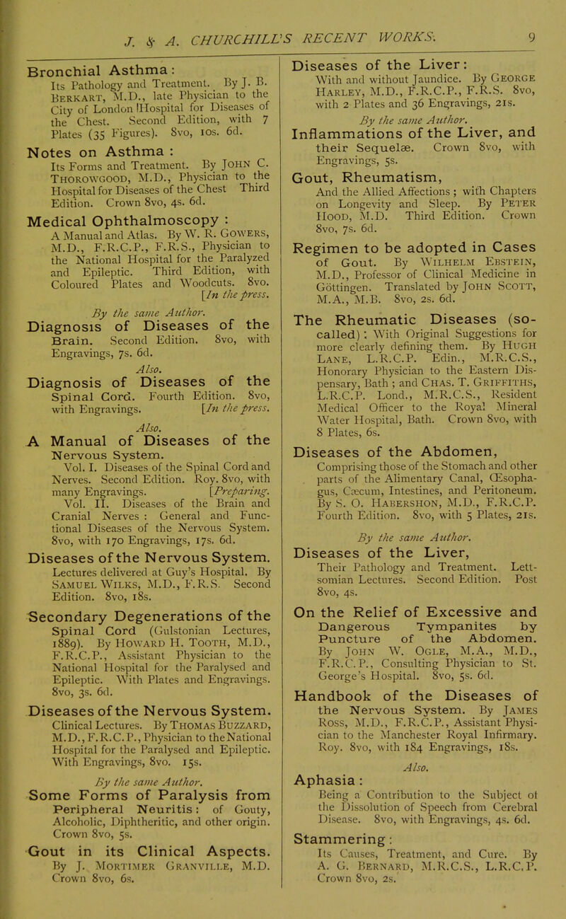 Bronchial Asthma: Its Pathology and Treatment. By J. B. Berk ART, M.D., late Physician to the City of London lliospital for Diseases of the Chest. Second Edition, with 7 Plates (35 Figures). 8vo, los. 6d. Notes on Asthma : Its Forms and Treatment. By John C. Thorowgood, M.D., Physician to the Plospital for Diseases of the Chest Third Edition. Crown 8vo, 4s. 6d. Medical Ophthalmoscopy : A Manual and Atlas. By W. R. Gowers, M.D., F.R.C.P., F.R.S., Physician to the National Hospital for the Paralyzed and Epileptic. Third Edition, with Coloured Plates and Woodcuts. 8vo. [/« the press. By the same Author. Diagnosis of Diseases of the Brain. Second Edition. 8vo, with Engravings, 7s. 6d. Also. Diagnosis of Diseases of the spinal Cord. Fourth Edition. 8vo, with Engravings. [/?z the p7'ess. Also. A Manual of Diseases of the Nervous System. Vol. I. Diseases of the Spinal Cord and Nerves. Second Edition. Roy. 8vo, with many Engravings. \Prepari71g. Vol. II. Diseases of the Brain and Cranial Nerves : General and Func- tional Diseases of the Nervous System. 8vo, with 170 Engravings, 17s. 6d. Diseases of the Nervous System. Lectures delivered at Guy’s Hospital. By Samuel Wilks, M.D., F.R.S. Second Edition. 8vo, i8s. Secondary Degenerations of the Spinal Cord (Gulstonian Lectures, i88g). By Howard H. Tooth, M.D., F.R.C.P., Assistant Physician to the National Hospital for the Paralysed and Epileptic. With Plates and Engravings. 8vo, 3s. 6d. Diseases of the Nervous System. Clinical Lectures. By THOMAS Buzzard, M.D., F.R.C.P., Phy.sician to theNational Hospital for the Paralysed and Epileptic. With Engravings, 8vo, 15s. By the same Author. Some Forms of Paralysis from Peripheral Neuritis; of Gouty, Alcoholic, Diphtheritic, and other origin. Crown 8vo, 5s. •Gout in its Clinical Aspects. By J. Mortimer Granville, M.D. Crown 8vo, 6s. Diseases of the Liver: With and without Jaundice. By George Harley, M.D., F.R.C.P., F.R.S. 8vo, with 2 Plates and 36 Engravings, 21s. By the same Atithor. Inflammations of the Liver, and their Sequelae. Crown 8vo, with Engravings, 5s. Gout, Rheumatism, And the Allied Affections ; with Chapters on Longevity and Sleep. By Peter Hood, M.D. Third Edition. Crown 8vo, 7s. 6d. Regimen to be adopted in Cases of Gout. By Wilhelm Ebstein, M.D., Professor of Clinical Medicine in Gottingen. Translated by John Scott, M.A., M.B. 8vo, 2s. 6d. The Rheumatic Diseases (so- called) ; With Original Suggestions for more clearly defining them. By Hugh Lane, L.R.C.P. Edin., M.R.C.S., Honorary Physician to the Eastern Dis- pensary, Bath ; and Chas. T. Griffiths, L.R.C.P. Lond., M.R.C.S., Resident Medical Officer to the Royal iMineral Water Hospital, Bath. Crown 8vo, with 8 Plates, 6s. Diseases of the Abdomen, Comprising those of the Stomach and other parts of the Alimentary Canal, QEsopha- gus, Csecum, Intestines, and Peritoneum. By S. O. Habershon, M.D., F.R.C.P. Fourth Edition. 8vo, with 5 Plates, 21s. By the same Author. Diseases of the Liver, Their Pathology and Treatment. Lett- somian Lectures. Second Edition. Post 8vo, 4s. On the Relief of Excessive and Dangerous Tympanites by Puncture of the Abdomen. By John W. Ogle, M.A., M.D., F.R.C.P., Consulting Physician to St. George’s Hospital. 8vo, 5s. 6cl. Handbook of the Diseases of the Nervous System. By James Ross, M.D., F.R.C.P., Assistant Physi- cian to the Manchester Royal Infirmary. Roy. 8vo, with 184 Engravings, 18s. Also. Aphasia: Being a Contribution to the Subject of the Dissolution of Speech from Cerebral Di.sease. 8vo, with Engravings, 4s. 6d. Stammering: Its Causes, Treatment, and Cure. By A. G. Bernard, M.R.C.S., L.R.C.P. Crown 8vo, 2s.