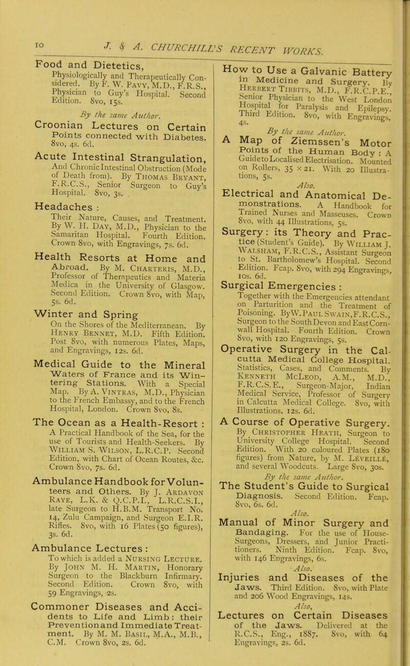 Food and Dietetics, Physiologically and Therapeutically Con- sidered, Ey F. W. Pavy, M.D., F.R.S., Physician to Guy’s Hospital. Second Edition. 8vo, 15s. By the same Ajithor. Croonian Lectures on Certain Points connected with Diabetes. 8vo, 4s. 6d. Acute Intestinal Strangulation, And Chronic Intestinal Obstruction (Mode of Death from). By Thomas Bryant, F.R.C.S., Senior Surgeon to Guy’s Hospital. 8vo, 3s. How to Use a Galvanic Battery in Medicine and Surgery. By Herhert Tinnrrs, M.D., F.R.C.P.E., Senior Physician to the West London Hospital for Paralysis and Epilepsy. ^Jiird Edition. 8vo, with Engravings, By the same Author. A Map of Ziemssen’s Motor Points of the Human Body : A GuidetoLocalised Electrisation. Mounted on Rollers, 35 X2i. With 20 Illustra- tions, 5$. Also. Electrical and Anatomical De- Headaches : Their Nature, Causes, and Treatment. By W. PI. Day, M.D., Physician to the Samaritan Plospital. Fourth Edition, Crown 8vo, with Engravings, 7s. 6d. Health Resorts at Home and Abroad. By M. Charteris, M.D., Professor of Therapeutics and Materia Medica in the University of Glasgow. Second Edition. Crown 8vo, with Map, 5s. 6d. Winter and Spring On the Shores of the Mediterranean. By Henry Bennet, M.D, Fifth Edition. Post 8vo, with numerous Plates, Maps, and Engravings, I2s. 6d. Medical Guide to the Mineral Waters of France and its Win- tering Stations. With a Special Map. ByA, Vintras, M.D., Physician to the PTench Embassy, and to the French Hospital, London. Crown 8vo, 8s. monstrations. A Handbook for Trained Nurses and Masseuses. Crown 8vo, with 44 Illustrations, 5s. Surgery : its Theory and Prac- tice (Student’s Guide). By William J. Walsham, F. R.C.S., Assistant Surgeon to St. Bartholomew’s Hospital. Second Edition. Fcap. 8vo, with 204 Engravimrs lOS. 6d. s b , Surgical Emergencies : Together with the Emergencies attendant on Parturition and the Treatment of Poisoning. ByW. Paul S\vain,F.R.C.S., Surgeon to the South Devon and East Corn- wall Hospital. Fourth Edition. Crown 8vo, with 120 EngraHngs, 5s. Operative Surgery in the Cal- cutta Medical College Hospital. Statistics, Cases, and Comments. By Kenneth McLeod, A.M., M.D., F.R.C.S.E., Surgeon-Major, Indian Medical Service, Professor of Surgery in Calcutta IMedical College. 8vo, wdth Illustrations, 12s. 6d. The Ocean as a Health-Resort : A Practical Handbook of the Sea, for the use of Tourists and Health-Seekers, By William S. Wilson, L.R.C.P. Second Edition, with Chart of Ocean Routes, &c. Crown 8vo, 7s. 6d. Ambulance Handbook for Volun- teers and Others. By J. Ardavon Raye, L.K. & Q.C.P.I., L.R.C.S.I., late Surgeon to H.B.M. Transport No. 14, Zulu Campaign, and Surgeon E.I.R. Rifles. 8vo, with 16 Plates (50 figures), 3s, 6d. Ambulance Lectures : To which is added a Nursing Lecture, By John M. H. Martin, Honorary Surgeon to the Blackburn Infirmary. Second Edition, Crown 8vo, with 59 Engravings, -2s. A Course of Operative Surgery. By Christopher Heath, Surgeon to University College Hospital. Second Edition, With 20 coloured Plates (180 figures) from Nature, by M. LfiVEiLLfi, and several Woodcuts. Large 8vo, 30s. By the same Author. The Student’s Guide to Surgical Diagnosis. Second Edition. Fcap. 8vo, 6s. 6d. Also. Manual of Minor Surgery and Bandaging. For the use of House- Surgeons, Dressers, and Junior Practi- tioners. Ninth Edition. Fcap. 8vo, with 146 Engravings, 6s. Also. Injuries and Diseases of the Jaws. Third Edition. 8vo, with Plate and 206 Wood Engravings, 14 s. Commoner Diseases and Acci- dents to Life and Limb: their Preventionand Immediate Treat- ment. By M. M. Basil, M.A., M.B., Also, Lectures on Certain Diseases of the Jaws. Delivered at the R.C.S., Eng., 1887. Svo, with 64