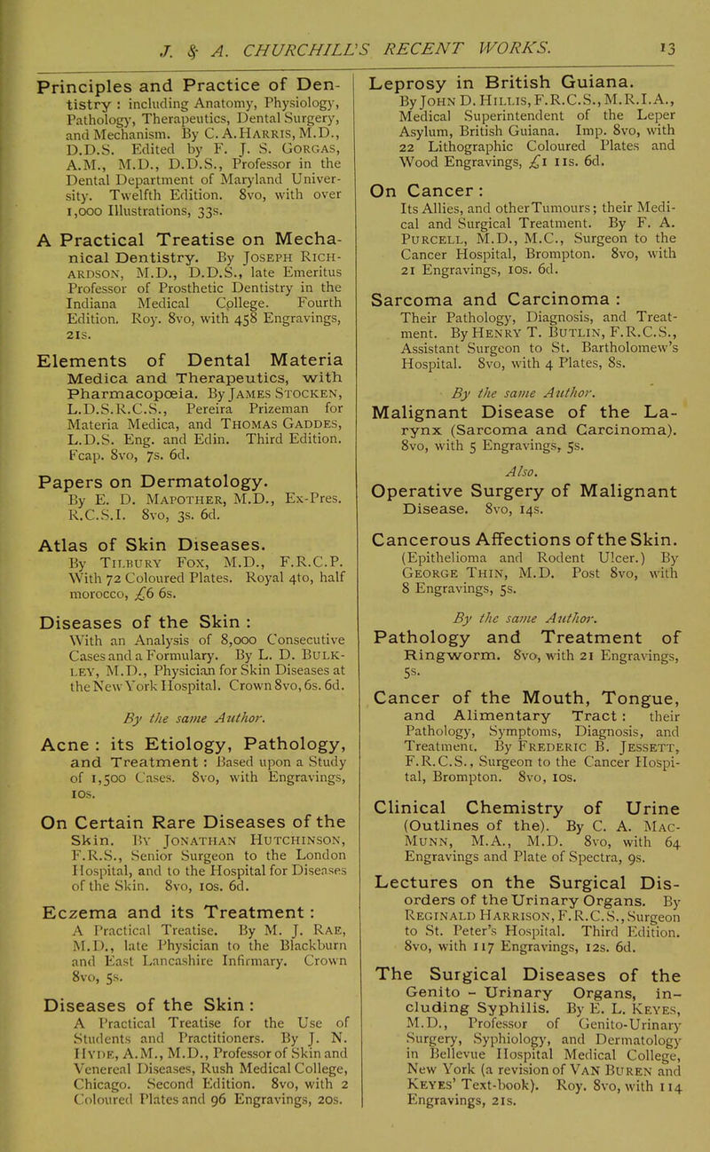 Principles and Practice of Den- tistry : including Anatomy, Physiology, Patholog)’, Therapeutics, Dental Surgery, and Mechanism. By C. A.Harris, M.D., D.D.S. Edited by F. J. S. Gorgas, A.M., M.D., D.D.S., Professor in the Dental Department of Mar)dand Univer- sity. Twelfth Edition. 8vo, with over 1,000 Illustrations, 33s. A Practical Treatise on Mecha- nical Dentistry. By Joseph Rich- ardson, M.D., D.D.S., late Emeritus Professor of Prosthetic Dentistry in the Indiana Medical College. Fourth Edition. Roy. 8vo, with 458 Engravings, 2IS. Klements of Dental Materia Medica and Therapeutics, with Pharmacopoeia. By James Stocken, L.D.S.R.C.S., Pereira Prizeman for Materia Medica, and Thomas Gaddes, L.D.S. Eng. and Edin. Third Edition. Fcap. 8vo, 7s. 6d. Papers on Dermatology. By E. D. Mapother, M.D., Ex-Pres. R.C.S.I. 8vo, 3s. 6d. Atlas of Skin Diseases. By Tilbury Fox, M.D., F.R.C.P. With 72 Coloured Plates. Royal 4to, half morocco, 6s. Diseases of the Skin : With an Analysis of 8,000 Consecutive Cases and a Formulary. By L. D. Bulk- ley, M.D., Physician for Skin Diseases at the New York Hospital. Crown 8vo, 6s. 6d. By the same Author-. Acne : its Etiology, Pathology, and Treatment : Based upon a Study of 1,500 Cases. 8vo, with Engravings, I os. On Certain Rare Diseases of the Skin. By Jonathan Hutchinson, F.R..S., Senior Surgeon to the London Hospital, and to the Hospital for Diseases of the Skin. 8vo, los. 6d. Eczema and its Treatment: A Practical Treatise. By M. J. Rae, M.D., late Phy.sician to the Blackburn and East Lancashire Infirmary. Crown 8vo, 5s. Diseases of the Skin : A Practical Treatise for the Use of Students and Practitioners. By J. N. Hyde, A.M., M.D., Professor of Skin and Venereal Diseases, Rush Medical College, Chicago. Second Edition. 8vo, with 2 C!oloured Plates and 96 Engravings, 20s. Leprosy in British Guiana. By John D. Hillis,F.R.C.S., M.R.I.A., Medical Superintendent of the Leper Asylum, British Guiana. Imp. 8vo, with 22 Lithographic Coloured Plates and Wood Engravings, iis. 6d. On Cancer : Its Allies, and otherTumours; their Medi- cal and Surgical Treatment. By F. A. Purcell, M.D., M.C., Surgeon to the Cancer Hospital, Brompton. 8vo, with 21 Engravings, los. 6d. Sarcoma and Carcinoma : Their Pathology, Diagnosis, and Treat- ment. By Henry T. Butlin, F.R.C.S., Assistant Surgeon to St. Bartholomew’s Hospital. 8vo, with 4 Plates, 8s. By the same Atithor. Malignant Disease of the La- rynx (Sarcoma and Carcinoma). 8vo, with 5 Engravings, 5s. Also. Operative Surgery of Malignant Disease. 8vo, 14s. Cancerous Affections of the Skin. (Epithelioma and Rodent Ulcer.) By George Thin, M.D. Post 8vo, with 8 Engravings, 5s. By the same Author. Pathology and Treatment of Ringworm. 8vo, with 21 Engravings, 5s. Cancer of the Mouth, Tongue, and Alimentary Tract : their Pathology, Symptoms, Diagnosis, and Treatmenc. By Frederic B. Jessett, F.R. C.S., Surgeon to the Cancer Hospi- tal, Brompton. 8vo, los. Clinical Chemistry of Urine (Outlines of the). By C. A. Mac- Munn, M.A., M.D. 8vo, with 64 Engravings and Plate of Spectra, 9s. Lectures on the Surgical Dis- orders of the Urinary Organs. By Reginald Harrison, F.R.C.S.,Surgeon to St. Peter’s Hospital. Third Edition. 8vo, with 117 Engravings, 12s. 6d. The Surgical Diseases of the Genito - Urinary Organs, in- cluding Syphilis. By E. L. Keyes, M.D., Professor of Genito-Urinary Surgery, Syphiology, and Dermatology in Bellevue Hospital Medical College, New York (a revision of Van Buren and Keyes’Text-book). Roy. 8vo, with 114 Engravings, 21s.