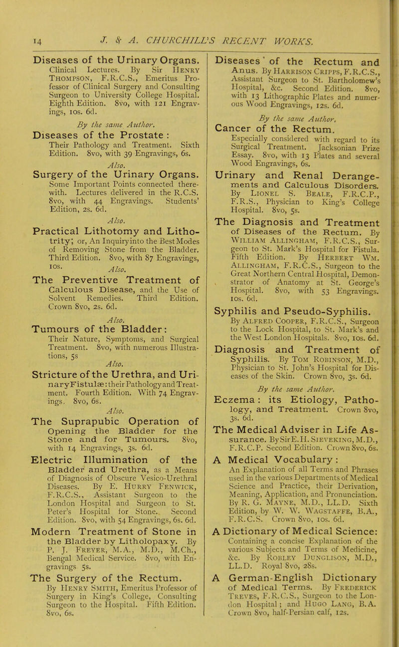 Diseases of the Urinary Organs. Clinical Lectures. By Sir Henry Thompson, F.R.C.S., Emeritus Pro- fessor of Clinical Surgery and Consulting Surgeon to University College Hospital. Eighth Edition. 8vo, with 121 Engrav- ings, los. 6d. By the same Author. Diseases of the Prostate : Their Pathology and Treatment. Sixth Edition. 8vo, with 39 Engravings, 6s. Also. Surgery of the Urinary Organs. Some Important Points connected there- with. Lectures delivered in the R.C.S. 8vo, with 44 Engravings. Students’ Edition, 2s. 6d. Also. Practical Lithotomy and Litho- trity; or. An Inquiry into the Best Modes of Removing Stone from the Bladder. Third Edition. 8vo, with 87 Engravings, Also. The Preventive Treatment of Calculous Disease, and the Use of Solvent Remedies. Third Edition. Crown 8vo, 2s. 6d. Also. Tumours of the Bladder: Their Nature, Symptoms, and .Surgical Treatment. 8vo, with numerous Illustra- tions, 5s Also. Stricture of the Urethra, and Uri- naryFistulse: their Pathology and Treat- ment. Fourth Edition. With 74 Engrav- ings, 8vo, 6s. Also. The Suprapubic Operation of Opening the Bladder for the Stone and for Tumours. 8vo, with 14 Engravings, 3s. 6d. Electric Illumination of the Bladder and Urethra, as a Means of Diagnosis of Obscure Vesico-Urethral Diseases. By E. Hurry Fenwick, F.R.C.S., Assistant Surgeon to the London Hospital and Surgeon to St. Peter’s Hospital for Stone. Second Edition. 8vo, with 54 Engravings, 6s. 6d. Modern Treatment of Stone in the Bladder by Litholopaxy. By P. J. Freyer, M.A., M.D., M.Ch., Bengal Medical Service. 8vo, with En- gravings 5s. The Surgery of the Rectum. By Henry Smith, Emeritus Professor of Surgery in King’s College, Consulting .Surgeon to the Hospital. Fifth Edition. 8vo, 6s. Diseases ’ of the Rectum and Anus. By Harrison Cripps, P'.R.C.S., As.sistant Surgeon to St. Bartholomew’s Hospital, &c. Second Edition. 8vo, with 13 Lithographic Plates and numer- ous Wood Engraving.s, 12s. 6d. By the same Author, Cancer of the Rectum. Especially considered with regard to its Surgical Treatment. Jacksonian Prize Essay. 8vo, with 13 Plates and several Wood Engravings, 6s. Urinary and Renal Derange- ments and Calculous Disorders. By Lionel S. Beale, F.R.C.P., F.R.S., Physician to King’s College Hospital. 8VO, 5s. The Diagnosis and Treatment of Diseases of the Rectum. By William Allingham, F.R.C.S., Sur- geon to .St. Mark’s Hospital for Fistula. Fifth Edition. By Herbert Wm. Allingham, F.R.C..S., .Surgeon to the Great Northern Central Hospital, Demon- , strator of Anatomy at St. George’s Hospital. 8vo, with 53 Engravings, los. 6d. Syphilis and Pseudo-Syphilis. By Alfred Cooper, F.R.C.S., Surgeon to the Lock Plospital, to St. Mark’s and the West London Hospitals. 8vo, los. 6d. Diagnosis and Treatment of Syphilis. By Tom Robinson, M.D., Physician to .St. John’s Hospital for Dis- eases of the Skin. Crown 8vo, 3s. 6d. By the same Author. Eczema: its Etiology, Patho- logy, and Treatment. Crown 8vo, 3s. 6d. The Medical Adviser in Life As- surance. By Sir E. H. Sieveki.ng, M. D. , F.R.C.P. Second Edition. Crown 8vo, 6s. A Medical Vocabulary : An Explanation of all Terms and Phrases used in the various Departments of Medical Science and Practice, their Derivation, Meaning, Application, and Pronunciation. By R. G. Mayne, M.D., LL.D. Sixth Edition, by W. W. Wagstaffe, B.A., F. R. C..S. Crown 8vo, los. 6d. A Dictionary of Medical Science: Containing a concise Explanation of the various .Subjects and Terms of Medicine, &c. By Robley Dunglison, M.D., LL.D. Royal 8vo, 28s. A German-English Dictionary of Medical Terms. By Frederick Treves, h'.R.C.S., Surgeon to the Lon- don Hospital; and Hugo Lang, B.A. Crown 8vo, half-Persian calf, 12s.