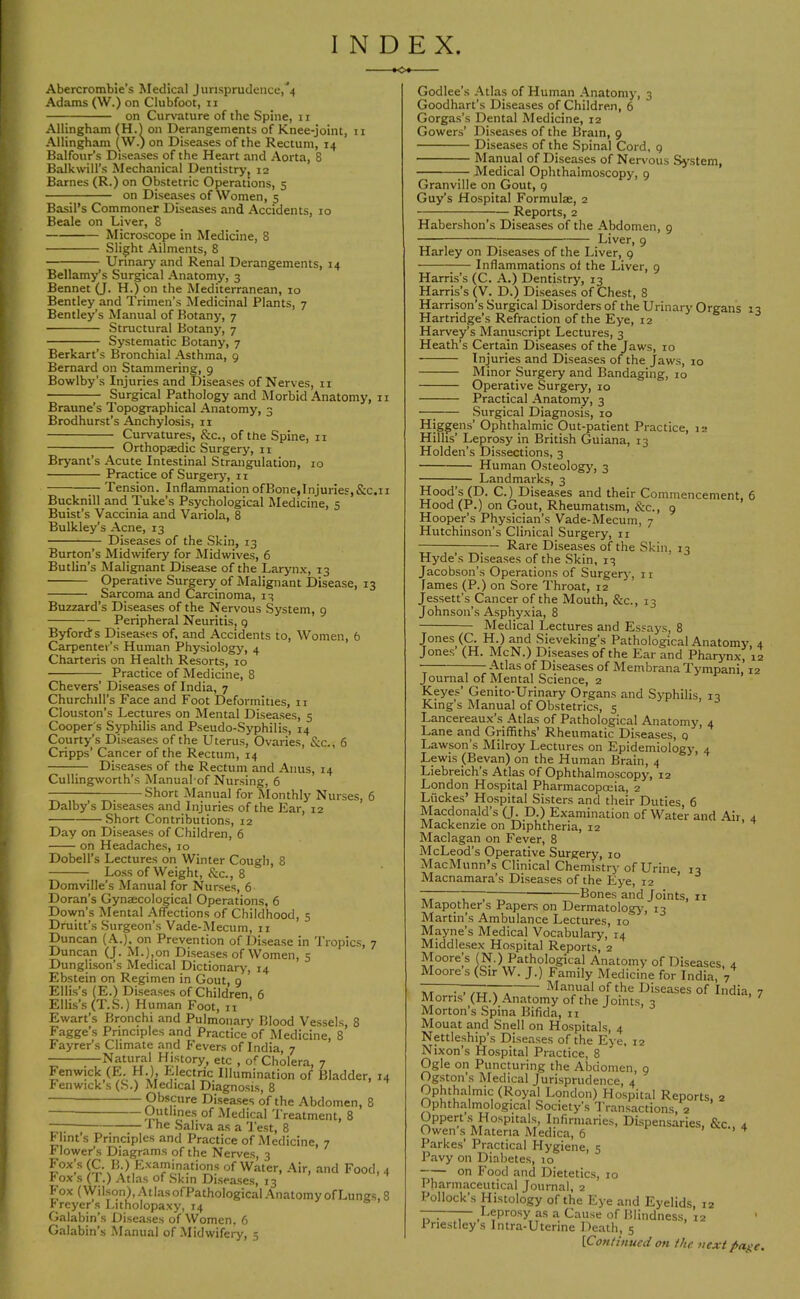 INDEX. .o»- Abercrombie’s Medical Jurisprudence,''4 Adams (W.) on Clubfoot, ii on Curvature of the Spine, 11 Allingham (H.l on Derangements of Knee-joint, 11 Allingham (W.) on Diseases of the Rectum, 14 Balfour’s Diseases of the Heart and Aorta, 8 Balkwill’s Mechanical Dentistryj 12 Barnes (R.) on Obstetric Operations, 5 on Diseases of Women, 5 Basil’s Commoner Diseases and Accidents, 10 Beale on Liver, 8 Microscope in Medicine, 8 Slight Ailments, 8 Urinary and Renal Derangements, 14 Bellamy’s Surgical Anatomy, 3 Bennet (J. H.) on the Mediterranean, 10 Bentley and Trimen’s Medicinal Plants, 7 Bentley’s Manual of Botany, 7 Structural Botany, 7 Systematic Botany, 7 Berkart’s Bronchial Asthma, 9 Bernard on Stammering, 9 Bowlby's Injuries and Diseases of Nerves, n Surgical Pathology and Morbid Anatomy, ii Braune’s Topographical Anatomy, 3 Brodhurst’s Anchylosis, ii Curvatures, &c., of the Spine, ii Orthopaedic Surgery, ii Bryant’s Acute Intestinal Strangulation, 10 Practice of Surgerj', ii Tension. Inflammation ofBone,Injuries, &c.11 Bucknill and Tuke’s Psychological Medicine, 5 Buist’s Vaccinia and Variola, 8 Bulkley’s Acne, 13 Diseases of the Skin, 13 Burton’s Midwifery for Midwives, 6 Butlin’s Malignant Disease of the Laryn.v, 13 Operative Surgery of Malignant Disease, 13 Sarcoma and Carcinoma, 13 Buzzard’s Diseases of the Nervous System, 9 Peripheral Neuritis, g Byford's Diseases of, and Accidents to. Women, 6 Carpenter’s Human Physiology, 4 Charteris on Health Resorts, 10 Practice of Medicine, 8 Chevers’ Diseases of India, 7 Churchill’s Face and Foot Deformities, 11 Clouston’s Lectures on Mental Diseases, 5 Cooper's Syphilis and Pseudo-Syphilis, 14 Courty’s Diseases of the Uterus, Ovaries, &c., 6 Cripps’ Cancer of the Rectum, 14 Diseases of the Rectum and Anus, 14 Cullingworth’s Manual-of Nursing, 6 Short Manual for Monthly Nurses, 6 Dalby’s Diseases and Injuries of the Ear, 12 Short Contributions, 12 Day on Diseases of Children, 6 on Headaches, 10 Dobell’s Lectures on Winter Cough, 8 Lo.ss of Weight, &c., 8 Domville’s Manual for Nurses, 6 Doran’s Gynaecolt^ical Operations, 6 Down’s Mental Affections of Childhood, 5 Druitt’s Surgeon’s Vade-Mecum, ii Duncan (A.), on Prevention of Disease in Tropics, 7 Duncan (J. M.),on Diseases of Women, 5 Dunglison’s Medical Dictionary, 14 Ebstein on Regimen in Gout, 9 Ellis’s (E.) Diseases of Children, 6 Ellis’s (T.S.) Human Foot, 11 Ewart’s Bronchi and Pulmonary Blood Vessels, 8 Fagge’s Principles and Practice of Medicine, 8 Fayrer’s Climate and Fevers of India 7 —Natural History, etc , o<-Cholera, 7 Fenwick (E. H.), Electric Illumination of Bladder, 14 Fenwick’s (S.) Medical Diagnosis, 8 Obscure Diseases of the Abdomen, 8 of -Medical Treatment, 8 —; I he Saliva as a 'Pest, 8 Flint’s Principles and Practice of Medicine, 7 Flower’s Diagrams of the Nerves, 3 of Water, Air, and Food, 4 Pox s (1.) Atlas of Skin Diseases, 13 Fox (Wilson),AtlasofPathological.‘\natomyofLungs,8 rreyer’s Litholopaxy, 14 Galabin’s Diseases of Women, 6 Galabin’s Manual of .Midwifery, 5 Godlee’s Atlas of Human Anatomy, 3 Goodhart’s Diseases of Children, 6 Gorgas’s Dental Medicine, 12 Gowers’ Diseases of the Brain, 9 Diseases of the Spinal Cord, 9 Manual of Diseases of Nervous System, Medical Ophthalmoscopy, 9 Granville on Gout, 9 Guy’s Hospital Formulae, 2 Reports, 2 Habershon’s Diseases of the Abdomen, 9 Liver, 9 Harley on Diseases of the Liver, 9 ;— Inflammations of the Liver, 9 Harris’s (C. A.) Dentistry, 13 Harris’s (V. D.) Diseases of Chest, 8 Harrison’s Surgical Disorders of the Urinary Organs 13 Hartridge’s Refraction of the Eye, 12 Harvey’s Manuscript Lectures, 3 Heath’s Certain Disea,ses of the Jaws, 10 Injuries and Diseases of the Jaws, 10 Minor Surgery and Bandaging, 10 Operative Surgery, 10 Practical Anatomy, 3 —; Surgical Diagnosis, 10 Higgens’ Ophthalmic Out-patient Practice, 12 Hlllis’ Leprosy in British Guiana, 13 Holden’s Dissections, 3 Human Osteology, 3 Landmarks, 3 Hood’s (D. C.) Diseases and their Commencement, 6 Hood (P.) on Gout, Rheumatism, &c., 9 Hooper’s Physician’s Vade-Mecum, 7 Hutchinson’s Clinical Surgery, n ;— Rare Diseases of the Skin, 13 Hyde’s Diseases of the Skin, 13 Jacobson’s Operations of Surgery, ir fames (P.) on Sore Throat, 12 Jessett’s Cancer of the Mouth, &c., 13 Johnson’s Asphyxia, 8 Medical Lectures and Essay's, 8 Jones (C. H.) and Sieveking’s Pathological Anatomy, 4 Jones (H. McN.) Diseases of the Ear and Phaiymx, 12 -'^tlas of Diseases of Membrana Tympani, 12 Journal of Mental Science, 2 Keyes’ Genito-Urinary Organs and Syphilis, 13 King’s Manual of Obstetrics, 5 Lancereaux’.s Atlas of Pathological Anatomy, 4 Lane and Griffiths’ Rheumatic Diseases, 9 Lawson s Milroy Lectures on Epidemiology, 4 Lewis (Bevan) on the Human Brain, 4 Liebreich’s Atlas of Ophthalmoscopy, 12 London Hospital Pharmacopoeia, 2 Luckes’ Hospital Sisters and their Duties, 6 Macdonald’s (J. D.) Examination of Water and Air 4 Mackenzie on Diphtheria, 12 Maclagan on Fever, 8 McLeod’s Operative Surgery, 10 MacMunn’s Clinical Chemistry of Urine 13 Macnamara’s Diseases of the Eye, 12 ’ ^ , , T, ——Bones and Joints, ir Mapother s Papers on Dermatology-, 13 Martin’s Ambulance Lectures, 10 Mayne’s Medical Vocabulary, 14 Middlesex Hospital Reports, 2 Moorejs (N.) Pathological Anatomy of Diseases, 4 Moore s (Sir W. J.) Family Medicine for India, 7 ~ Manual of the Diseases of India, 7 Morris (H.) Anatomy of the Joints, 3 ' Morton’s Spina Bifida, n Mouat and Snell on Ho.spitals, 4 Nettleship’s Diseases of the Eye, 12 Nixon’s Hospital Practice, 8 Ogle on Puncturing the Abdomen, 9 Ogston s Medical Jurisprudence, 4 Ophthalmic (Royal London) Hospital Reports, 2 Ophthalmological Society’s Transactions, 2 Oppert .s Hospitals, Infirmaries, Dispensaries, &c., 4 Owen s Materia Medica, 6 > > 4 Parkes’ Practical Hygiene, 5 Pavy on Diabetes, 10 on Food and Dietetics, 10 Pharmaceutical Journal, 2 Pollock’s Histology of the Eye and Eyelids, 12 . Leprosy as a Cause of Blindness, 12 ' Priestley s Intra-Uterine Death, 5 [Continued on the next pa^e.