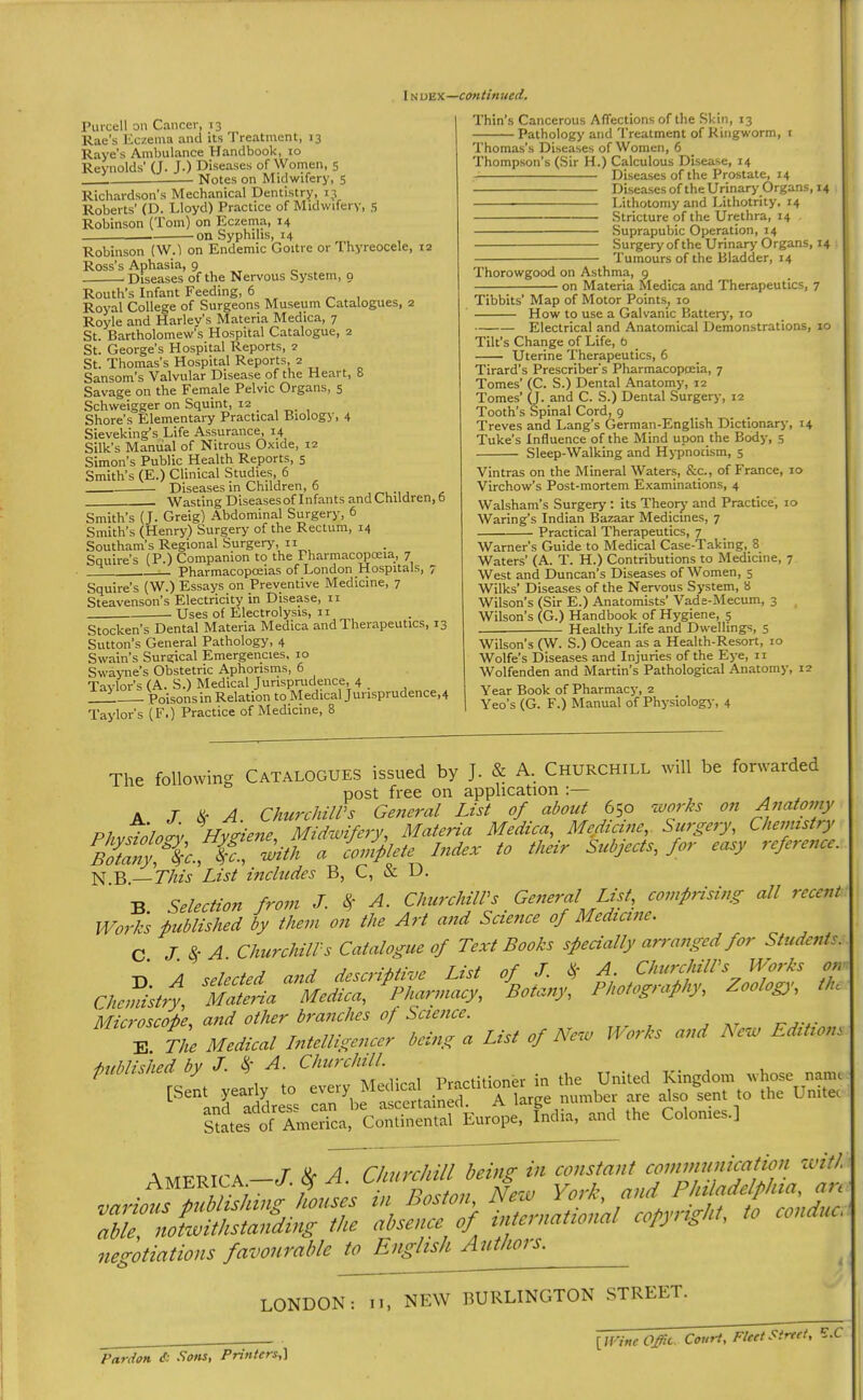 IN lyzyL—-continued. Purcell on Cancer, 13 Rae’s Eczema and its Treatment, 13 Rave’s Ambulance Handbook, 10 Reynolds’ (J. J.) Diseases of Women, 5 Notes on Midwifery, 5 Richardson’s Mechanical Dentistry, 13 Roberts’ (D. Lloyd) Practice of Midwifery, 5 Robinson (Tom) on Eczema, 14 on Syphilis, 14 Robinson (W.l on Endemic Goitre or Thyreocele, 12 Ross’s Aphasia, 9 ^ Diseases of the Nervous System, 9 Routh’s Infant Feeding, 6 Royal College of Surgeons Museum Catalogues, 2 Royle and Harley’s Materia Medica, 7 St. Bartholomew’s Hospital Catalogue, 2 St. George’s Hospital Reports, 2 St. Thomas’s Hospital Reports, 2 Sansom’s Valvular Disease of the Heart, 8 Savage on the Female Pelvic Organs, 5 Schweigger on Squint, 12 . . Shore’s Elementary Practical Biology, 4 Sieveking’s Life Assurance, 14 Silk’s Manual of Nitrous Oxide, 12 Simon’s Public Health Reports, 5 Smith’s (E.) Clinical Studies, 6 Diseases in Children, 6 Wasting Diseases of Infants and Children, 6 Smith’s (J. Greig) Abdominal Surgery, 6 Smith’s (Henry) Surgery of the Rectum, 14 Southam’s Regional Surgery, ii Squire’s (P.) Companion to the Pharmacopoeia, 7 ; Pharmacopoeias of London Hospitals, 7 Squire’s (W.) Essays on Preventive Medicine, 7 Steavenson’s Electricity in Disease, 11 Uses of Electrolysis, n Stocken’s Dental Materia Medica and Therapeutics, 13 Sutton’s General Pathology, 4 Swain’s Surgical Emergencies. 10 Swayne’s Obstetric Aphorisms, 6 Taylor’s (A. S.) Medical Jurisprudence, 4 Poisons in Relation to Medical Jurisprudence,4 Taylor’s (F.) Practice of Medicine, 8 Thin’s Cancerous Affections of the Skin, 13 Pathology and Treatment of Ringworm, i Thomas’s Diseases of Women, 6 Thompson’s (Sir H.) Calculous Disease, 14 Diseases of the Prostate, 14 Diseases of theUrinarj' Organs, 14 Lithotomy and Lithotrity, 14 .Stricture of the Urethra, 14 . Suprapubic Operation, 14 Surgery of the Urinary Organs, 14 Tumours of the Bladder, 14 Thorowgood on Asthma, 9 on Materia Medica and Therapeutics, 7 Tibbits’ Map of Motor Points, 10 How to use a Galvanic Batterj’, 10 Electrical and Anatomical Demonstrations, 10 Tilt’s Change of Life, b Uterine Therapeutics, 6 Tirard’s Prescrlber's Pharmacopceia, 7 Tomes’ (C. S.) Dental Anatomy, 12 Tomes’ (J. and C. S.) Dental Surgery, 12 Tooth’s Spinal Cord, 9 Treves and Lang’s German-English Dictionarj-, 14 Tuke’s Influence of the Mind upon the Body, s Sleep-Walking and Hypnodsm, 5 Vintras on the Mineral Waters, &c., of France, 10 Virchow’s Post-mortem Examinations, 4 Walsham’s Surgery : its Theory’ and Practice, 10 Waring’s Indian Bazaar Medicines, 7 Practical Therapeutics, 7 Warner’s Guide to Medical Case-Taking, 8 Waters’ (A. T. H.) Contributions to Medicine, 7 West and Duncan’s Diseases of Women, 5 Wilks’ Diseases of the Nervous Sy’stem, 8 Wilson’s (Sir E.) Anatomists’ Vade-Mecum, 3 , Wilson’s (G.) Handbook of Hygiene, 5 Healthy Life and Dwellings, 5 Wilson’s (W. S.) Ocean as a Health-Resort, 10 Wolfe’s Diseases and Injuries of the Eye, n Wolfenden and Martin’s Pathological Anatomy, 12 Year Book of Pharmacy, 2 Yeo’s (G. F.) Manual of Physiology, 4 The following CATALOGUES issued by J. & A. CHURCHILL will be forwarded post free on application : A J iir A ChurchilVs General List of about 650 works on Anatomy D7 Midwifery Materia Medica, Medicine, Surgery, Chemistry N B.—List includes B, C, tS: D, ■R Selection from J. A. ChurchilVs General List, comprising all recent Works published by them on the Art and Science of Medicine. C J.ScA ChurchilVs Catalogue of Text Books specially arranged for Students. «... w a.’. ...... published by J. ^ A. Practitioner in the United Kingdom whose nanu '•^''anr address Sn^^f ascertained. A large number are also sent to the Unitec S^ies of America, Continental Europe. India, and the Colonies.] America-/.; absence of international copyright, to conduc. negotiations favourable to English Authors. LONDON: n, NEW BURLINGTON STREET. Pardon & .Sotis, Pnnters,] [IFinc Offic. Court, Fleet Street, F.C