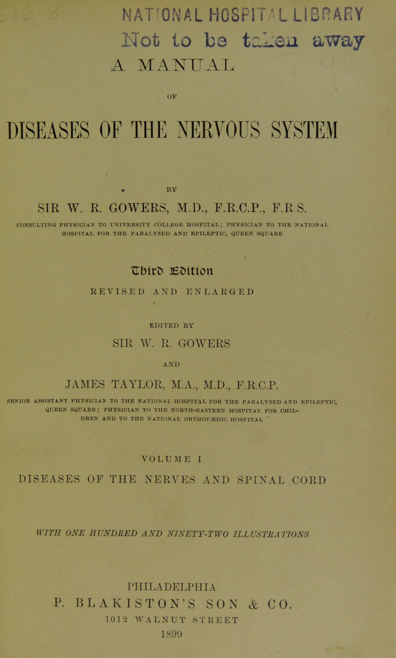 NATIONAL HOSPITAL LIBRARY Not to bo taLen away A MANUAL OF DISEASES OF THE NERVOUS SYSTEM * BY SIR W. R. GOWERS, M.D., F.R.C.P., F.R.S. CONSULTING PHYSICIAN TO UNIVERSITY COLLEGE HOSPITAL; PHYSICIAN TO THE NATIONAL HOSPITAL FOR THE PARALYSED AND EPILEPTIC, QUEEN SQUARE XTbtrD Edition REVISED AND ENLARGED EDITED BY SIR W. R. GOWERS AND JAMES TAYLOR, M.A., M.D., F.R.C.P. SENIOR ASSISTANT PHYSICIAN TO THE NATIONAL HOSPITAL FOR THE PARALYSED AND EPILEPTIC, QUEEN SQUARE; PHYSICIAN TO THE NORTH-EASTERN HOSPITAL FOR CHIL- DREN AND TO THE NATIONAL ORTHOPAEDIC HOSPITAL ' VOLUME I DISEASES OF THE NERVES AND SPINAL CORD WITH ONE HUNDRED AND NINETY-TWO ILLUSTRATIONS PHILADELPHIA P. BLAKISTON’S SON & GO. 1012 WALNUT STREET 1899