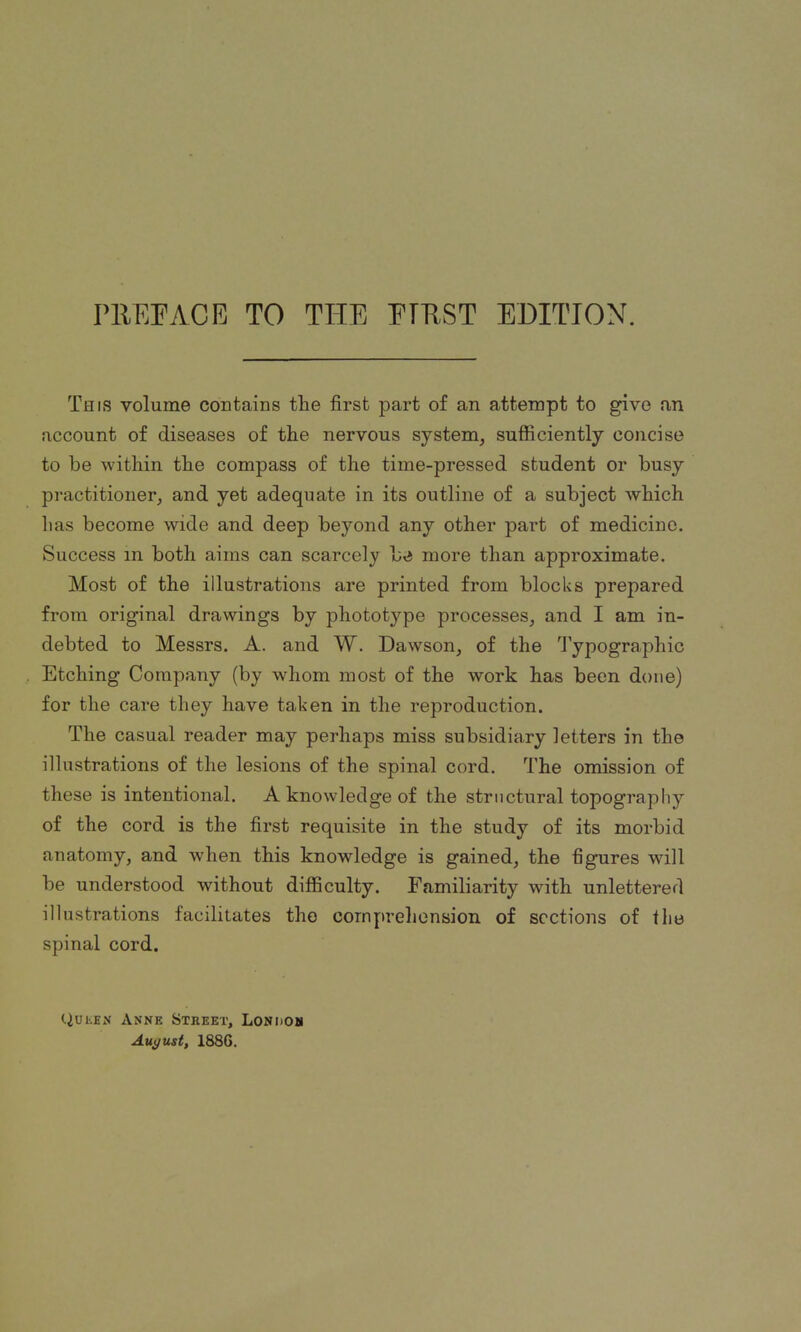 This volume contains the first part of an attempt to give an account of diseases of the nervous system, sufficiently concise to he within the compass of the time-pressed student or busy practitioner, and yet adequate in its outline of a subject which has become wide and deep beyond any other part of medicine. Success in both aims can scarcely be more than approximate. Most of the illustrations are printed from blocks prepared from original drawings by phototype processes, and I am in- debted to Messrs. A. and W. Dawson, of the Typographic Etching Company (by whom most of the work has been done) for the care they have taken in the reproduction. The casual reader may perhaps miss subsidiary letters in the illustrations of the lesions of the spinal cord. The omission of these is intentional. A knowledge of the structural topography of the cord is the first requisite in the study of its morbid anatomy, and when this knowledge is gained, the figures will be understood without difficulty. Familiarity with unlettered illustrations facilitates the comprehension of sections of the spinal cord. Queen Anne Street, London August, 1886.