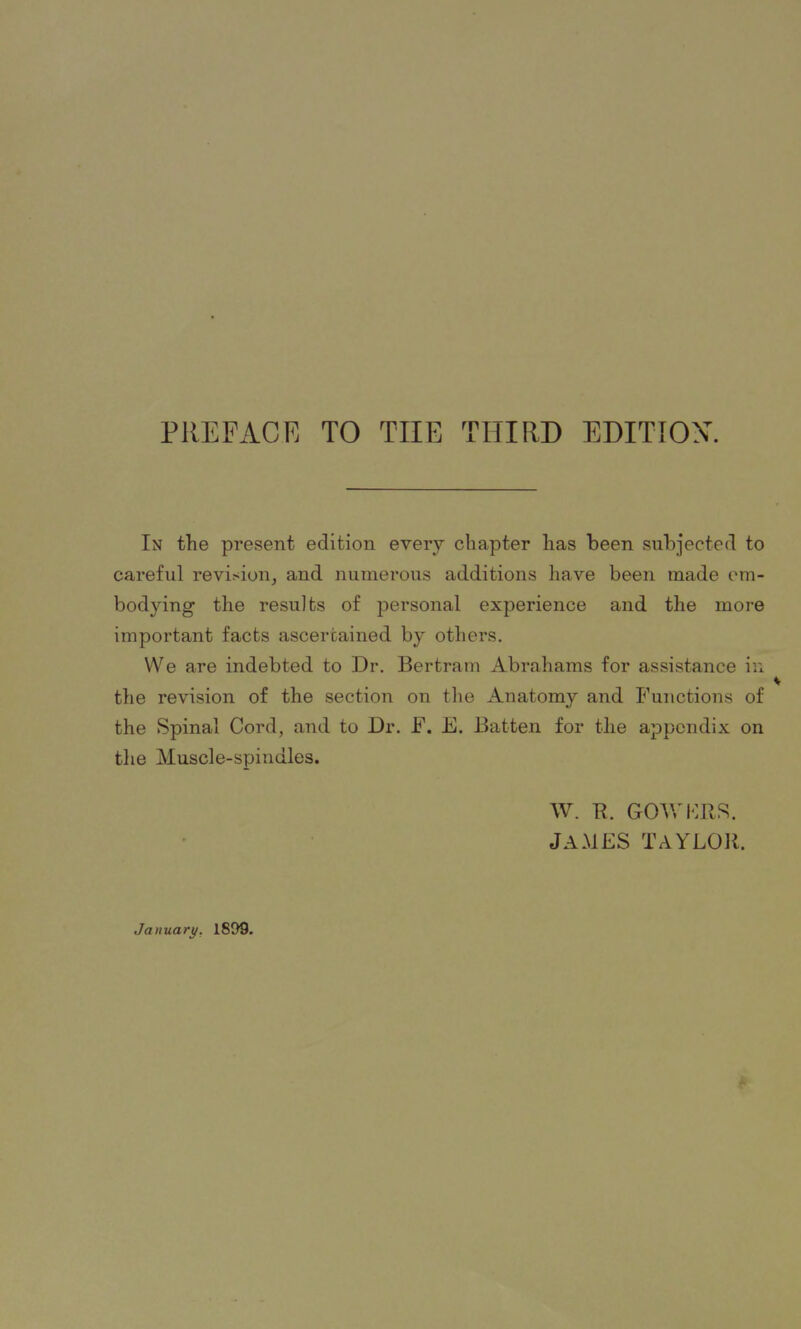 In the present edition every chapter has been subjected to careful revision, and numerous additions have been made em- bodying the results of personal experience and the more important facts ascertained by others. We are indebted to Dr. Bertram Abrahams for assistance in the revision of the section on the Anatomy and Functions of the Spinal Cord, and to Dr. F. E. Batten for the appendix on the Muscle-spindles. W. R. GOWERS. JAMES TAYLOR. January. 1899.