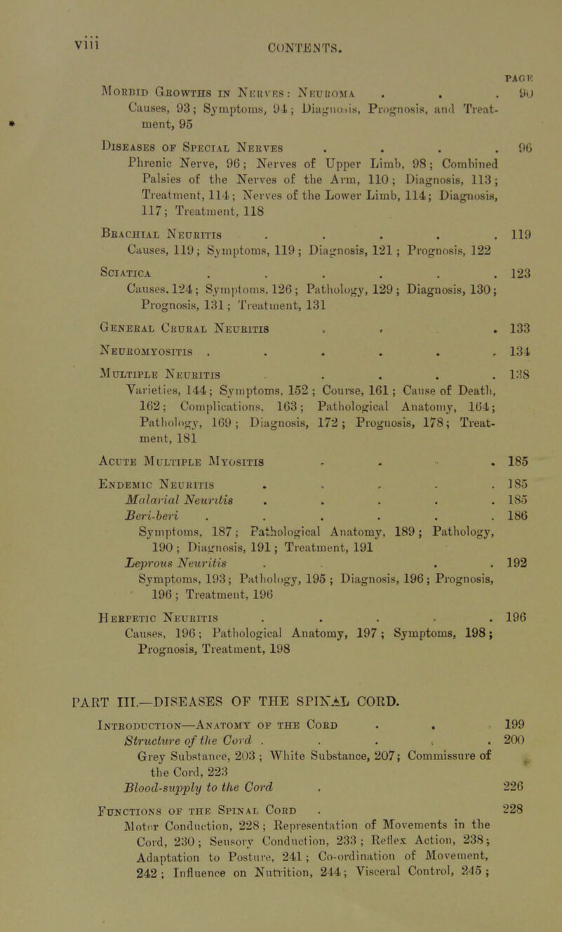 * PA OK Morbid Growths in Nerves : Neuroma . . .90 Causes, 93; Symptoms, 9-1; Diagnosis, Prognosis, and Treat- ment, 95 Diseases of Special Nerves . . . .90 Phrenic Nerve, 96; Nerves of Upper Limb, 98; Combined Palsies of the Nerves of the Arm, 110; Diagnosis, 113; Treatment, 114; Nerves of the Lower Limb, 114; Diagnosis, 117; Treatment, 118 Brachial Neuritis . . . . .119 Causes, 119; Symptoms, 119; Diagnosis, 121; Prognosis, 122 Sciatica ...... 123 Causes. 124 ; Symptoms, 126 ; Pathology, 129 ; Diagnosis, 130; Prognosis, 131; Treatment, 131 General Crural Neuritis . . . 133 Neuromyositis ...... 134 Multiple Neuritis ..... 138 Varieties, 144; Symptoms. 152; Course, 161; Cause of Death, 162; Complications, 163; Pathological Anatomy, 164; Pathology, 169; Diagnosis, 172; Prognosis, 178; Treat- ment, 181 Acute Multiple Myositis .... 185 Endemic Neuritis . . , . .185 Malarial Neuritis ..... 185 Beri-beri ...... 186 Symptoms, 187; Pathological Anatomy, 189; Pathology, 190 ; Diagnosis, 191; Treatment, 191 Leprous Neuritis . . . 192 Symptoms, 193 ; Pathology, 195 ; Diagnosis, 196 ; Prognosis, 196 ; Treatment, 196 Herpetic Neuritis . 196 Causes, 196; Pathological Anatomy, 197 ; Symptoms, 198; Prognosis, Treatment, 198 PART IIL—DISEASES OF THE SPINAL CORD. Introduction—Anatomy of the Cord . . » 199 Structure of the Cord . ... . 200 Grey Substance, 203 ; White Substance, 207; Commissure of the Cord, 223 Blood-supply to the Cord . 226 Functions of the Spinal Cord . 228 Motor Conduction, 228; Representation of Movements in the Cord, 230; Sensory Conduction, 233; Relies Action, 238; Adaptation to Posture, 241; Co-ordination of Movement, 242; Influence on Nutrition, 244; Visceral Control, 245 ;
