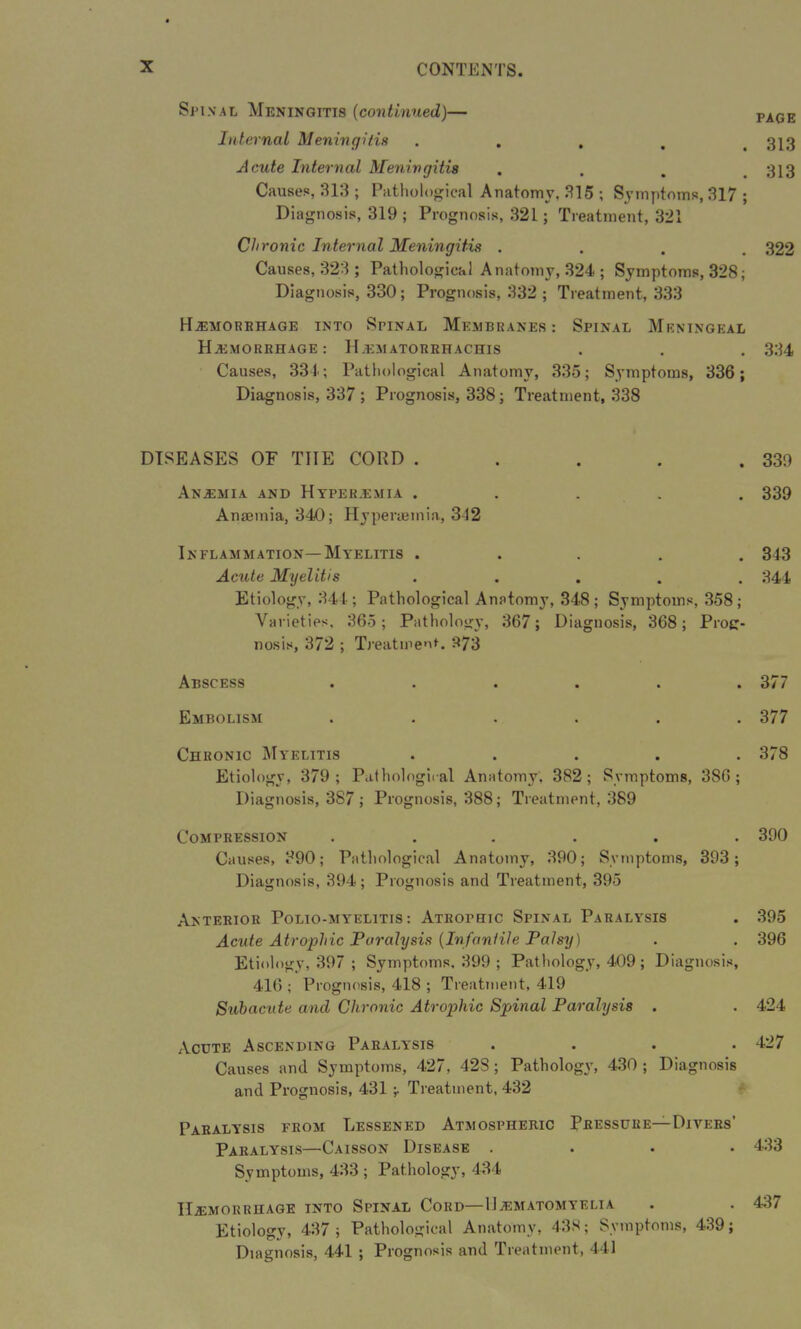 Spinal Meningitis (continued)— Internal Meningitis .... Acute Internal Meningitis Causes, 313 ; Pathological Anatomy, 315 ; Symptoms, 317 ; Diagnosis, 319 ; Prognosis, 321; Treatment, 321 Chronic Internal Meningitis . Causes, 323 ; Pathological Anatomy, 324 ; Symptoms, 328; Diagnosis, 330; Prognosis, 332 ; Treatment, 333 Hemorrhage into Spinal Membranes: Spinal Meningeal Hemorrhage: Hematorrhachis Causes, 331; Pathological Anatomy, 335; Symptoms, 336; Diagnosis, 337 ; Prognosis, 338; Treatment, 338 DISEASES OF THE CORD . Anemia and Hyperemia . Anaemia, 340; Hyperoemia, 312 Inflammation—Myelitis . Acute Myelitis ..... Etiology, 344; Pathological Anatomy, 348; Symptoms, 358; Varieties, 365; Pathology, 367; Diagnosis, 368; Prog- nosis, 372 ; Treatment. 373 Abscess ...... Embolism ...... Chronic Myelitis . . . . . Etiology, 379; Pathological Anatomy; 382; Symptoms, 386; Diagnosis, 387; Prognosis, 388; Treatment, 389 Compression ...... Causes, 390; Pathological Anatomy, 390; Symptoms, 393; Diagnosis, 394; Prognosis and Treatment, 395 Anterior Polio-myelitis: Atrophic Spinal Paralysis Acute Atrophic Paralysis (Infantile Palsy) Etiology, 397 ; Symptoms, 399 ; Pathology, 409; Diagnosis, 416 ; Prognosis, 418 ; Treatment, 419 Subacute and Chronic Atrophic Spinal Paralysis . Acute Ascending Paralysis . . . . Causes and Symptoms, 427, 42S; Pathology, 430; Diagnosis and Prognosis, 431 , Treatment, 432 Paralysis from Lessened Atmospheric Pressure—Divers’ Paralysis—Caisson Disease .... Symptoms, 433 ; Pathology, 434 Hemorrhage into Spinal Cord—IJematomyelia Etiology, 437 ; Pathological Anatomy, 438; Symptoms, 439; Diagnosis, 441 ; Prognosis and Treatment, 441 PAGE 313 313 322 334 339 339 343 344 377 377 378 390 395 396 424 427 433 437