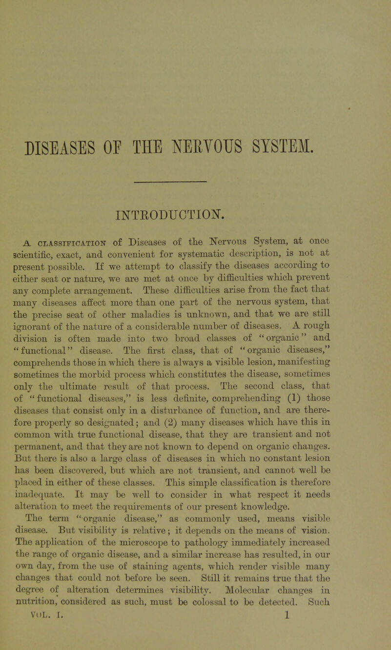 DISEASES OE THE NERVOUS SYSTEM. INTRODUCTION. A classification of Diseases of the Nervous System, at once scientific, exact, and convenient for systematic description, is not at present possible. If we attempt to classify the diseases according to either seat or nature, we are met at once by difficulties which prevent any complete arrangement. These difficulties arise from the fact that many diseases affect more than one part of the nervous system, that the precise seat of other maladies is unknown, and that we are still ignorant of the nature of a considerable number of diseases. A rough division is often made into two broad classes of “organic” and “functional” disease. The first class, that of “organic diseases,” comprehends those in which there is always a visible lesion, manifesting sometimes the morbid process which constitutes the disease, sometimes only the ultimate result of that process. The second class, that of “ functional diseases,” is less definite, comprehending (1) those diseases that consist only in a disturbance of function, and are there- fore properly so designated; and (2) many diseases which have this in common with true functional disease, that they are transient and not permanent, and that they are not known to depend on organic changes. But there is also a large class of diseases in which no constant lesion has been discovered, but which are not transient, and cannot well be placed in either of these classes. This simple classification is therefore inadequate. It may be well to consider in what respect it needs alteration to meet the requirements of our present knowledge. The term “ organic disease,” as commonly used, means visible disease. But visibility is relative; it depends on the means of vision. The application of the microscope to pathology immediately increased the range of organic disease, and a similar increase has resulted, in our own day, from the use of staining agents, which render visible many changes that could not before be seen. Still it remains true that the degree of alteration determines visibility. Molecular changes in nutrition, considered as such, must be colossal to be detected. Such