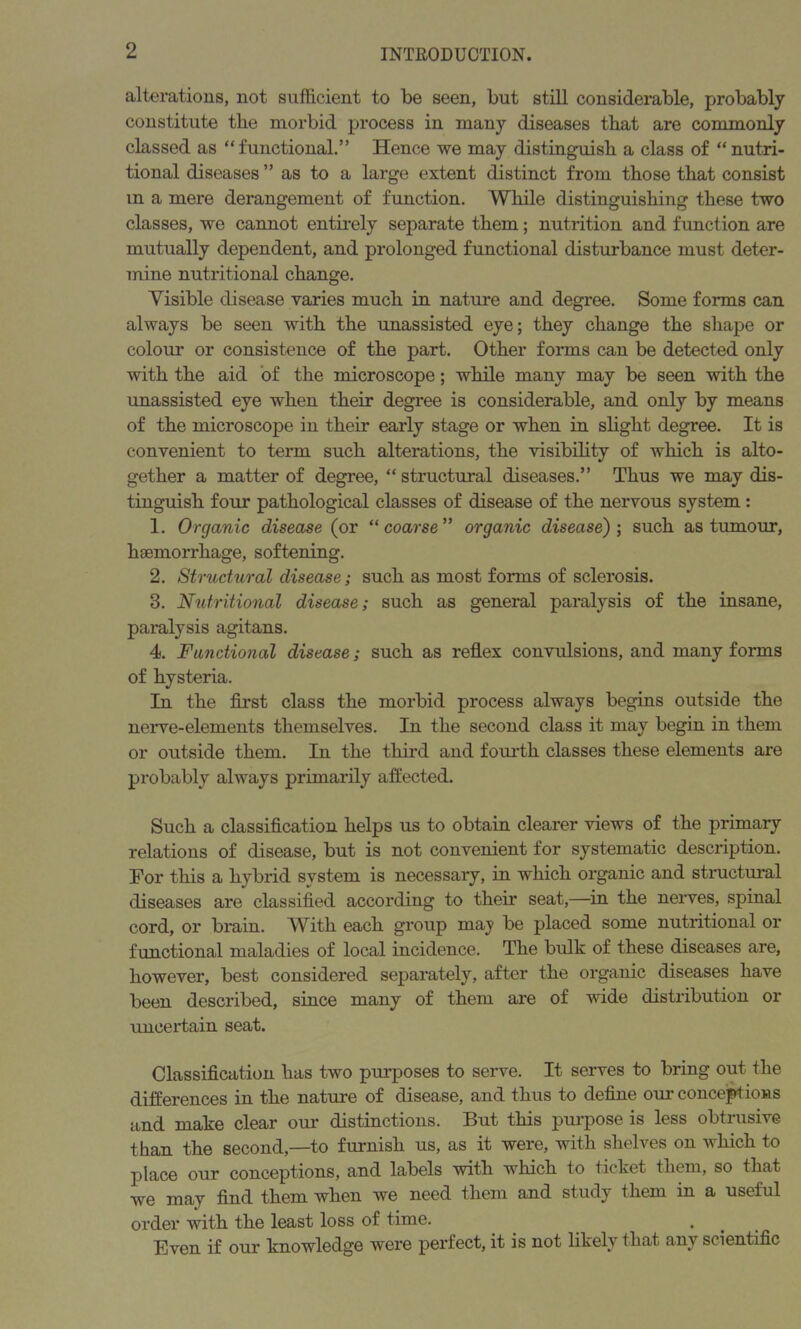 alterations, not sufficient to be seen, but still considerable, probably constitute the morbid process in many diseases that are commonly classed as “functional.” Hence we may distinguish a class of “nutri- tional diseases ” as to a large extent distinct from those that consist m a mere derangement of function. While distinguishing these two classes, we cannot entirely separate them; nutrition and function are mutually dependent, and prolonged functional disturbance must deter- mine nutritional change. Visible disease varies much in nature and degree. Some forms can always be seen with the unassisted eye; they change the shape or colour or consistence of the part. Other forms can be detected only with the aid of the microscope; while many may be seen with the unassisted eye when their degree is considerable, and only by means of the microscope in their early stage or when in slight degree. It is convenient to term such alterations, the visibility of which is alto- gether a matter of degree, “ structural diseases.” Thus we may dis- tinguish four pathological classes of disease of the nervous system : 1. Organic disease (or “ coarse ” organic disease); such as tumour, haemorrhage, softening. 2. Structural disease; such as most forms of sclerosis. 3. Nutritional disease; such as general paralysis of the insane, paralysis agitans. 4. Functional disease; such as reflex convulsions, and many forms of hysteria. In the first class the morbid process always begins outside the nerve-elements themselves. In the second class it may begin in them or outside them. In the third and fourth classes these elements are probably always primarily affected. Such a classification helps us to obtain clearer views of the primary relations of disease, but is not convenient for systematic description. For this a hybrid svstem is necessary, in which organic and structural diseases are classified according to their seat,—in the nerves, spinal cord, or brain. With each group maj be placed some nutritional or functional maladies of local incidence. The bulk of these diseases are, however, best considered separately, after the organic diseases have been described, since many of them are of wide distribution or uncertain seat. Classification has two purposes to serve. It serves to bring out the differences in the nature of disease, and thus to define our conceptions and make clear our distinctions. But this purpose is less obtrusive than the second,—to furnish us, as it were, with shelves on which to place our conceptions, and labels with which to ticket them, so that we may find them when we need them and study them in a useful order with the least loss of time. Even if our knowledge were perfect, it is not likely that any scientific