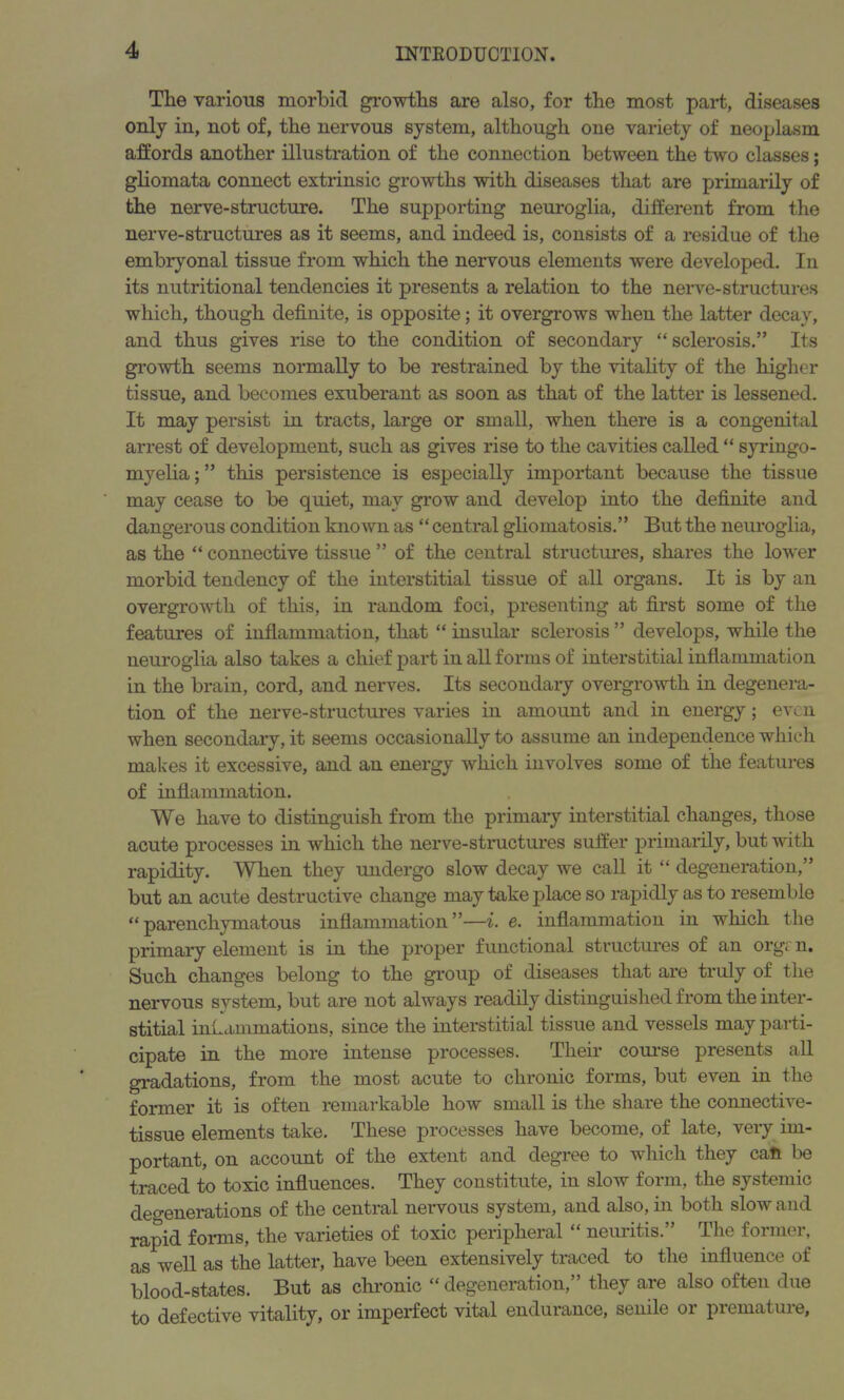 The various morbid growths are also, for the most part, diseases only in, not of, the nervous system, although one variety of neoplasm affords another illustration of the connection between the two classes; gliomata connect extrinsic growths with diseases that are primarily of the nerve-structure. The supporting neuroglia, different from the nerve-structures as it seems, and indeed is, consists of a residue of the embryonal tissue from which the nervous elements were developed. In its nutritional tendencies it presents a relation to the nerve-structures which, though definite, is opposite; it overgrows when the latter decay, and thus gives rise to the condition of secondary “sclerosis.” Its growth seems normally to be restrained by the vitality of the higher tissue, and becomes exuberant as soon as that of the latter is lessened. It may persist in tracts, large or small, when there is a congenital arrest of development, such as gives rise to the cavities called “ syringo- myelia ; ” this persistence is especially important because the tissue may cease to be quiet, may grow and develop into the definite and dangerous condition known as “ central gliomatosis.” But the neuroglia, as the “ connective tissue ” of the central structures, shares the lower morbid tendency of the interstitial tissue of all organs. It is by an overgrowth of this, in random foci, presenting at first some of the features of inflammation, that “ insular sclerosis ” develops, while the neuroglia also takes a chief part in all forms of interstitial inflammation in the brain, cord, and nerves. Its secondary overgrowth in degenera- tion of the nerve-structures varies in amount and in energy; even when secondary, it seems occasionally to assume an independence which makes it excessive, and an energy which involves some of the features of inflammation. We have to distinguish from the primary interstitial changes, those acute processes in which the nerve-structures suffer primarily, but with rapidity. When they undergo slow decay we call it “ degeneration,” but an acute destructive change may take place so rapidly as to resemble “parenchymatous inflammation”—i. e. inflammation in which the primary element is in the proper functional structures of an orgr n. Such changes belong to the group of diseases that are truly of the nervous system, but are not always readily distinguished from the inter- stitial inflammations, since the interstitial tissue and vessels may parti- cipate in the more intense processes. Their course presents all gradations, from the most acute to chronic forms, but even in the former it is often remarkable how small is the share the connective- tissue elements take. These processes have become, of late, very im- portant, on account of the extent and degree to which they caft be traced to toxic influences. They constitute, in slow form, the systemic degenerations of the central nervous system, and also, in both slow and rapid forms, the varieties of toxic peripheral “ neuritis.” The former, as well as the latter, have been extensively traced to the influence of blood-states. But as chronic “ degeneration,” they are also often due to defective vitality, or imperfect vital endurance, senile or premature,