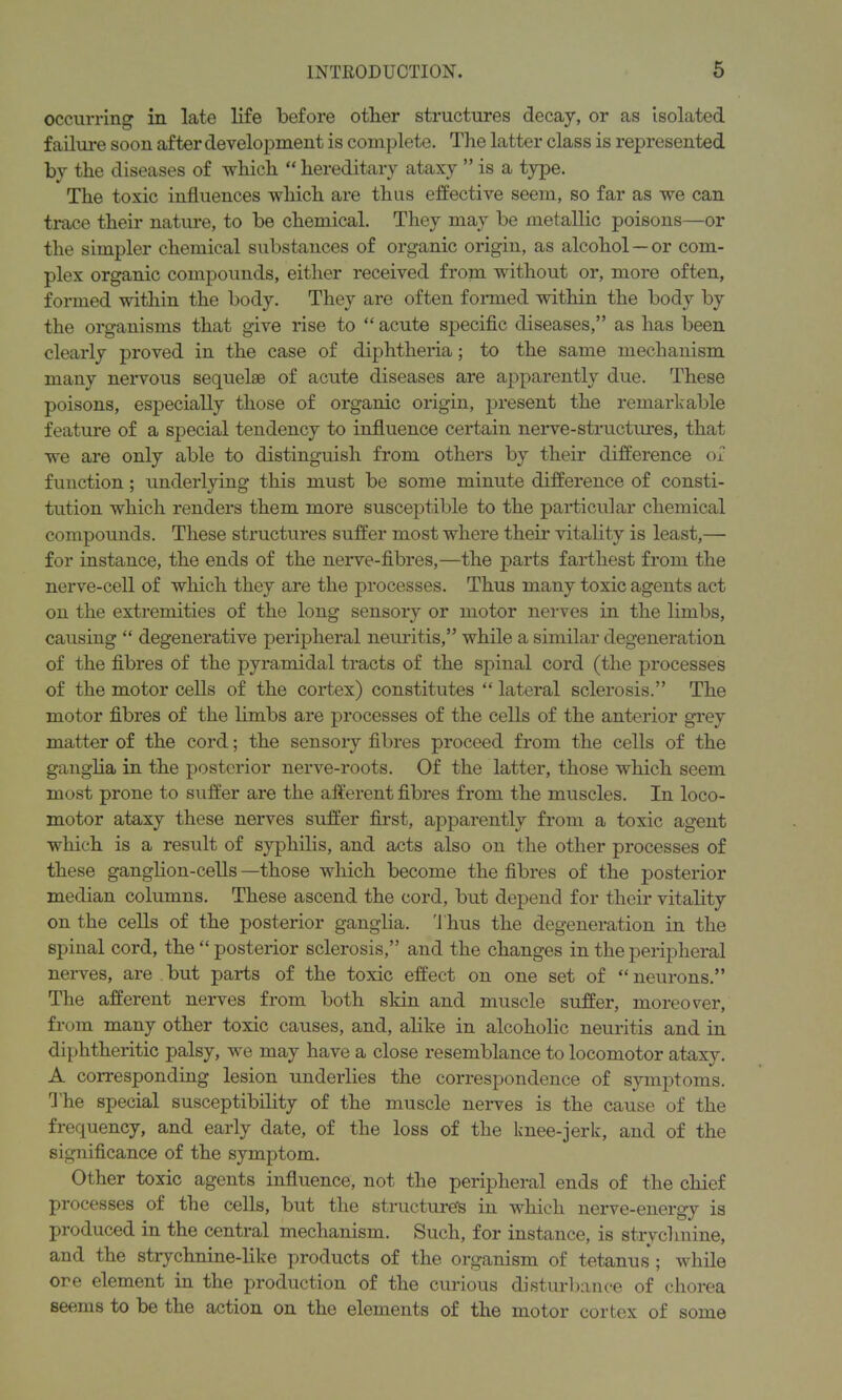 occurring in late life before other structures decay, or as isolated failure soon after development is complete. The latter class is represented by the diseases of which “ hereditary ataxy ” is a type. The toxic influences which are thus effective seem, so far as we can trace their nature, to be chemical. They may be metallic poisons—or the simpler chemical substances of organic origin, as alcohol — or com- plex organic compounds, either received from without or, more often, formed within the body. They are often formed within the body by the organisms that give rise to “ acute specific diseases,” as has been clearly proved in the case of diphtheria; to the same mechanism many nervous sequelae of acute diseases are apparently due. These poisons, especially those of organic origin, present the remarkable feature of a special tendency to influence certain nerve-structures, that we are only able to distinguish from others by their difference of function; underlying this must be some minute difference of consti- tution which renders them more susceptible to the particular chemical compounds. These structures suffer most where their vitality is least,— for instance, the ends of the nerve-fibres,—the parts farthest from the nerve-cell of which they are the processes. Thus many toxic agents act on the extremities of the long sensory or motor nerves in the limbs, causing “ degenerative peripheral neuritis,” while a similar degeneration of the fibres of the pyramidal tracts of the spinal cord (the processes of the motor cells of the cortex) constitutes “ lateral sclerosis.” The motor fibres of the limbs are processes of the cells of the anterior grey matter of the cord; the sensory fibres proceed from the cells of the ganglia in the posterior nerve-roots. Of the latter, those which seem most prone to suffer are the afferent fibres from the muscles. In loco- motor ataxy these nerves suffer first, apparently from a toxic agent which is a result of syphilis, and acts also on the other processes of these ganglion-cells —those which become the fibres of the posterior median columns. These ascend the cord, but depend for their vitality on the cells of the posterior ganglia. 'Thus the degeneration in the spinal cord, the “ posterior sclerosis,” and the changes in the peripheral nerves, are but parts of the toxic effect on one set of “neurons.” The afferent nerves from both skin and muscle suffer, moreover, from many other toxic causes, and, alike in alcoholic neuritis and in diphtheritic palsy, we may have a close resemblance to locomotor ataxy. A corresponding lesion underlies the correspondence of symptoms. The special susceptibility of the muscle nerves is the cause of the frequency, and early date, of the loss of the knee-jerk, and of the significance of the symptom. Other toxic agents influence, not the peripheral ends of the chief processes of the cells, but the structure's in which nerve-energy is produced in the central mechanism. Such, for instance, is strychnine, and the strychnine-like products of the organism of tetanus ; while ore element in the production of the curious disturbance of chorea seems to be the action on the elements of the motor cortex of some