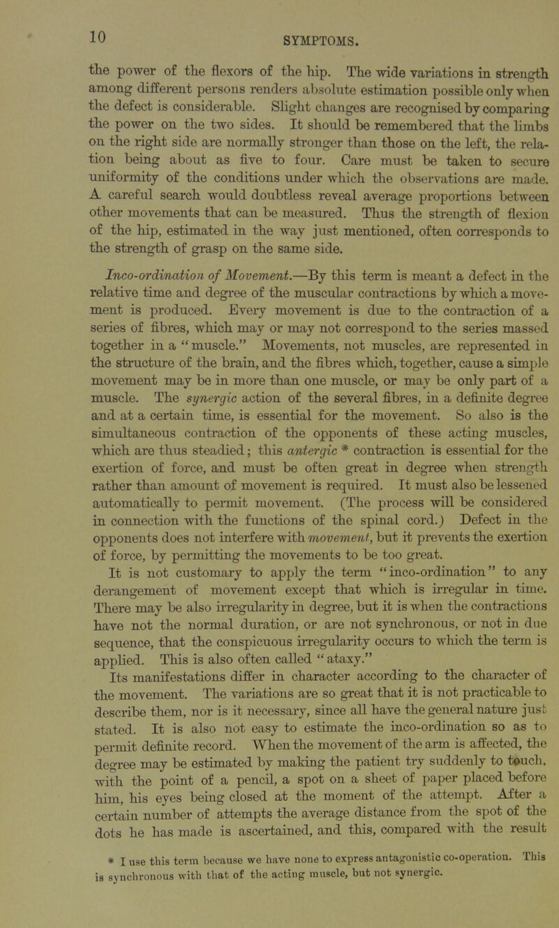 the power of the flexors of the hip. The wide variations in strength among different persons renders absolute estimation possible only when the defect is considerable. Slight changes are recognised by comparing the power on the two sides. It should be remembered that the limbs on the right side are normally stronger than those on the left, the rela- tion being about as five to four. Care must be taken to secure uniformity of the conditions under which the observations are made. A careful search would doubtless reveal average proportions between other movements that can be measured. Thus the strength of flexion of the hip, estimated in the way just mentioned, often corresponds to the strength of grasp on the same side. Inco-ordination of Movement.—By this term is meant a defect in the relative time and degree of the muscular contractions by which a move- ment is produced. Every movement is due to the contraction of a series of fibres, which may or may not correspond to the series massed together in a “ muscle.” Movements, not muscles, are represented in the structure of the brain, and the fibres which, together, cause a simple movement may be in more than one muscle, or may be only part of a muscle. The synergic action of the several fibres, in a definite degree and at a certain time, is essential for the movement. So also is the simultaneous contraction of the opponents of these acting muscles, which are thus steadied; this antergic * contraction is essential for the exertion of force, and must be often great in degree when strength rather than amount of movement is required. It must also be lessened automatically to permit movement. (The process will be considered in connection with the functions of the spinal cord.) Defect in the opponents does not interfere with movement, but it prevents the exertion of force, by permitting the movements to be too great. It is not customary to apply the term “inco-ordination” to any derangement of movement except that which is irregular in time. There may be also irregularity in degree, but it is when the contractions have not the normal duration, or are not synchronous, or not in due sequence, that the conspicuous irregularity occurs to which the term is applied. This is also often called “ ataxy.” Its manifestations differ in character according to the character of the movement. The variations are so great that it is not practicable to describe them, nor is it necessary, since all have the general nature just stated. It is also not easy to estimate the inco-ordination so as to permit definite record. When the movement of the aim is affected, the degree may be estimated by making the patient try suddenly to touch, with the point of a pencil, a spot on a sheet of paper placed before him, his eyes being closed at the moment of the attempt. After a certain number of attempts the average distance from the spot of the dots he has made is ascertained, and this, compared with the result * I use this term because we have none to express antagonistic co-operation. This is synchronous with that of the acting muscle, hut not synergic.