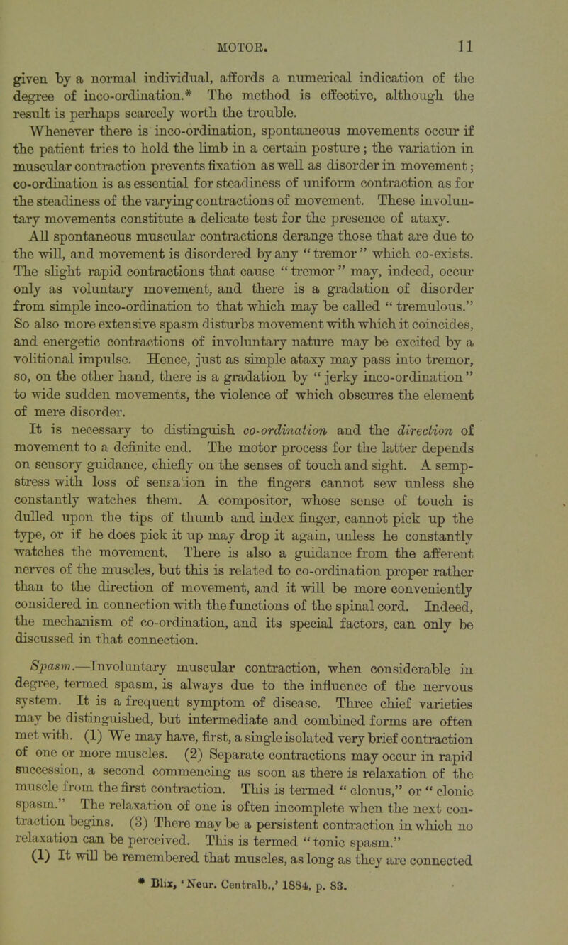 given by a normal individual, affords a numerical indication of the degree of inco-ordination. * The method is effective, although the result is perhaps scarcely worth the trouble. Whenever there is inco-ordination, spontaneous movements occur if the patient tries to hold the limb in a certain posture ; the variation in muscular contraction prevents fixation as well as disorder in movement; co-ordination is as essential for steadiness of uniform contraction as for the steadiness of the varying contractions of movement. These involun- tary movements constitute a delicate test for the presence of ataxy. All spontaneous muscular contractions derange those that are due to the will, and movement is disordered by any “tremor” which co-exists. The slight rapid contractions that cause “tremor” may, indeed, occur only as voluntary movement, and there is a gradation of disorder from simple inco-ordination to that which may be called “ tremulous.” So also more extensive spasm disturbs movement with which it coincides, and energetic contractions of involuntary nature may be excited by a volitional impulse. Hence, just as simple ataxy may pass into tremor, so, on the other hand, there is a gradation by “ jerky inco-ordination ” to wide sudden movements, the violence of which obscures the element of mere disorder. It is necessary to distinguish co-ordination and the direction of movement to a definite end. The motor process for the latter depends on sensory guidance, chiefly on the senses of touch and sight. A semp- stress with loss of sens a ion in the fingers cannot sew unless she constantly watches them. A compositor, whose sense of touch is dulled upon the tips of thumb and index finger, cannot pick up the type, or if he does pick it up may drop it again, unless he constantly watches the movement. There is also a guidance from the afferent nerves of the muscles, but this is related to co-ordination proper rather than to the direction of movement, and it will be more conveniently considered in connection with the functions of the spinal cord. Indeed, the mechanism of co-ordination, and its special factors, can only be discussed in that connection. Spasm.—Involuntary muscular contraction, when considerable in degree, termed spasm, is always due to the influence of the nervous system. It is a frequent symptom of disease. Three chief varieties may be distinguished, but intermediate and combined forms are often met with. (1) We may have, first, a single isolated very brief contraction of one or more muscles. (2) Separate contractions may occur in rapid succession, a second commencing as soon as there is relaxation of the muscle from the first contraction. This is termed “ clonus,” or “ clonic spasm. The relaxation of one is often incomplete when the next con- traction begins. (3) There may be a persistent contraction in which no lelaxation can be perceived. This is termed “tonic spasm.” (1) It will be remembered that muscles, as long as they are connected * Blix, ‘ Neur. Central!).,’ 1884, p. 83.