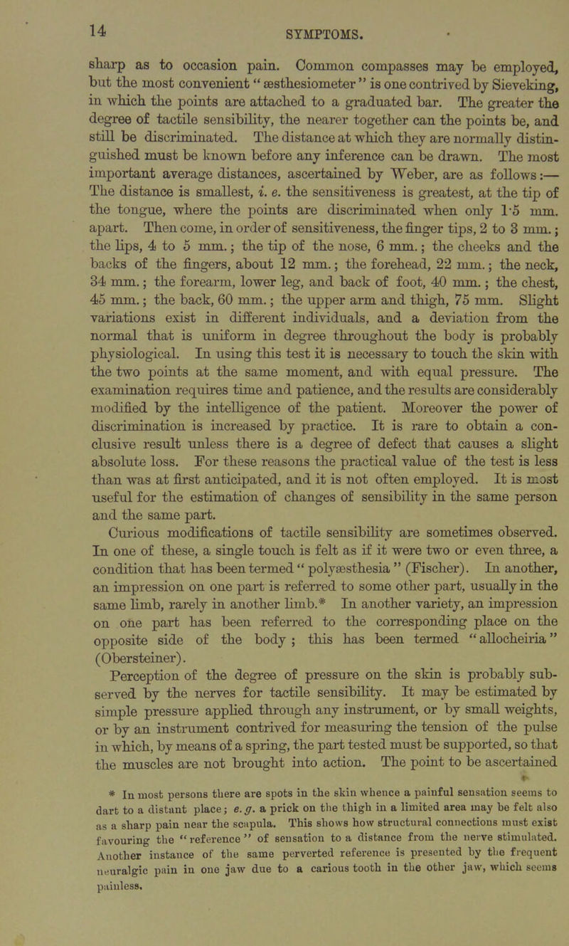 sharp as to occasion pain. Common compasses may be employed, but the most convenient “ sesthesiometer ” is one contrived by Sieveking, in which the points are attached to a graduated bar. The greater the degree of tactile sensibility, the nearer together can the points be, and still be discriminated. The distance at which they are normally distin- guished must be known before any inference can be drawn. The most important average distances, ascertained by Weber, are as follows:— The distance is smallest, i. e. the sensitiveness is greatest, at the tip of the tongue, where the points are discriminated when only 1-5 mm. apart. Then come, in order of sensitiveness, the finger tips, 2 to 3 mm.; the lips, 4 to 5 mm.; the tip of the nose, 6 mm.; the cheeks and the backs of the fingers, about 12 mm.; the forehead, 22 mm.; the neck, 34 mm.; the forearm, lower leg, and back of foot, 40 mm.; the chest, 45 mm.; the back, 60 mm.; the upper arm and thigh, 75 mm. Slight variations exist in different individuals, and a deviation from the normal that is uniform in degree throughout the body is probably physiological. In using this test it is necessary to touch the skin with the two points at the same moment, and with equal pressure. The examination requires time and patience, and the results are considerably modified by the intelligence of the patient. Moreover the power of discrimination is increased by practice. It is rare to obtain a con- clusive result unless there is a degree of defect that causes a slight absolute loss. For these reasons the practical value of the test is less than was at first anticipated, and it is not often employed. It is most useful for the estimation of changes of sensibility in the same person and the same part. Curious modifications of tactile sensibility are sometimes observed. In one of these, a single touch is felt as if it were two or even three, a condition that has been termed “ polyaesthesia ” (Fischer). In another, an impression on one part is referred to some other part, usually in the same limb, rarely in another limb.* In another variety, an impression on one part has been referred to the corresponding place on the opposite side of the body ; this has been termed “ allocheiria ” (Obersteiner). Perception of the degree of pressure on the skin is probably sub- served by the nerves for tactile sensibility. It may be estimated by simple pressure applied through any instrument, or by small weights, or by an instrument contrived for measuring the tension of the pulse in which, by means of a spring, the part tested must be supported, so that the muscles are not brought into action. The point to be ascertained * In most persons there are spots in the skin whence a painful sensation seems to dart to a distant place; e.g. a prick on the thigh in a limited area may he felt also as a sharp pain near the scapula. This shows how structural connections must exist favouring the “reference” of sensation to a distance from the nerve stimulated. Another instance of the same perverted reference is presented by the frequent neuralgic pain in one jaw due to a carious tooth in the other jaw, which seems painless.