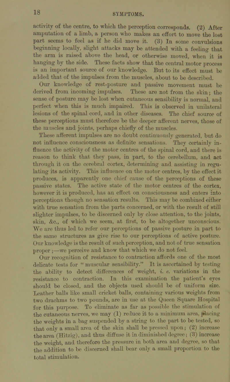 activity of the centre, to which the perception corresponds. (2) After amputation of a limb, a person who makes an effort to move the lost part seems to feel as if he did move it. (3) In some convulsions beginning locally, slight attacks may be attended with a feeling that the arm is raised above the head, or otherwise moved, when it is hanging by the side. These facts show that the central motor process is an important source of our knowledge. But to its effect must be added that of the impulses from the muscles, about to be described. Our knowledge of rest-posture and passive movement must be derived from incoming impulses. These are not from the skin; the sense of posture may be lost when cutaneous sensibility is normal, and perfect when this is much impaired. This is observed in unilateral lesions of the spinal cord, and in other diseases. The chief source of these perceptions must therefore be the deeper afferent nerves, those of the muscles and joints, perhaps chiefly of the muscles. These afferent impulses are no doubt continuously generated, but do not influence consciousness as definite sensations. They certainly in- fluence the activity of the motor centres of the spinal cord, and there is reason to think that they pass, in part, to the cerebellum, and act through it on the cerebral cortex, determining and assisting in regu- lating its activity. This influence on the motor centres, by the effect it produces, is apparently one chief cause of the perceptions of these passive states. The active state of the motor centres of the cortex, however it is produced, has an effect on consciousness and enters into perceptions though no sensation results. This may be combined either with true sensation from the parts concerned, or with the result of still slighter impulses, to be discerned only by close attention, to the joints, skin, &c., of which we seem, at first, to be altogether unconscious. We are thus led to refer our perceptions of passive posture in part to the same structures as give rise to our perceptions of active posture. Our knowledge is the result of such perception, and not of true sensation proper ;—we perceive and know that which we do not feel. Our recognition of resistance to contraction affords one of the most delicate tests for “ muscular sensibility.” It is ascertained by testing the ability to detect differences of weight, i. e. variations in the resistance to contraction. In this examination the patient’s eyes should be closed, and the objects used should be of uniform size. Leather balls like small cricket balls, containing various weights from two drachms to two pounds, are in use at the Queen Square Hospital for this purpose. To eliminate as far as possible the stimulation of the cutaneous nerves, we may (1) reduce it to a minimum area, placing the weights in a bag suspended by a, string to the part to be tested, so that only a small area of the skin shall be pressed upon; (2) increase the area (Hitzig), and thus diffuse it in diminished degree; (3) increase the weight, and therefore the pressure in both area and degree, so that the addition to be discerned shall bear only a small proportion to the total stimulation.