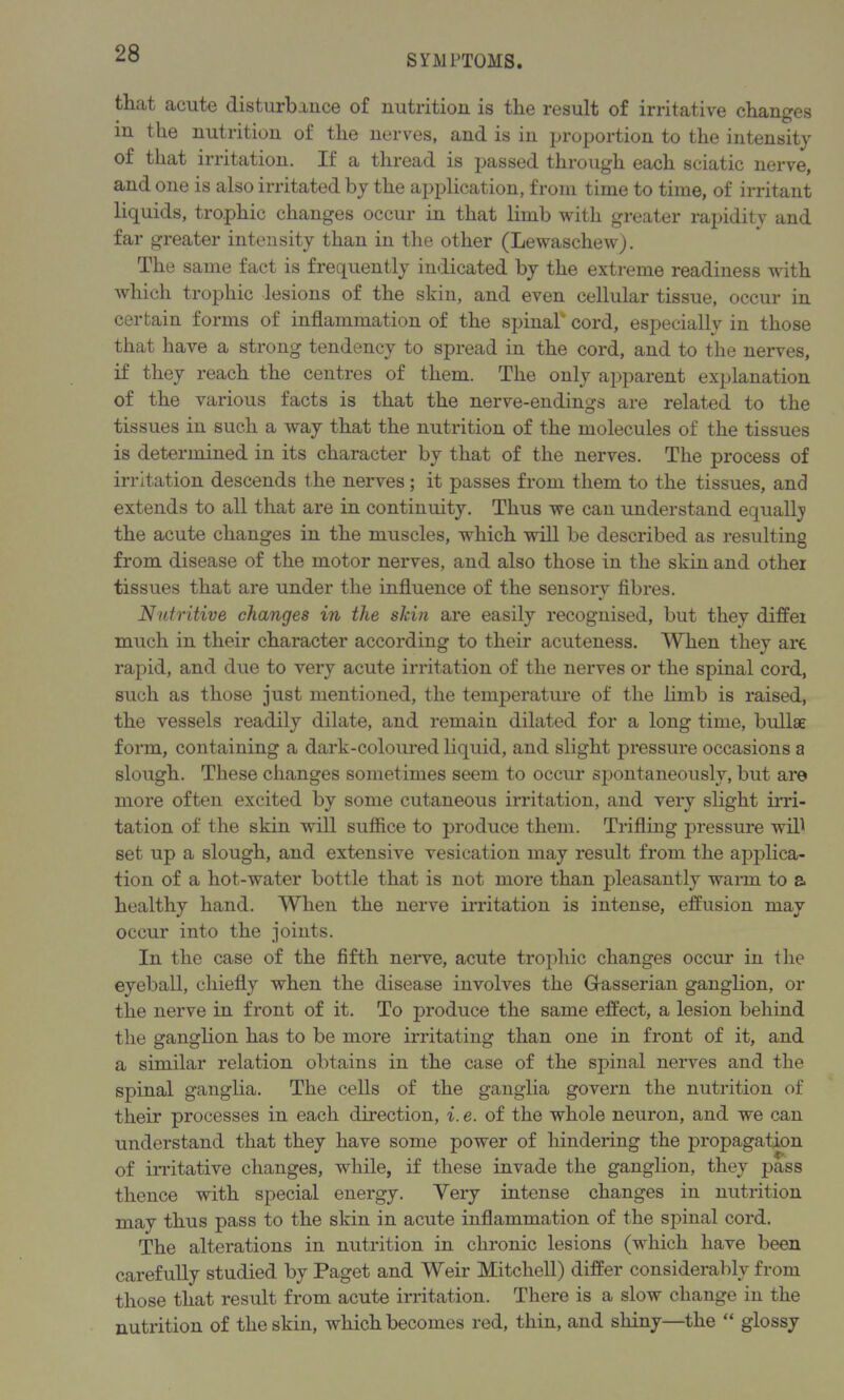 that acute disturbance of nutrition is the result of irritative changes in the nutrition of the nerves, and is in proportion to the intensity of that irritation. If a thread is passed through each sciatic nerve, and one is also irritated by the application, from time to time, of irritant liquids, trophic changes occur in that limb with greater rapidity and far greater intensity than in the other (Lewaschew). The same fact is frequently indicated by the extreme readiness with which trophic lesions of the skin, and even cellular tissue, occur in certain forms of inflammation of the spinal* cord, especially in those that have a strong tendency to spread in the cord, and to the nerves, if they reach the centres of them. The only apparent explanation of the various facts is that the nerve-endings are related to the tissues in such a way that the nutrition of the molecules of the tissues is determined in its character by that of the nerves. The process of irritation descends the nerves ; it passes from them to the tissues, and extends to all that are in continuity. Thus we can understand equally the acute changes in the muscles, which will be described as resulting from disease of the motor nerves, and also those in the skin and other tissues that are under the influence of the sensory fibres. Nutritive changes in the sldn are easily recognised, but they differ much in their character according to their acuteness. When they are rapid, and due to very acute irritation of the nerves or the spinal cord, such as those just mentioned, the temperature of the limb is raised, the vessels readily dilate, and remain dilated for a long time, bullae form, containing a dark-coloured liquid, and slight pressure occasions a slough. These changes sometimes seem to occur spontaneously, but are* more often excited by some cutaneous irritation, and very slight irri- tation of the skin will suffice to produce them. Trifling pressure wifi set up a slough, and extensive vesication may result from the applica- tion of a hot-water bottle that is not more than pleasantly warm to a healthy hand. When the nerve irritation is intense, effusion may occur into the joints. In the case of the fifth nerve, acute trophic changes occur in the eyeball, chiefly when the disease involves the Gasserian ganglion, or the nerve in front of it. To produce the same effect, a lesion behind the ganglion has to be more irritating than one in front of it, and a similar relation obtains in the case of the spinal nerves and the spinal ganglia. The cells of the ganglia govern the nutrition of their processes in each direction, i. e. of the whole neuron, and we can understand that they have some power of hindering the propagation of irritative changes, while, if these invade the ganglion, they pass thence with special energy. Very intense changes in nutrition may thus pass to the skin in acute inflammation of the spinal cord. The alterations in nutrition in chronic lesions (which have been carefully studied by Paget and Weir Mitchell) differ considerably from those that result from acute irritation. There is a slow change in the nutrition of the skin, which becomes red, thin, and shiny—the “ glossy