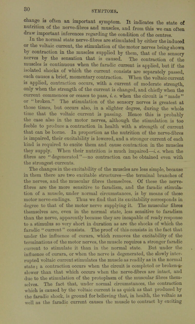 SYMPTOMS. change is often an important symptom. It indicates the state of nutrition of the nerve-fibres and muscles, and from this we can often draw important inferences regarding the condition of the centres. In the normal state nerve-fibres are stimulated by either the induced or the voltaic current, the stimulation of the motor nerves being shown by contraction in the muscles supplied by them, that of the sensory nerves by the sensation that is caused. The contraction of the muscles is continuous when the faradic current is applied, but if the isolated shocks of which the current consists are separately passed, each causes a brief, momentary contraction. When the voltaic current is applied, contraction occurs, with a current of moderate strength, only when the strength of the current is changed, and chiefly when the current commences or ceases to pass, i. e. when the circuit is “made” or “broken.” The stimulation of the sensory nerves is greatest at those times, but occurs also, in a slighter degree, during the whole time that the voltaic current is passing. Hence this is probably the case also in the motor nerves, although the stimulation is too feeble to produce a contraction in health with a strength of current that can be borne. In proportion as the nutrition of the nerve-fibres is impaired, their excitability is lowered, and a stronger current of each kind is required to excite them and cause contraction in the muscles they supply. When their nutrition is much impaired—i. e. when the fibres are “degenerated”—no contraction can be obtained even with the strongest currents. The changes in the excitability of the muscles are less simple, because in them there are two excitable structures—the terminal branches of the nerves, and the muscular fibres themselves. Of these the nerve- fibres are the more sensitive to faradism, and the faradic stimula- tion of a muscle, under normal circumstances, is by means of these motor nerve-endings. Thus we find that its excitability corresponds in degree to that of the motor nerve supplying it. The muscular fibres themselves are, even in the normal state, less sensitive to faradism than the nerve, apparently because they are incapable of ready response to a stimulus so very short in duration as are the shocks of which the faradic “ current ” consists. The proof of this consists in the fact that under the influence of curara, which removes the excitability of the terminations of the motor nerves, the muscle requires a stronger faradic current to stimulate it than in the normal state. But under the influence of curara, or when the nerve is degenerated, the slowly inter- rupted voltaic current stimulates the muscle as readily as in the normal state ; a contraction occurs when the circuit is completed or broken^ slower than that which occurs when the nerve-fibres are intact, and due to the stimulation of the protoplasm of the muscular fibres them- selves. The fact that, under normal circumstances, the contraction which is caused by the voltaic current is as quick as that produced by the faradic shock, is ground for believing that, in health, the voltaic as well as the faradic current causes the muscle to contract by exciting