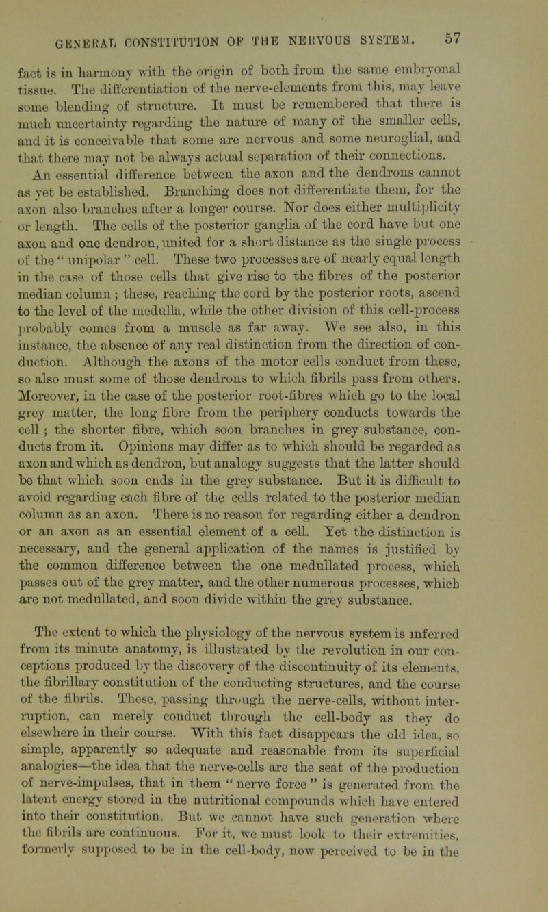 fact is in harmony with the origin of both from the same embryonal tissue. The differentiation of the nerve-elements from this, may leave some blending of structure. It must be remembered that there is much uncertainty regarding the nature of many of the smaller cells, and it is conceivable that some are nervous and some neuroglial, and that there may not be always actual separation of their connections. An essential difference between the axon and the dendrons cannot as yet be established. Branching does not differentiate them, for the axon also branches after a longer course. Nor does either multiplicity or length. The cells of the posterior ganglia of the cord have but one axon and one dendron, united for a short distance as the single process of the “ unipolar ” cell. These two processes are of nearly equal length in the case of those cells that give rise to the fibres of the posterior median column ; these, reaching the cord by the posterior roots, ascend to the level of the medulla, while the other division of this cell-process probably comes from a muscle as far away. We see also, in this instance, the absence of any real distinction from the direction of con- duction. Although the axons of the motor cells conduct from these, so also must some of those dendrons to which fibrils pass from others. Moreover, in the case of the posterior root-fibres which go to the local grey matter, the long fibre from the periphery conducts towards the cell ; the shorter fibre, which soon branches in grey substance, con- ducts from it. Opinions may differ as to which should be regarded as axon and which as dendron, but analogy suggests that the latter should be that which soon ends in the grey substance. But it is difficult to avoid regarding each fibre of the cells related to the posterior median column as an axon. There is no reason for regarding either a dendron or an axon as an essential element of a cell. Yet the distinction is necessary, and the general application of the names is justified by the common difference between the one medullated process, which passes out of the grey matter, and the other numerous processes, which are not medullated, and soon divide within the grey substance. The extent to which the physiology of the nervous system is inferred from its minute anatomy, is illustrated by the revolution in our con- ceptions produced by the discovery of the discontinuity of its elements, the fibrillary constitution of the conducting structures, and the course of the fibrils. These, passing through the nerve-cells, without inter- ruption, can merely conduct through the cell-body as they do elsewhere in their course. With this fact disappears the old idea, so simple, apparently so adequate and reasonable from its superficial analogies—the idea that the nerve-cells are the seat of the production of nerve-impulses, that in them “ nerve force ” is generated from the latent energy stored in the nutritional compounds which have entered into their constitution. But we cannot have such generation where the fibrils are continuous. For it, we must look to their extremities, formerly supposed to be in the cell-body, now perceived to be in the