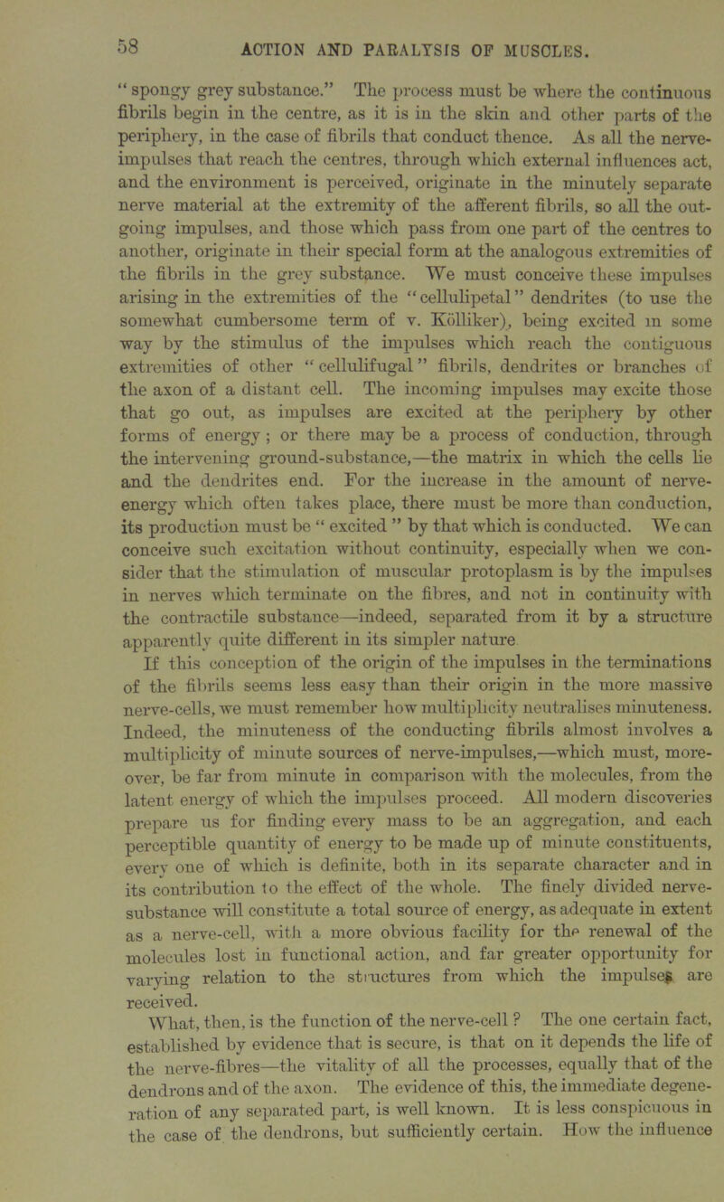 “ spongy grey substance.” The process must be where the continuous fibrils begin in the centre, as it is iu the skin and other parts of the periphery, in the case of fibrils that conduct thence. As all the nerve- impulses that reach the centres, through which external influences act, and the environment is perceived, originate in the minutely separate nerve material at the extremity of the afferent fibrils, so all the out- going impulses, and those which pass from one part of the centres to another, originate in their special form at the analogous extremities of the fibrils in the grey substance. We must conceive these impulses arising in the extremities of the “ cellulipetal ” dendrites (to use the somewhat cumbersome term of v. Kolliker), being excited m some way by the stimulus of the impulses which reach the contiguous extremities of other “ cellulifugal ” fibrils, dendrites or branches of the axon of a distant cell. The incoming impulses may excite those that go out, as impulses are excited at the periphery by other forms of energy ; or there may be a process of conduction, through the intervening ground-substance,—the matrix in which the cells lie and the dendrites end. For the increase in the amount of nerve- energy which often takes place, there must be more than conduction, its production must be “ excited ” by that which is conducted. We can conceive such excitation without continuity, especially when we con- sider that the stimulation of muscular protoplasm is by the impulses in nerves which terminate on the fibres, and not in continuity with the contractile substance—indeed, separated from it by a structure apparently quite different in its simpler nature If this conception of the origin of the impulses in the terminations of the fibrils seems less easy than their origin in the more massive nerve-cells, we must remember how multiplicity neutralises minuteness. Indeed, the minuteness of the conducting fibrils almost involves a multiplicity of minute sources of nerve-impulses,—which must, more- over, be far from minute in comparison with the molecules, from the latent energy of which the impulses proceed. All modern discoveries prepare us for finding every mass to be an aggregation, and each perceptible quantity of energy to be made up of minute constituents, everv one of which is definite, both in its separate character and in its contribution to the effect of the whole. The finely divided nerve- substance will constitute a total source of energy, as adequate in extent as a nerve-cell, with a more obvious facility for the renewal of the molecules lost in functional action, and far greater opportunity for varying relation to the structures from which the impulse* are received. What, then, is the function of the nerve-cell ? The one certain fact, established by evidence that is secure, is that on it depends the life of the nerve-fibres—the vitality of all the processes, equally that of the dendrons and of the axon. The evidence of this, the immediate degene- ration of any separated part, is well known. It is less conspicuous in the case of the dendrons, but sufficiently certain. How the influence