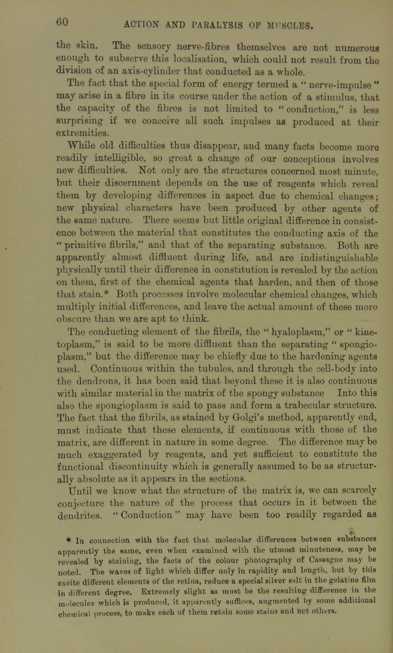 the skin. The sensory nerve-fibres themselves are not numerous enough to subserve this localisation, which could not result from the division of an axis-cylinder that conducted as a whole. The fact that the special form of energy termed a “ nerve-impulse ” may arise in a fibre in its course under the action of a stimulus, that the capacity of the fibres is not limited to “ conduction,” is less surprising if we conceive all such impulses as produced at their extremities. While old difficulties thus disappear, and many facts become more readily intelligible, so great a change of our conceptions involves new difficulties. Not oniv are the structures concerned most minute, but their discernment depends on the use of reagents which reveal them by developing differences in aspect due to chemical changes; new physical characters have been produced by other agents of the same nature. There seems but little original difference in consist- ence between the material that constitutes the conducting axis of the “ primitive fibrils,” and that of the separating substance. Both are apparently almost diffluent during life, and are indistinguishable physically until their difference in constitution is revealed by the action on them, first of the chemical agents that harden, and then of those that stain.* Both processes involve molecular chemical changes, which multiply initial differences, and leave the actual amount of these more obscure than we are apt to think. The conducting element of the fibrils, the “ hyaloplasm,” or “ kine- toplasm,” is said to be more diffluent than the separating “ spongio- plasm,” but the difference may be chiefly due to the hardening agents used. Continuous within the tubules, and through the cell-body into the dendrons, it has been said that beyond these it is also continuous with similar material in the matrix of the spongy substance Into this also the spongioplasm is said to pass and form a trabecular structure. The fact that the fibrils, as stained by G-olgi’s method, apparently end, must indicate that these elements, if continuous with those of the matrix, are different in nature in some degree. The difference may be much exaggerated by reagents, and yet sufficient to constitute the functional discontinuity which is generally assumed to be as structur- ally absolute as it appears in the sections. Until we know what the structure of the matrix is, we can scarcely conjecture the nature of the process that occurs in it between the dendrites. “ Conduction ” may have been too readily regarded as * In connection with the fact that molecular differences between substances apparently the same, even when examined with the utmost minuteness, may be revealed by staining, the facts of the colour photography of Cassagne may be noted. The waves of light which differ only in rapidity and length, but by this excite different elements of the retina, reduce a special silver salt in the gelatine film in different degree. Extremely slight as must be the resulting difference in the molecules which is produced, it apparently suffices, augmented by some additional chemical process, to make each of them retain some stains and net others.