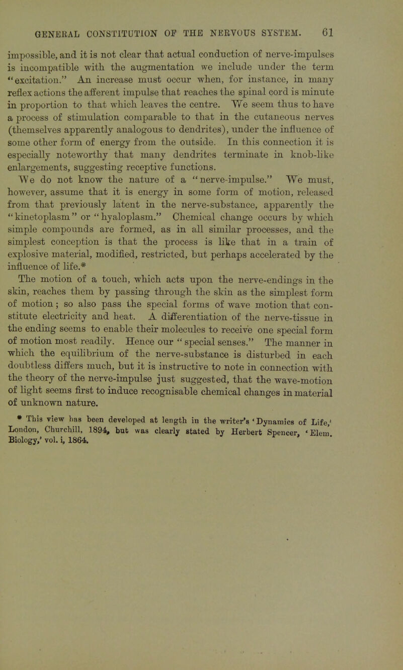 impossible, and it is not clear that actual conduction of nerve-impulses is incompatible with the augmentation we include under the term “excitation.” An increase must occur when, for instance, in many reflex actions the afferent impulse that reaches the spinal cord is minute in proportion to that which leaves the centre. We seem thus to have a process of stimulation comparable to that in the cutaneous nerves (themselves apparently analogous to dendrites), under the influence of some other form of energy from the outside. In this connection it is especially noteworthy that many dendrites terminate in knob-like enlargements, suggesting receptive functions. We do not know the nature of a “nerve-impulse.” We must, however, assume that it is energy in some form of motion, released from that previously latent in the nerve-substance, apparently the “ kinetoplasm ” or “ hyaloplasm.” Chemical change occurs by which simple compounds are formed, as in all similar processes, and the simplest conception is that the process is like that in a train of explosive material, modified, restricted, but perhaps accelerated by the influence of life.* The motion of a touch, which acts upon the nerve-endings in the skin, reaches them by passing through the skin as the simplest form of motion; so also pass the special forms of wave motion that con- stitute electricity and heat. A differentiation of the nerve-tissue in the ending seems to enable their molecules to receive one special form of motion most readily. Hence our “ special senses.” The manner in which the equilibrium of the nerve-substance is disturbed in each doubtless differs much, but it is instructive to note in connection with the theory of the nerve-impulse just suggested, that the wave-motion of light seems first to induce recognisable chemical changes in material of unknown nature. * This view has been developed at length in the writer’s ‘ Dynamics of Life,1 London, Churchill, 1894, but was clearly stated by Herbert Spencer, * Elein Biology,’ vol. i, 1864.