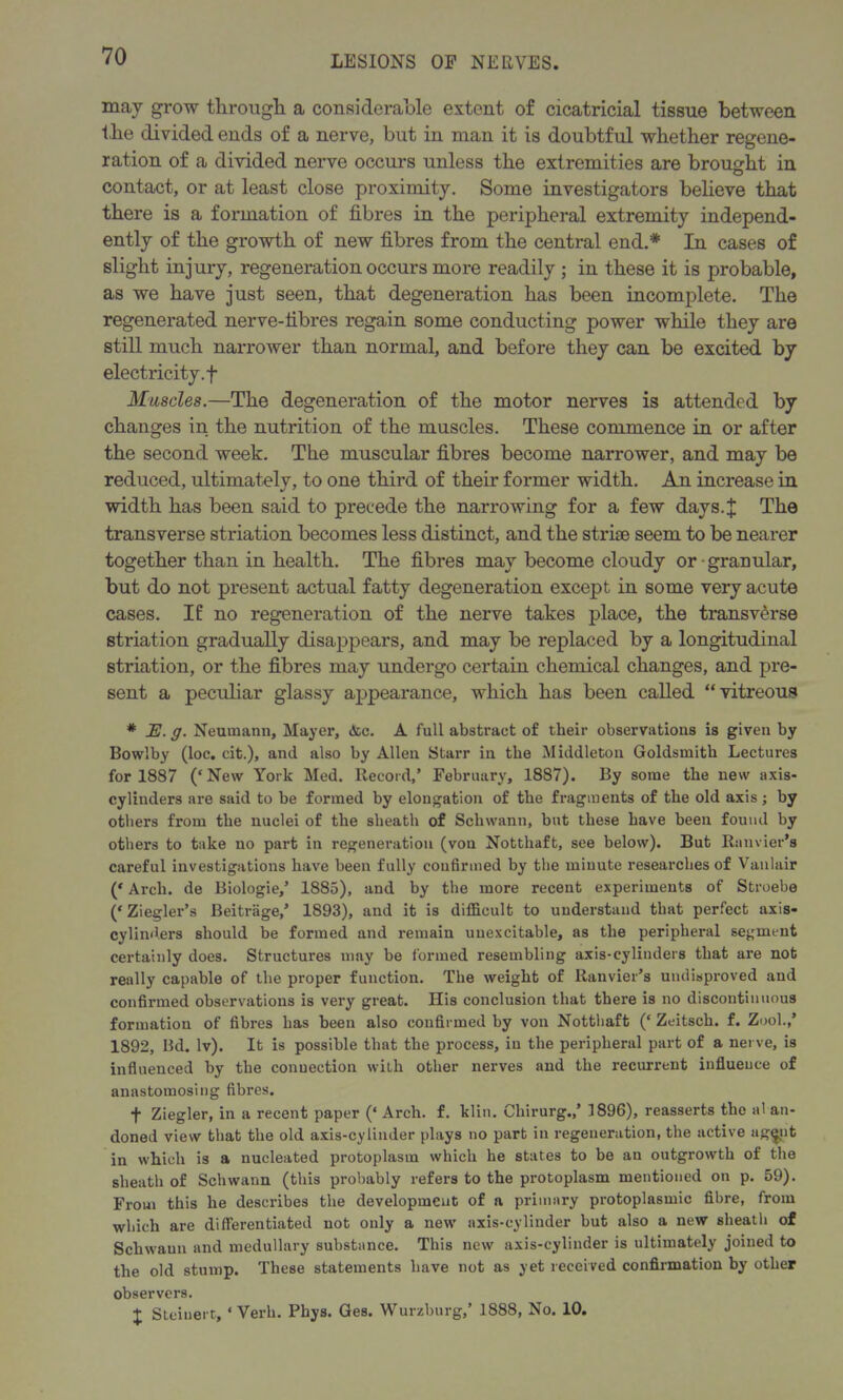 may grow through. a considerable extent of cicatricial tissue between tlie divided ends of a nerve, but in man it is doubtful whether regene- ration of a divided nerve occurs unless the extremities are brought in contact, or at least close proximity. Some investigators believe that there is a formation of fibres in the peripheral extremity independ- ently of the growth of new fibres from the central end.* In cases of slight injury, regeneration occurs more readily ; in these it is probable, as we have just seen, that degeneration has been incomplete. The regenerated nerve-fibres regain some conducting power while they are still much narrower than normal, and before they can be excited by electricity, f Muscles.—The degeneration of the motor nerves is attended by changes in the nutrition of the muscles. These commence in or after the second week. The muscular fibres become narrower, and may be reduced, ultimately, to one third of their former width. An increase in width has been said to precede the narrowing for a few days.J The transverse striation becomes less distinct, and the striae seem to be nearer together than in health. The fibres may become cloudy or granular, but do not present actual fatty degeneration except in some very acute cases. If no regeneration of the nerve takes place, the transverse striation gradually disappears, and may be replaced by a longitudinal striation, or the fibres may undergo certain chemical changes, and pre- sent a peculiar glassy appearance, which has been called “vitreous # E. g. Neumann, Mayer, Ac. A full abstract of their observations is given by Bowlby (loc. cit.), and also by Allen Starr in the Middleton Goldsmith Lectures for 1887 (‘New York Med. Record,’ February, 1887). By some the new axis- cylinders are said to be formed by elongation of the fragments of the old axis; by others from the nuclei of the sheath of Schwann, but these have been found by others to take no part in regeneration (vou Notthaft, see below). But Ranvier’s careful investigations have been fully coufirmed by the minute researches of Vanlair (‘ Arch, de Biologie,’ 1885), and by the more recent experiments of Stroebe (‘ Ziegler’s Beitrage,’ 1893), and it is difficult to understand that perfect axis- cylinders should be formed and remain imexcitable, as the peripheral segment certainly does. Structures may be formed resembling axis-cylinders that are not really capable of the proper function. The weight of Ranvier’s undisproved and confirmed observations is very great. His conclusion that there is no discontinuous formation of fibres has been also confirmed by von Notthaft (‘ Zeitsch. f. Zool.,’ 1892, Bd. lv). It is possible that the process, in the peripheral part of a nerve, is influenced by the conuection with other nerves and the recurrent influence of anastomosing fibres. f Ziegler, in a recent paper (‘ Arch. f. klin. Cliirurg.,’ 1896), reasserts the al an- doned view that the old axis-cylinder plays no part in regeneration, the active ag<jut in which is a nucleated protoplasm which he states to be an outgrowth of the sheath of Schwann (this probably refers to the protoplasm mentioned on p. 59). From this he describes the development of a primary protoplasmic fibre, from which are differentiated not only a new axis-cylinder but also a new sheath of Schwann and medullary substance. This new axis-cylinder is ultimately joined to the old stump. These statements have not as yet received confirmation by other observers. X Steiuerc, ‘Verb. Phys. Ges. Wurzburg,’ 1888, No. 10.
