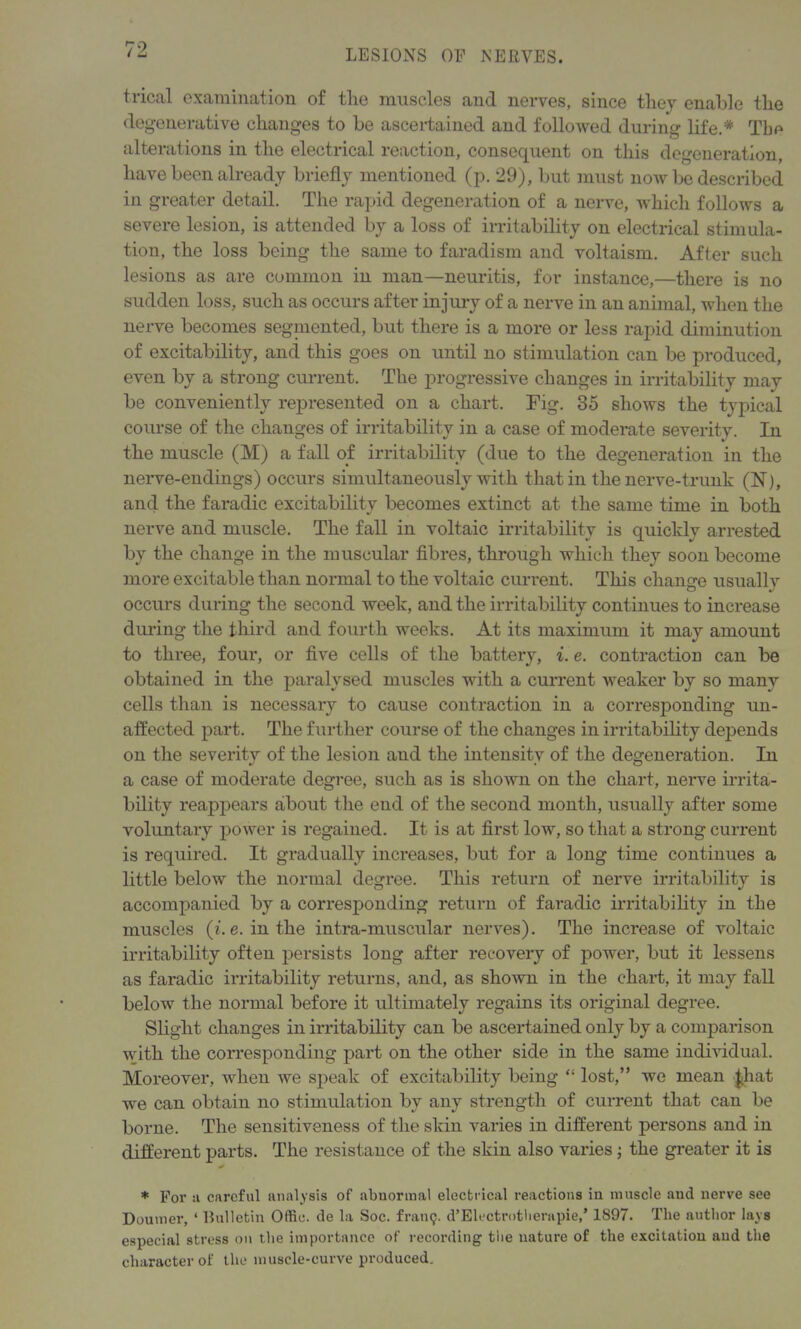 trical examination of tlie muscles and nerves, since they enable tlie degenerative changes to be ascertained and followed during life.* The alterations in tlie electrical reaction, consequent on this degeneration, have been already briefly mentioned (p. 29), but must now be described in greater detail. The rapid degeneration of a nerve, which follows a severe lesion, is attended by a loss of irritability on electrical stimula- tion, the loss being the same to faradism and voltaism. After such lesions as are common in man—neuritis, for instance,—there is no sudden loss, such as occurs after injury of a nerve in an animal, when the nerve becomes segniented, but there is a more or less rapid diminution of excitability, and this goes on until no stimulation can be produced, even by a strong current. The progressive changes in irritability may be conveniently represented on a chart. Tig. 35 shows the typical course of the changes of irritability in a case of moderate severity. In the muscle (M) a fall of irritability (due to the degeneration in the nerve-endings) occurs simultaneously with that in the nerve-trunk (N), and the faradic excitability becomes extinct at the same time in both nerve and muscle. The fall in voltaic irritability is quickly arrested by the change in the muscular fibres, through which they soon become more excitable than normal to the voltaic current. This change usually occurs during the second week, and the irritability continues to increase during the third and fourth weeks. At its maximum it may amount to three, four, or five cells of the battery, i. e. contraction can be obtained in the paralysed muscles with a current weaker by so many cells than is necessary to cause contraction in a corresponding un- affected part. The further course of the changes in irritability depends on the severity of the lesion and the intensity of the degeneration. In a case of moderate degree, such as is shown on the chart, nerve irrita- bility reappears about the end of the second month, usually after some voluntary power is regained. It is at first low, so that a strong current is required. It gradually increases, but for a long time continues a little below the normal degree. This return of nerve irritability is accompanied by a corresponding return of faradic irritability in the muscles (he. in the intra-muscular nerves). The increase of voltaic irritability often persists long after recovery of power, but it lessens as faradic irritability returns, and, as shown in the chart, it may fall below the normal before it ultimately regains its original degree. Slight changes in irritability can be ascertained only by a comparison with the corresponding part on the other side in the same individual. Moreover, when we speak of excitability being “ lost,” we mean £hat we can obtain no stimulation bv any strength of current that can be borne. The sensitiveness of the skin varies in different persons and in different parts. The resistance of the skin also varies ; the greater it is * * For a careful analysis of abnormal electrical reactions in muscle and nerve see Doumer, ‘ Bulletin Offic. de la Soc. frantj. d’Electrotherapie,’ 1897. The author lavs especial stress on the importance of recording the nature of the excitation and the character of the muscle-curve produced.