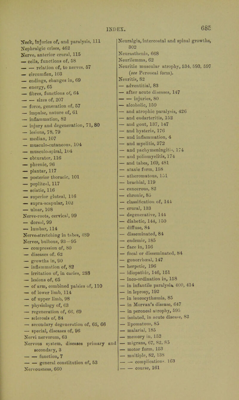 Neck, injuries of, and paralysis, 111 Nephralgic crises, 462 Nerve, anterior crural, 115 — cells, functions of, 58 relation of, to nerves, 57 — circumflex, 103 — endings, changes in, 69 — energy, 65 — fibres, functions of, 64 sizes of, 207 — force, generation of, 57 — impulse, nature of, 61 — inflammation, 82 — injury and degeneration, 71, 80 — lesions, 78, 79 — median, 107 — musculo-cutaneous, 104 — musculo-spiral, 104 — obturator, 116 — phrenic, 96 — plantar, 117 — posterior thoracic, 101 — popliteal, 117 — sciatic, 116 — superior gluteal, 116 — supra-scapular, 102 — ulnar, 108 Nerve-roots, cervical, 99 — dorsal, 99 —■ lumbar, 114 Nerve-stretching in tabes, 4S9 Nerves, bulbous, 93—95 — compression of, 80 — diseases of, 62 — growths in, 90 — inflammation of, 82 — irritation of, in caries, 288 —■ lesions of, 65 — of arm, combined palsies of, 110 — of lower limb, 114 — of upper limb, 98 — physiology of, 63 — regeneration of, 66, 69 — sclerosis of, 84 — secondary degeneration of, 65, 66 — special, diseases of, 96 Nervi nervorum, 63 Nervous system, diseases primary and secondary, 3 function, 7 general constitution of, 53 Nervousness, 660 Neuralgia, intercostal and spinal growths, 302 Neurasthenia, 668 Neurilemma, 62 Neuritic muscular atrophy, 534, 593, 597 (see Peroneal form). Neuritis, 82 — adventitial, 83 — after acute diseases, 147 injuries, 80 — alcoholic, 150 — and atrophic paralysis, 426 — and endarteritis, 152 — and gout, 137, 147 — and hysteria, 176 — and inflammation, 4 — and myelitis, 372 — and pachymeningitis, 174 — and poliomyelitis, 174 — and tabes, 169, 4S1 — ataxic form, 158 — atheromatous, 151 — brachial, 119 — cancerous, 82 — chronic, 85 — classification of, 144 — crural, 133 — degenerative, 144 — diabetic, 144, J 50 — diffuse, 84 — disseminated, 84 — endemic, 185 — face in, 156 — focal or disseminated, 84 — gonorrhoeal, 147 — herpetic, 196 — idiopathic, 146, 151 — inco-ordination in, 158 — in infantile paralysis, 400, 414 — in leprosy, 192 — in leucocythsemia, 85 — in Morvan’s disease, 647 — in peroneal atrophy, 595 — isolated, in acute disease, 83 — lipomatous, 85 — malarial, 185 — memory in, 152 — migrans, 67, 82, 85 — motor form, 153 — multiple, 82, 138 — — complications. 163 — — course, 161