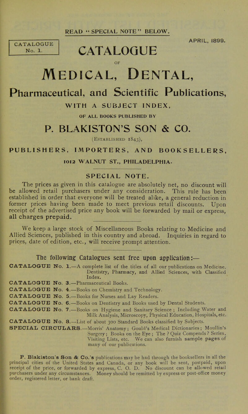 READ “SPECIAL NOTE” BELOW. CATALOGUE No. 1. CATALOGUE APRIL, 1899. OF Medical, Dental, Pharmaceutical, and Scientific Publications, WITH A SUBJECT INDEX, OF ALL BOOKS PUBLISHED BY P. BLAKISTON’S SON & CO. (Established 1S43), PUBLISHERS, IMPORTERS, AND BOOKSELLERS, 1012 WALNUT ST., PHILADELPHIA. SPECIAL NOTE. The prices as given in this catalogue are absolutely net, no discount will be allowed retail purchasers under any consideration. This rule has been established in order that everyone will be treated alike, a general reduction in former prices having been made to meet previous retail discounts. Upon receipt of the advertised price any book will be forwarded by mail or express, all charges prepaid. We keep a large stock of Miscellaneous Books relating to Medicine and Allied Sciences, published in this country and abroad. Inquiries in regard to prices, date of edition, etc., will receive prompt attention. The following Catalogues sent free upon application:— CATALOGUE No. 1.—A complete list of the titles of all our publications on Medicine, Dentistry, Pharmacy, and Allied Sciences, with Classified Index. CATALOGUE No. 3.—Pharmaceutical Books. CATALOGUE No. 4.—Books on Chemistry and Technology. CATALOGUE No. 5.—Books for Nurses and Lay Readers. CATALOGUE No. 6.—Books on Dentistry and Books used by Dental Students. CATALOGUE No. 7.—Books on Hygiene and Sanitary Science ; Including Water and Milk Analysis, Microscopy, Physical Education, Hospitals, etc. CATALOGUE No. 8.—List of about 300 Standard Books classified by Subjects. SPECIAL CIRCULARS.—Morris’ Anatomy; Gould’s Medical Dictionaries; Moullin’s Surgery ; Books on the Eye ; The ? Quiz Compends ? Series, Visiting Lists, etc. We can also furnish sample pages of many of our publicaiions. P. Blakiston’s Son & Co.’s publications may be had through the booksellers in all the principal cities of the United States and Canada, or any book will be sent, postpaid, upon receipt of the price, or forwarded by express, C. O. D. No discount can be allowed retail purchasers under any circumstances. Money should be remitted by express or post-office money order, registered letter, or bank draft.