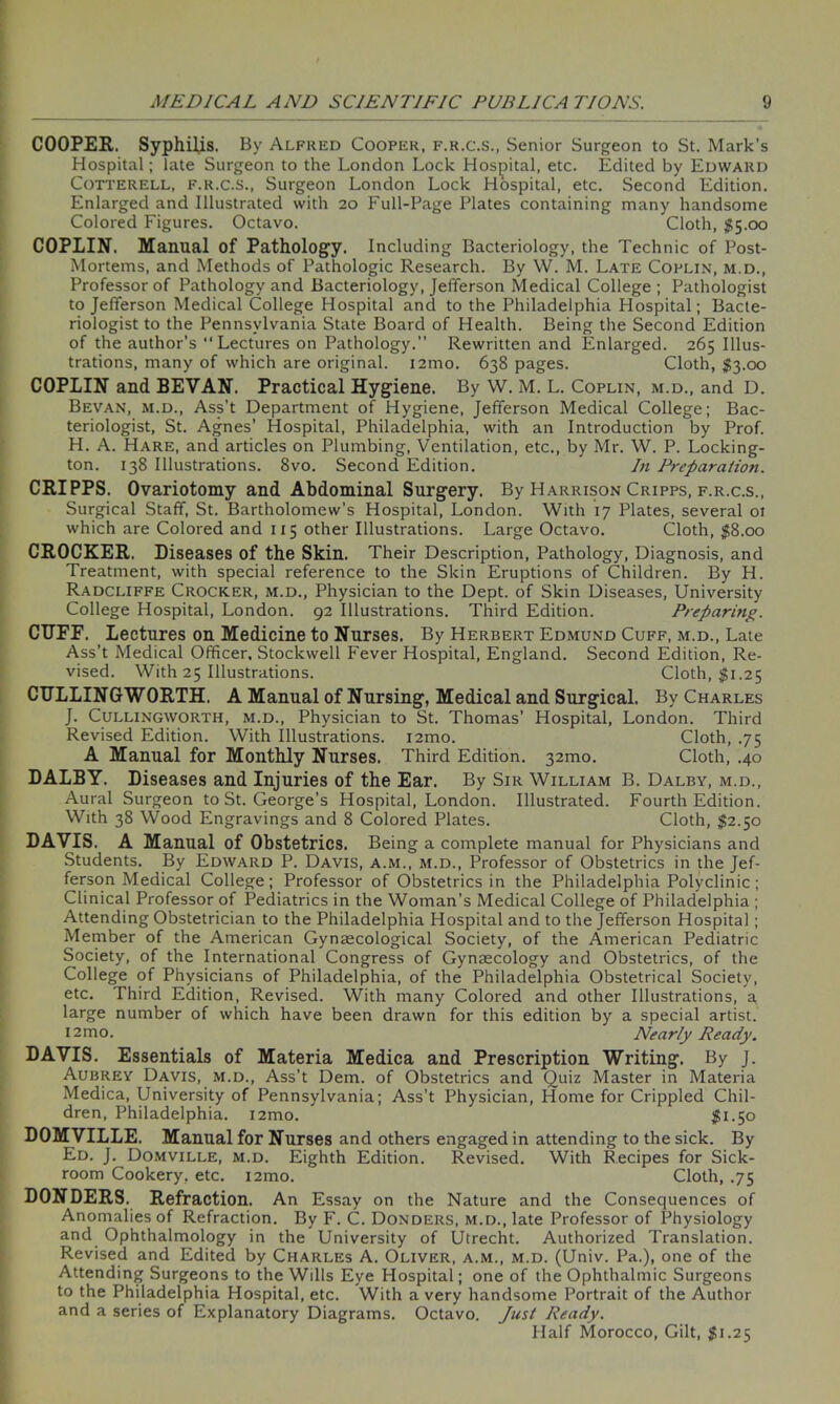 COOPER. Syphilis. By Alfred Cooper, f.r.c.s., Senior Surgeon to St. Mark’s Hospital; Tate Surgeon to the London Lock Hospital, etc. Edited by Edward Cotterell, f.r.c.s., Surgeon London Lock Hospital, etc. Second Edition. Enlarged and Illustrated with 20 Full-Page Plates containing many handsome Colored Figures. Octavo. Cloth, $5.00 COPLIN. Manual of Pathology. Including Bacteriology, the Technic of Post- Mortems, and Methods of Pathologic Research. By W. M. Late Coplin, m.d., Professor of Pathology and Bacteriology, Jefferson Medical College; Pathologist to Jefferson Medical College Hospital and to the Philadelphia Hospital; Bacte- riologist to the Pennsylvania State Board of Health. Being the Second Edition of the author's “Lectures on Pathology.” Rewritten and Enlarged. 265 Illus- trations, many of which are original. i2mo. 638 pages. Cloth, $3.00 COPLIN and BEVAN. Practical Hygiene. By W. M. L. Coplin, m.d., and D. Bevan, m.d., Ass’t Department of Hygiene, Jefferson Medical College; Bac- teriologist, St. Agnes’ Hospital, Philadelphia, with an Introduction by Prof. H. A. Hare, and articles on Plumbing, Ventilation, etc., by Mr. W. P. Locking- ton. 138 Illustrations. 8vo. Second Edition. In Preparation. CRIPPS. Ovariotomy and Abdominal Surgery. By Harrison Cripps, f.r.c.s., Surgical Staff, St. Bartholomew’s Hospital, London. With 17 Plates, several ot which are Colored and 115 other Illustrations. Large Octavo. Cloth, $8.00 CROCKER. Diseases of the Skin. Their Description, Pathology, Diagnosis, and Treatment, with special reference to the Skin Eruptions of Children. By H. Radcliffe Crocker, m.d., Physician to the Dept, of Skin Diseases, University College Hospital, London. 92 Illustrations. Third Edition. Preparing. CUFE. Lectures on Medicine to Nurses. By Herbert Edmund Cuff, m.d., Late Ass’t Medical Officer, Stockwell Fever Hospital, England. Second Edition, Re- vised. With 25 Illustrations. Cloth, $1.25 CULLING WORTH. A Manual of Nursing, Medical and Surgical. By Charles J. Cullingworth, m.d., Physician to St. Thomas’ Hospital, London. Third Revised Edition. With Illustrations. i2mo. Cloth, .75 A Manual for Monthly Nurses. Third Edition. 321110. Cloth, .40 DALBY. Diseases and Injuries of the Ear. By Sir William B. Dalby, m.d., Aural Surgeon to St. George’s Hospital, London. Illustrated. Fourth Edition. With 38 Wood Engravings and 8 Colored Plates. Cloth, $2.50 DAVIS. A Manual of Obstetrics. Being a complete manual for Physicians and Students. By Edward P. Davis, a.m., m.d., Professor of Obstetrics in the Jef- ferson Medical College; Professor of Obstetrics in the Philadelphia Polyclinic ; Clinical Professor of Pediatrics in the Woman’s Medical College of Philadelphia ; Attending Obstetrician to the Philadelphia Hospital and to the Jefferson Hospital ; Member of the American Gynaecological Society, of the American Pediatric Society, of the International Congress of Gynaecology and Obstetrics, of the College of Physicians of Philadelphia, of the Philadelphia Obstetrical Society, etc. Third Edition, Revised. With many Colored and other Illustrations, a large number of which have been drawn for this edition by a special artist. 12 m o. Nearly Ready. DAVIS. Essentials of Materia Medica and Prescription Writing. By J. Aubrey Davis, m.d., Ass’t Dem. of Obstetrics and Quiz Master in Materia Medica, University of Pennsylvania; Ass’t Physician, Home for Crippled Chil- dren, Philadelphia. i2mo. $1.50 DOMVILLE. Manual for Nurses and others engaged in attending to the sick. By Ed. J. Domville, m.d. Eighth Edition. Revised. With Recipes for Sick- room Cookery, etc. i2mo. Cloth, .75 DONDERS. Refraction. An Essay on the Nature and the Consequences of Anomalies of Refraction. By F. C. Donders, m.d., late Professor of Physiology and Ophthalmology in the University of Utrecht. Authorized Translation. Revised and Edited by Charles A. Oliver, a.m., m.d. (Univ. Pa.), one of the Attending Surgeons to the Wills Eye Hospital; one of the Ophthalmic Surgeons to the Philadelphia Hospital, etc. With a very handsome Portrait of the Author and a series of Explanatory Diagrams. Octavo. Just Ready. Half Morocco, Gilt, $1.25
