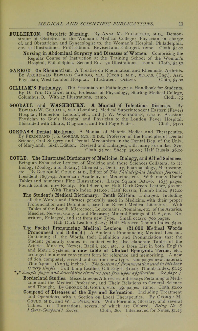 FULLERTON. Obstetric Nursing. By Anna M. Fullerton, m.d., Demon- strator of Obstetrics in the Woman’s Medical College; Physician in charge of, and Obstetrician and Gynecologist to, the Woman's Hospital, Philadelphia, etc. 41 Illustrations. Fifth Edition. Revised and Enlarged. i2mo. Cloth, $i.co Nursing in Abdominal Surgery and Diseases of Women. Comprising the Regular Course of Instruction at the Training School of the Woman’s Hospital, Philadelphia. Second Ed. 70 Illustrations. i2mo. Cloth, $1.50 GA.RR0D. On Rheumatism. A Treatise on Rheumatism and Rheumatic Arthritis. By Archibald Edward Garrod, m.a. (Oxon.), m.d., m.r.c.s. (Eng.), Asst. Physician, West London Hospital. Illustrated. Octavo. Cloth, $5.00 GILLIAM’S Pathology. The Essentials of Pathology; a Handbook for Students. By D. Tod Gilliam, m.d., Professor of Physiology, Starling Medical College, Columbus, O. With 47 Illustrations. i2mo. Cloth, .75 GOODALL and WASHBOURN. A Manual of Infectious Diseases. By Edward W. Goodall, m.d. (London), Medical Superintendent Eastern (Fever) Hospital, Homerton, London, etc., and J. W. Washbourn, f.r.c.p., Assistant Physician to Guy’s Hospital and Physician to the London Fever Hospital. Illustrated with Charts, Diagrams, and Full-Page Plates. Cloth, $3.00 GORGAS’S Dental Medicine. A Manual of Materia Medica and Therapeutics. By Ferdinand J. S. Gorgas, m.d., d.d.s., Professor of the Principles of Dental Science, Oral Surgery and Dental Mechanism in the Dental Dep. of the Univ. of Maryland. Sixth Edition. Revised and Enlarged, with many Formulae. 8vo. Cloth, $4.00; Sheep, $5.00; Half Russia, $6.00 GOULD. The Illustrated Dictionary of Medicine, Biology, and Allied Sciences. Being an Exhaustive Lexicon of Medicine and those Sciences Collateral to it: Biology (Zoology and Botany), Chemistry, Dentistry, Pharmacology, Microscopy, etc. By George M. Gould, m.d., Editor of The Philadelphia Medical Journal ; President, 1893-94, American Academy of Medicine, etc. With many Useful Tables and numerous Fine Illustrations. .Large, Square Octavo. 1633 pages. Fourth Edition now Ready. Full Sheep, or Half Dark-Green Leather, $10.00; With Thumb Index, $11.00; Half Russia, Thumb Index, $12.00 The Student’s Medical Dictionary. Tenth Edition. Enlarged. Including all the Words and Phrases generally used in Medicine, with their proper Pronunciation and Definitions, based on Recent Medical Literature. With Tables of the Bacilli, Micrococci, Leucomains, Ptomains, etc., of the Arteries, Muscles, Nerves, Ganglia and Plexuses; Mineral Springs of U. S., etc. Re- written, Enlarged, and set from new Type. Small octavo, 700 pages. Half Dark Leather, $3.25; Half Morocco, Thumb Index, $4.00 The Pocket Pronouncing Medical Lexicon. (21,000 Medical Words Pronounced and Defined.) A Student’s Pronouncing Medical Lexicon. Containing all the Words, their Definition and Pronunciation, that the Student generally comes in contact with; also elaborate Tables of the Arteries, Muscles, Nerves, Bacilli, etc., etc.; a Dose List in both English and Metric Systems, a new table of Clinical Eponymic Terms, etc., arranged in a most convenient form for reference and memorizing. A new edition, completely revised and set from new type. 200 pages new material. Thin 641T10. (6 x 3% inches.) The System of Pronunciation used in this book is very simple. Full Limp Leather, Gilt Edges, $1.00; Thumb Index, $1.25 *** Sample pages and descriptive circulars sent free upon application. See page 4 Borderland Studies. Miscellaneous Addresses and Essays Pertaining to Medi- cine and the Medical Profession, and Their Relations to General Science and Thought. By George M. Gould, m.d. 350 pages. 121110. Cloth, $2.00 Compend of Diseases of the Eye and Refraction. Including Treatment and Operations, with a Section on Local Therapeutics. By George M. Gould, m d., and W. L. Pyle, m.d. With Formulae, Glossary, and several Tables, hi Illustrations, several of which are Colored. Being No. 8 ? Quiz-Compend? Series. Cloth, .80. Interleaved for Notes, $1.25