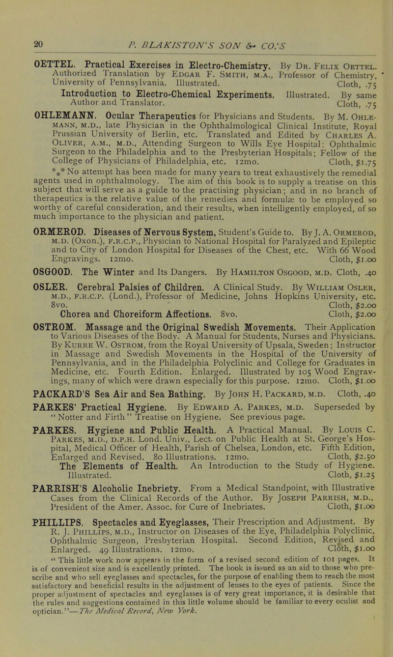 OETTEL. Practical Exercises in Electro-Chemistry. By Dr. Felix Oettkl. Authorized 1 ranslation by Edgar F. Smith, m.a., Professor of Chemistry, * University of Pennsylvania. Illustrated. Cloth, .75 Introduction to Electro-Chemical Experiments. Illustrated. By same Author and Translator. Cloth, .75 OHLEMANN. Ocular Therapeutics for Physicians and Students. By M. Ohle- mann, m.d., late Physician in the Ophthalmological Clinical Institute, Royal Prussian University of Berlin, etc. Translated and Edited by Charles A. Oliver, a.m., m.d., Attending Surgeon to Wills Eye Hospital; Ophthalmic Surgeon to the Philadelphia and to the Presbyterian Hospitals; Fellow of the College of Physicians of Philadelphia, etc. i2mo. Cloth, $1.75 ***No attempt has been made for many years to treat exhaustively the remedial agents used in ophthalmology. The aim of this book is to supply' a treatise on this subject that will serve as a guide to the practising physician; and in no branch of therapeutics is the relative value of the remedies and formulas to be employed so worthy of careful consideration, and their results, when intelligently employed, of so much importance to the physician and patient. ORMEROD. Diseases of Nervous System, Student’s Guide to. By J. A. Ormerod, m.d. (Oxon.), f.r.c.p., Physician to National Hospital for Paralyzed and Epileptic and to City of London Hospital for Diseases of the Chest, etc. With 66 Wood Engravings. i2mo. Cloth, $1.00 OSGOOD. The Winter and Its Dangers. By Hamilton Osgood, m.d. Cloth, .40 OSLER. Cerebral Palsies of Children. A Clinical Study. By William Osler, m.d., f.r.c.p. (Lond.), Professor of Medicine, Johns Hopkins University, etc. 8vo. Cloth, $2.00 Chorea and Choreiform Affections. 8vo. Cloth, $2.00 OSTROM. Massage and the Original Swedish Movements. Their Application to Various Diseases of the Body. A Manual for Students, Nurses and Physicians. By Kurre W. Ostrom, from the Royal University of Upsala, Sweden; Instructor in Massage and Swedish Movements in the Hospital of the University of Pennsylvania, and in the Philadelphia Polyclinic and College for Graduates in Medicine, etc. Fourth Edition. Enlarged. Illustrated by 105 Wood Engrav- ings, many of which were drawn especially for this purpose. i2mo. Cloth, $1.00 PACKARD’S Sea Air and Sea Bathing. By John H. Packard, m.d. Cloth, .40 PARKES’ Practical Hygiene. By Edward A. Parkes, m.d. Superseded by “ Notter and Firth” Treatise on Hygiene. See previous page. PARKES. Hygiene and Public Health. A Practical Manual. By Louis C. Parkes, m.d., d.p.h. Lond. Univ., Lect. on Public Health at St. George’s Hos- pital, Medical Officer of Health, Parish of Chelsea, London, etc. Fifth Edition, Enlarged and Revised. 80 Illustrations. 121110. Cloth, $2.50 The Elements of Health. An Introduction to the Study of Hygiene. Illustrated. Cloth, $1.25 PARRISH’S Alcoholic Inebriety. From a Medical Standpoint, with Illustrative Cases from the Clinical Records of the Author. By Joseph Parrish, m.d., President of the Amer. Assoc, for Cure of Inebriates. Cloth, $1.00 PHILLIPS. Spectacles and Eyeglasses, Their Prescription and Adjustment. By R. J. Phillips, m.d., Instructor on Diseases of the Eye, Philadelphia Polyclinic, Ophthalmic Surgeon, Presbyterian Hospital. Second Edition, Revised and Enlarged. 49 Illustrations. i2mo. Cloth, $1.00 “ This little work now appears in the form of a revised second edition of 101 pages. It is of convenient size and is excellently printed. The book is issued as an aid to those who pre- scribe and who sell eyeglasses and spectacles, for the purpose of enabling them to reach the most satisfactory and beneficial results in the adjustment of lenses to the eyes of patients. Since the proper adjustment of spectacles and eyeglasses is of very great importance, it is desirable that the rules and suggestions contained in this little volume should be familiar to every oculist and optician.”—The Medical Record, New York.