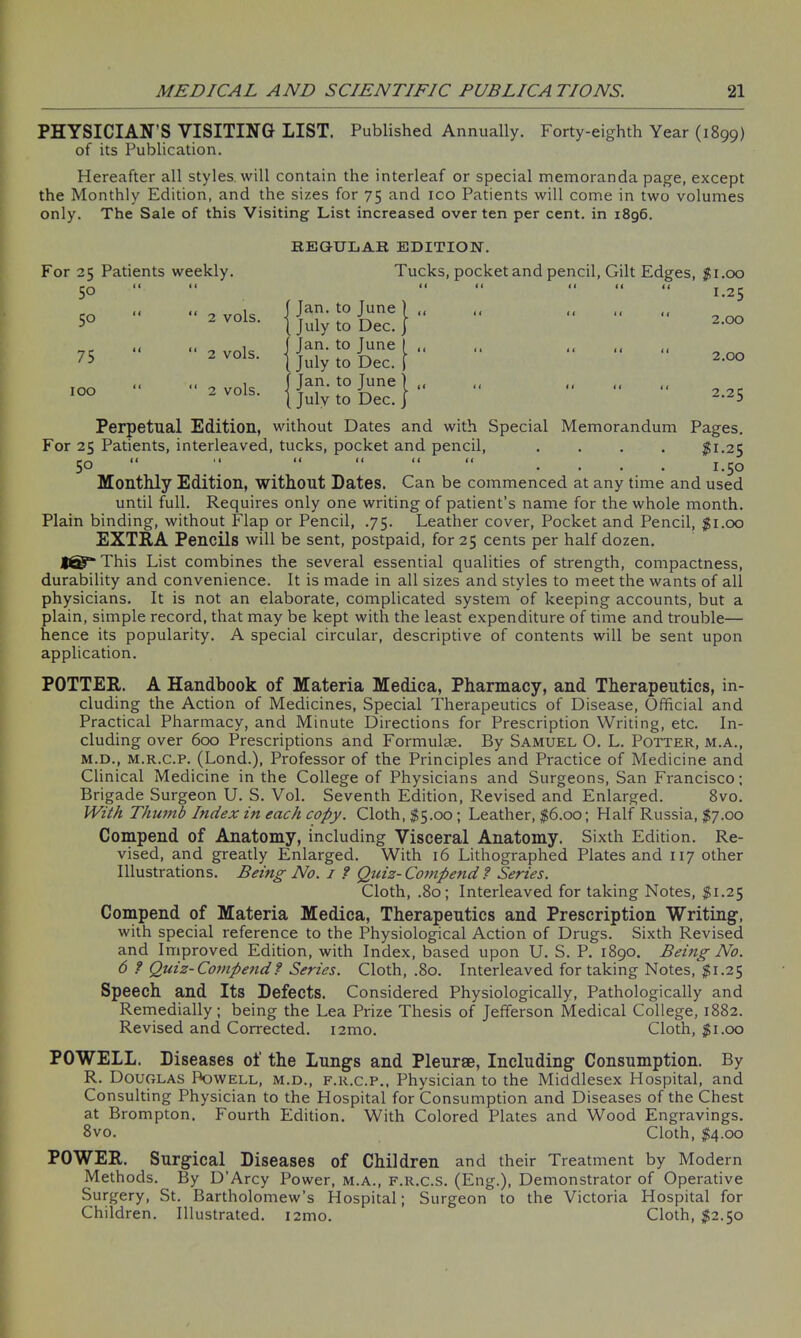 PHYSICIAN’S VISITING LIST. Published Annually. Forty-eighth Year (1899) of its Publication. Hereafter all styles, will contain the interleaf or special memoranda page, except the Monthly Edition, and the sizes for 75 and ico Patients will come in two volumes only. The Sale of this Visiting List increased over ten per cent, in 1896. REGULAR EDITION. For 25 Patients weekly. Tucks, pocket and pencil, Gilt Edges, $1.00 50 l« < ( a a a a 4 i 1.25 5° i t “ 2 vols. j fJan. to June ] „ [ July to Dec. j i 1 2.00 75 1 ( “ 2 vols. j I Jan. to June 1 (( 1 July to Dec. | 1 i 2.00 100 11 “ 2 VOls. | fJan. to June ) „ { July to Dec. j < 1 2.25 Perpetual Edition, without Dates and with Special Memorandum Pages. For 25 Patients, interleaved, tucks, pocket and pencil, .... $1.25 50 “ “ “ “ “ .... 1.50 Monthly Edition, without Dates. Can be commenced at any time and used until full. Requires only one writing of patient’s name for the whole month. Plain binding, without Flap or Pencil, .75. Leather cover, Pocket and Pencil, $1.00 EXTRA Pencils will be sent, postpaid, for 25 cents per half dozen. This List combines the several essential qualities of strength, compactness, durability and convenience. It is made in all sizes and styles to meet the wants of all physicians. It is not an elaborate, complicated system of keeping accounts, but a plain, simple record, that may be kept with the least expenditure of time and trouble— hence its popularity. A special circular, descriptive of contents will be sent upon application. POTTER. A Handbook of Materia Medica, Pharmacy, and Therapeutics, in- cluding the Action of Medicines, Special Therapeutics of Disease, Official and Practical Pharmacy, and Minute Directions for Prescription Writing, etc. In- cluding over 600 Prescriptions and Formulae. By Samuel O. L. Potter, m.a., m.d., m.r.c.p. (Lond.), Professor of the Principles and Practice of Medicine and Clinical Medicine in the College of Physicians and Surgeons, San Francisco; Brigade Surgeon U. S. Vol. Seventh Edition, Revised and Enlarged. 8vo. With Thumb Index in each copy. Cloth, $5.00; Leather, $6.00; Half Russia, $7.00 Compend of Anatomy, including Visceral Anatomy. Sixth Edition. Re- vised, and greatly Enlarged. With 16 Lithographed Plates and 117 other Illustrations. Being No. 1 ? Quiz- Compend. ? Series. Cloth, .80; Interleaved for taking Notes, $1.25 Compend of Materia Medica, Therapeutics and Prescription Writing1, with special reference to the Physiological Action of Drugs. Sixth Revised and Improved Edition, with Index, based upon U. S. P. 1890. Beitig No. 6 ? Quiz-Compend? Series. Cloth, .80. Interleaved for taking Notes, $1.25 Speech and Its Defects. Considered Physiologically, Pathologically and Remedially; being the Lea Prize Thesis of Jefferson Medical College, 1882. Revised and Corrected. i2mo. Cloth, $1.00 POWELL. Diseases of the Lungs and Pleurae, Including Consumption. By R. Douglas Powell, m.d., f.r.c.p., Physician to the Middlesex Hospital, and Consulting Physician to the Hospital for Consumption and Diseases of the Chest at Brompton. Fourth Edition. With Colored Plates and Wood Engravings. 8vo. Cloth, $4.00 POWER. Surgical Diseases of Children and their Treatment by Modern Methods. By D’Arcy Power, m.a., f.r.c.s. (Eng.), Demonstrator of Operative Surgery, St. Bartholomew’s Hospital; Surgeon to the Victoria Hospital for Children. Illustrated. i2mo. Cloth, $2.50