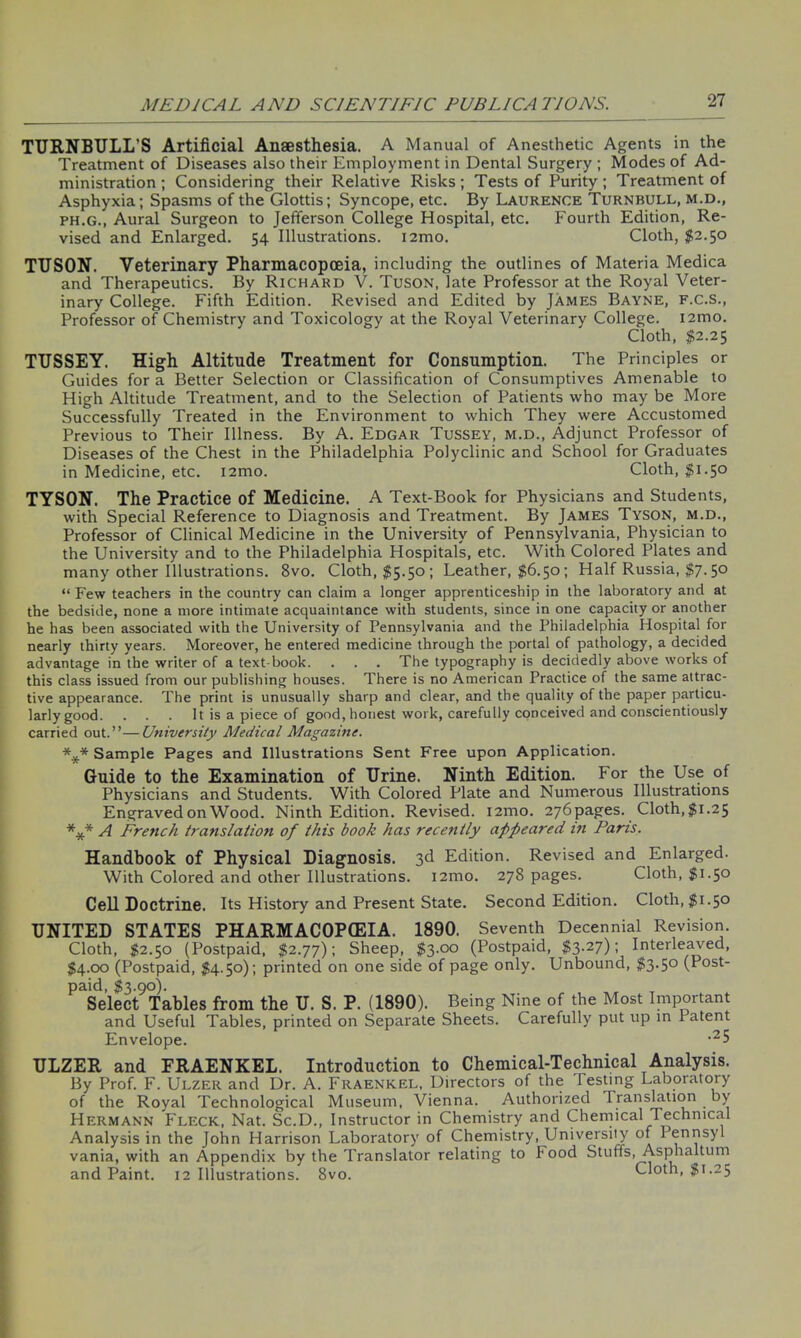 TURNBULL'S Artificial Anaesthesia. A Manual of Anesthetic Agents in the Treatment of Diseases also their Employment in Dental Surgery ; Modes of Ad- ministration ; Considering their Relative Risks; Tests of Purity; Treatment of Asphyxia; Spasms of the Glottis; Syncope, etc. By Laurence Turnbull, m.d., ph.g., Aural Surgeon to Jefferson College Hospital, etc. Fourth Edition, Re- vised and Enlarged. 54 Illustrations. i2mo. Cloth, $2.50 TUSON. Veterinary Pharmacopoeia, including the outlines of Materia Medica and Therapeutics. By Richard V. Tuson, late Professor at the Royal Veter- inary College. Fifth Edition. Revised and Edited by James Bayne, f.c.s., Professor of Chemistry and Toxicology at the Royal Veterinary College. i2mo. Cloth, $2.25 TUSSEY. High Altitude Treatment for Consumption. The Principles or Guides for a Better Selection or Classification of Consumptives Amenable to High Altitude Treatment, and to the Selection of Patients who may be More Successfully Treated in the Environment to which They were Accustomed Previous to Their Illness. By A. Edgar Tussey, m.d., Adjunct Professor of Diseases of the Chest in the Philadelphia Polyclinic and School for Graduates in Medicine, etc. i2mo. Cloth, $1.50 TYSON. The Practice of Medicine. A Text-Book for Physicians and Students, with Special Reference to Diagnosis and Treatment. By James Tyson, m.d., Professor of Clinical Medicine in the University of Pennsylvania, Physician to the University and to the Philadelphia Hospitals, etc. With Colored Plates and many other Illustrations. 8vo. Cloth, $5.50; Leather, $6.50 ; Half Russia, $7.50 “ Few teachers in the country can claim a longer apprenticeship in the laboratory and at the bedside, none a more intimate acquaintance with students, since in one capacity or another he has been associated with the University of Pennsylvania and the Philadelphia Hospital for nearly thirty years. Moreover, he entered medicine through the portal of pathology, a decided advantage in the writer of a text-book. . . . The typography is decidedly above works of this class issued from our publishing houses. There is no American Practice of the same attrac- tive appearance. The print is unusually sharp and clear, and the quality of the paper particu- larly good. . . . It is a piece of good, honest work, carefully conceived and conscientiously carried out.”—University Medical Magazine. *** Sample Pages and Illustrations Sent Free upon Application. Guide to the Examination of Urine. Ninth Edition. For the Use of Physicians and Students. With Colored Plate and Numerous Illustrations Engraved on Wood. Ninth Edition. Revised. i2mo. 276 pages. Cloth, $1.25 *** A French translation of this book has recently appeared in Paris. Handbook of Physical Diagnosis. 3d Edition. Revised and Enlarged. With Colored and other Illustrations. i2mo. 278 pages. Cloth, $1.50 Cell Doctrine. Its History and Present State. Second Edition. Cloth, $1.50 UNITED STATES PHARMACOPEIA. 1890. Seventh Decennial Revision. Cloth, $2.50 (Postpaid, $2.77); Sheep, $3.00 (Postpaid, $3.27); Interleaved, $4.00 (Postpaid, $4.50); printed on one side of page only. Unbound, $3.50 (Post- paid, $3.90). Select Tables from the U. S. P. (1890). Being Nine of the Most Important and Useful Tables, printed on Separate Sheets. Carefully put up in Patent Envelope. -25 ULZER and FRAENKEL. Introduction to Chemical-Technical Analysis. By Prof. F. Ulzer and Dr. A. Fraenkel, Directors of the Testing Laboratory of the Royal Technological Museum, Vienna. Authorized Translation by Hermann Fleck, Nat. Sc.D., Instructor in Chemistry and Chemical Technical Analysis in the John Harrison Laboratory of Chemistry, University of Pennsyl vania, with an Appendix by the Translator relating to food Stuffs, Asphaltum and Paint. 12 Illustrations. 8vo. Cloth, $1.25