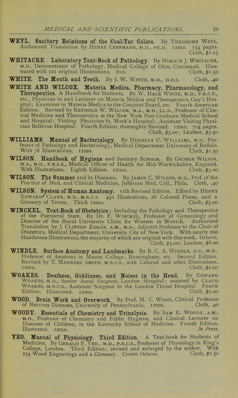 WEYL. Sanitary Relations of the Coal-Tar Colors. By Theodore Weyl. Authorized Translation by Henry Leffmann, m.d., ph.d. i2ino. 154 pages. Cloth, $1.25 WHITACRE. Laboratory Text-Book of Pathology. By Horace J. Whitacre, m.d., Demonstrator of Pathology, Medical College of Ohio, Cincinnati. Illus- trated with 121 original Illustrations. 8vo. Cloth, #1.50 WHITE. The Mouth and Teeth. By J. W. White, m.d., d.d.s. Cloth, .40 WHITE AND WILCOX. Materia Medica, Pharmacy, Pharmacology, and Therapeutics. A Handbook for Students. By W. Hale White, m.d., f.r.c.p., etc., Physician to and Lecturer on Materia Medica and Therapeutics, Guy’s Hos- pital; Examiner in Materia Medica to the Conjoint Board, etc. Fourth American Edition. Revised by Reynold W. Wilcox, m.a., m.d., ll.d., Professor of Clin- ical Medicine and Therapeutics at the New York Post-Graduate Medical School and Hospital; Visiting Physician St. Mark’s Hospital; Assistant Visiting Physi- cian Bellevue Hospital. Fourth Edition, thoroughly Revised. i2mo. 704 pages. Cloth, $3.00; Leather, $3.50 WILLIAMS. Manual of Bacteriology. By Herbert U. Williams, m.d., Pro- fessor of Pathology and Bacteriology, Medical Department University of Buffalo. With 78 Illustrations. i2mo. Cloth, $1.50 WILSON. Handbook of Hygiene and Sanitary Science. By George Wilson, m.a., m.d., f.r.s.e., Medical Officer of Health for Mid-Warwickshire, England. With Illustrations. Eighth Edition. 121110. Cloth, $3.00 WILSON. The Summer and its Diseases. By James C. Wilson, m.d., Prof, of the Practice of Med. and Clinical Medicine, Jefferson Med. Coll., Phila. Cloth, .40 WILSON. System of Human Anatomy, nth Revised Edition. Edited by Henry Edward* Clark, m.d., m.r.c.s. 492 Illustrations, 26 Colored Plates, and a Glossary of Terms. Thick i2mo. Cloth, $5.00 WINCKEL. Text-Book of Obstetrics ; Including the Pathology and Therapeutics of the Puerperal State. By Dr. F. Winckel, Professor of Gynecology and Director of the Royal University Clinic for Women in Munich. Authorized Translation by J. Clifton Edgar, a.m., m.d., Adjunct Professor to the Chair of Obstetrics, Medical Department, University City of New York. With nearly 200 Handsome Illustrations, the majority of which are original with this work. Octavo. Cloth, $5.00; Leather, $6.00 WINDLE. Surface Anatomy and Landmarks. By B. C. A. Windle, d.sc.,m.d., Professor of Anatomy in Mason College, Birmingham, etc. Second Edition, Revised by T. Manners Smith, m.r.c.s., with Colored and other Illustrations. l2mo. Cloth, $1.00 WOAKES. Deafness, Giddiness, and Noises in the Head. By Edward Woakes, m.d., Senior Aural Surgeon, London Hospital; assisted by Claud WOAKES, M.r.c.s., Assistant Surgeon to the London Throat Hospital. Fourth Edition. Illustrated. i2mo. Cloth, $2.00 WOOD. Brain Work and Overwork. By Prof. H. C. Wood, Clinical Professor of Nervous Diseases, University of Pennsylvania. i2mo. Cloth, .40 WOODY. Essentials of Chemistry and Urinalysis. By Sam E. Woody, a.m., m.d., Professor of Chemistry and Public Hygiene, and Clinical Lecturer on Diseases of Children, in the Kentucky School of Medicine. Fourth Edition. Illustrated. i2mo. • In Press. YEO. Manual of Physiology. Third Edition. A Text-book for Students of Medicine. By Gerald F. Yeo., m.d., f.r.c.s., Professor of Physiology in King’s College, London. Third Edition; revised and enlarged by the author. With 254 Wood Engravings and a Glossary. Crown Octavo. Cloth, $2.50