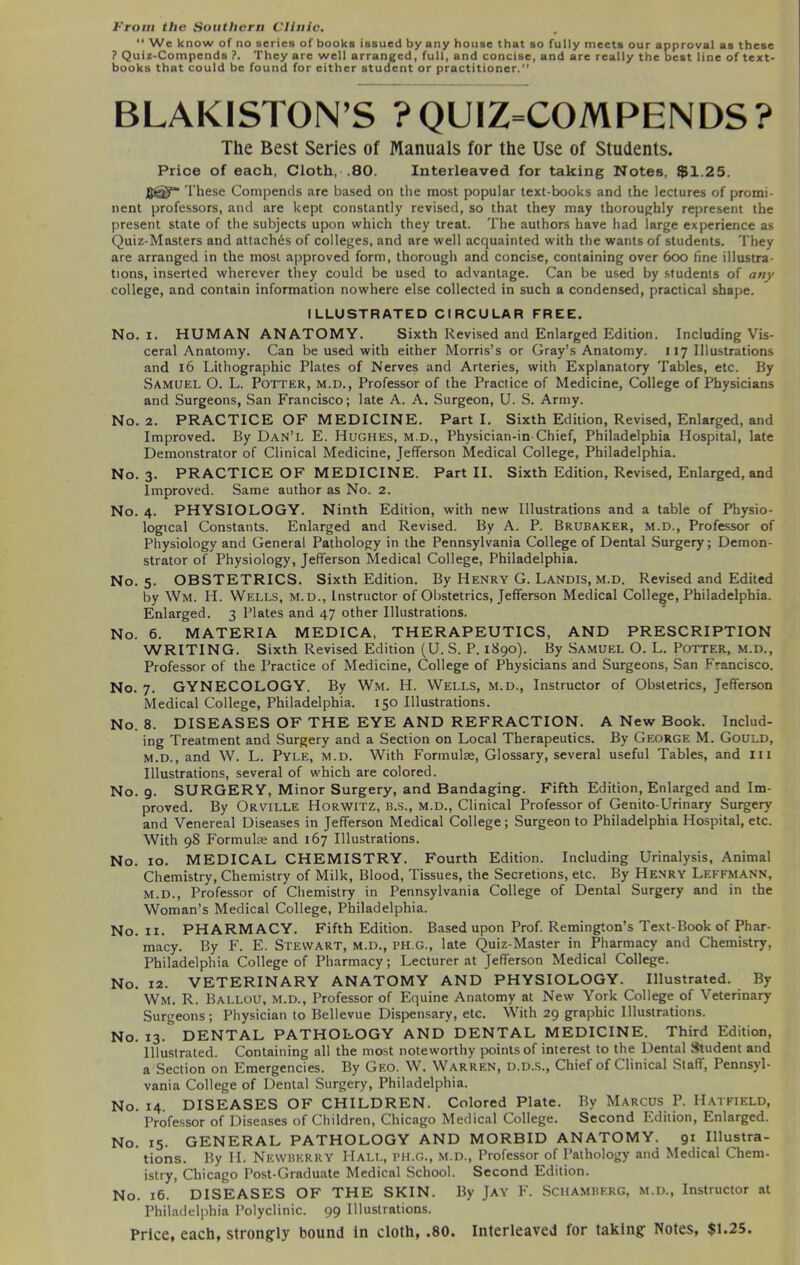 From the Southern Clinic. 11 We know of no series of books issued byany house that so fully meets our approval as these ? Quiz-Compends ?. They are well arranged, full, and concise, and are really the best line of text- books that could be found for either student or practitioner.” BLAKISTON’S ?QUIZ=COMPENDS? The Best Series of Manuals for the Use of Students. Price of each, Cloth, .80. Interleaved for taking Notes, $1.25. These Compends are based on the most popular text-books and the lectures of promi- nent professors, and are kept constantly revised, so that they may thoroughly represent the present state of the subjects upon which they treat. The authors have had large experience as Quiz-Masters and attaches of colleges, and are well acquainted with the wants of students. They are arranged in the most approved form, thorough and concise, containing over 6oo line illustra- tions, inserted wherever they could be used to advantage. Can be used by students of any college, and contain information nowhere else collected in such a condensed, practical shape. ILLUSTRATED CIRCULAR FREE. No. i. HUMAN ANATOMY. Sixth Revised and Enlarged Edition. Including Vis- ceral Anatomy. Can be used with either Morris’s or Gray’s Anatomy. 117 Illustrations and 16 Lithographic Plates of Nerves and Arteries, with Explanatory Tables, etc. By Samuel O. L. Potter, m.d., Professor of the Practice of Medicine, College of Physicians and Surgeons, San Francisco; late A. A. Surgeon, U. S. Army. No. 2. PRACTICE OF MEDICINE. Part I. Sixth Edition, Revised, Enlarged, and Improved. By Dan’l E. Hughes, m.d., Physician-in-Chief, Philadelphia Hospital, late Demonstrator of Clinical Medicine, Jefferson Medical College, Philadelphia. No. 3. PRACTICE OF MEDICINE. Part II. Sixth Edition, Revised, Enlarged, and Improved. Same author as No. 2. No. 4. PHYSIOLOGY. Ninth Edition, with new Illustrations and a table of Physio- logical Constants. Enlarged and Revised. By A. P. Brubaker, m.d., Professor of Physiology and General Pathology in the Pennsylvania College of Dental Surgery; Demon- strator of Physiology, Jefferson Medical College, Philadelphia. No. 5. OBSTETRICS. Sixth Edition. By Henry G. Landis, m.d. Revised and Edited by Wm. H. Wells, m.d., Instructor of Obstetrics, Jefferson Medical College, Philadelphia. Enlarged. 3 Plates and 47 other Illustrations. No. 6. MATERIA MEDICA, THERAPEUTICS, AND PRESCRIPTION WRITING. Sixth Revised Edition (U.S. P. 1890). By Samuel O. L. Potter, m.d., Professor of the Practice of Medicine, College of Physicians and Surgeons, San Francisco. No. 7. GYNECOLOGY. By Wm. H. Wells, m.d., Instructor of Obstetrics, Jefferson Medical College, Philadelphia. 150 Illustrations. No. 8. DISEASES OF THE EYE AND REFRACTION. A New Book. Includ- ing Treatment and Surgery and a Section on Local Therapeutics. By George M. Gould, m.d., and W. L. Pyle, m.d. With Formulae, Glossary, several useful Tables, and 111 Illustrations, several of which are colored. No. 9. SURGERY, Minor Surgery, and Bandaging. Fifth Edition, Enlarged and Im- proved. By Orville Horwitz, b.s., m.d., Clinical Professor of Genito-Urinary Surgery and Venereal Diseases in Jefferson Medical College; Surgeon to Philadelphia Hospital, etc. With 98 Formulae and 167 Illustrations. No. 10. MEDICAL CHEMISTRY. Fourth Edition. Including Urinalysis, Animal Chemistry, Chemistry of Milk, Blood, Tissues, the Secretions, etc. By Henry Leffmann, M.d., Professor of Chemistry in Pennsylvania College of Dental Surgery and in the Woman’s Medical College, Philadelphia. No. 11. PHARMACY. Fifth Edition. Based upon Prof. Remington’s Text-Book of Phar- macy. By F. E. Stewart, m.d., ph.g., late Quiz-Master in Pharmacy and Chemistry, Philadelphia College of Pharmacy; Lecturer at Jefferson Medical College. No. 12. VETERINARY ANATOMY AND PHYSIOLOGY. Illustrated. By Wm. R. Ballou, M.d., Professor of Equine Anatomy at New York College of Veterinary Surgeons; Physician to Bellevue Dispensary, etc. With 29 graphic Illustrations. No. 13. DENTAL PATHOLOGY AND DENTAL MEDICINE. Third Edition, Illustrated. Containing all the most noteworthy points of interest to the Dental Student and a Section on Emergencies. By Geo. W. Warren, d.d.s., Chief of Clinical Staff, Pennsyl- vania College of Dental Surgery, Philadelphia. No. 14. DISEASES OF CHILDREN. Colored Plate. By Marcus P. Hatfield, Professor of Diseases of Children, Chicago Medical College. Second Edition, Enlarged. No. 15. GENERAL PATHOLOGY AND MORBID ANATOMY. 91 Illustra- tions. By PI. Newberry Hall, ph.g., M.D., Professor of Pathology and Medical Chem- istry, Chicago Post-Graduate Medical School. Second Edition. No. 16. DISEASES OF THE SKIN. By Jay F. Schamberg, m.d., Instructor at Philadelphia Polyclinic. 99 Illustrations. Price, each, strongly hound in cloth, .80. Interleaved for taking Notes, $1.25.