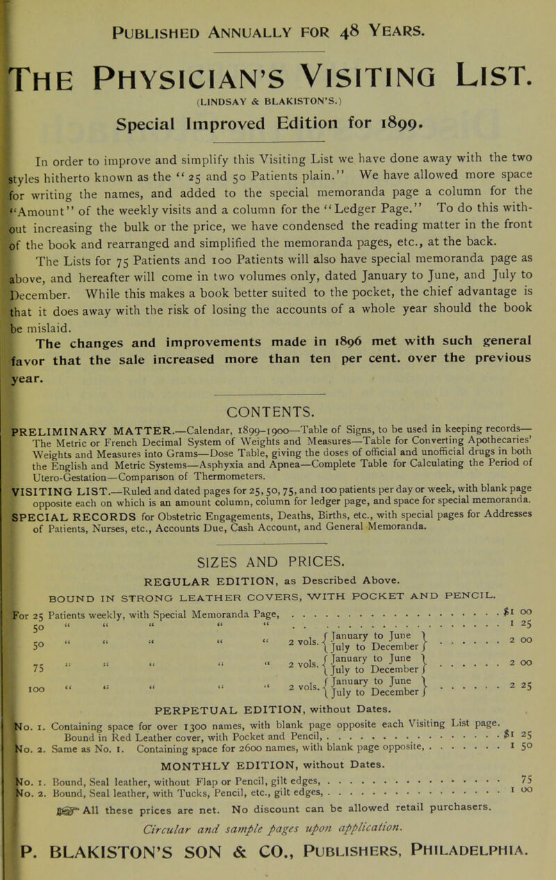 Published Annually for 48 Years. The Physician s Visiting List. (LINDSAY & BLAKISTON’S.) Special Improved Edition for 1899. In order to improve and simplify this Visiting List we have done away with the two styles hitherto known as the “ 25 and 50 Patients plain.” We have allowed more space for writing the names, and added to the special memoranda page a column for the “Amount” of the weekly visits and a column for the “Ledger Page.” To do this with- out increasing the bulk or the price, we have condensed the reading matter in the front of the book and rearranged and simplified the memoranda pages, etc., at the back. The Lists for 75 Patients and 100 Patients will also have special memoranda page as above, and hereafter will come in two volumes only, dated January to June, and July to December. While this makes a book better suited to the pocket, the chief advantage is that it does away with the risk of losing the accounts of a whole year should the book be mislaid. The changes and improvements made in 1896 met with such general favor that the sale increased more than ten per cent, over the previous year. CONTENTS. PRELIMINARY MATTER.—Calendar, 1899-1900—Table of Signs, to be used in keeping records— The Metric or French Decimal System of Weights and Measures—Table for Converting Apothecaries’ Weights and Measures into Grams—Dose Table, giving the doses of official and unofficial drugs in both the English and Metric Systems—Asphyxia and Apnea—Complete Table for Calculating the Period of Utero-Gestation—Comparison of Thermometers. VISITING LIST.—Ruled and dated pages for 25, 50, 75, and 100 patients per day or week, with blank page opposite each on which is an amount column, column for ledger page, and space for special memoranda. SPECIAL RECORDS for Obstetric Engagements, Deaths, Births, etc., with special pages for Addresses of Patients, Nurses, etc., Accounts Due, Cash Account, and General Memoranda. SIZES AND PRICES. REGULAR EDITION, as Described Above. BOUND IN STRONG LEATHER COVERS, WITH POCKET AND PENCIL. For 25 Patients weekly, with Special Memoranda Page, 50 “ t< U (( << 2 vols. -j f Tanuary to June 50 “ L July to December 75 2 vols. 1 2 Vols. •< fJanuary to June L July to December f January to June 100 “ (July to December PERPETUAL EDITION, without Dates. No. 1. Containing space for over 1300 names, with blank page opposite each Visiting List page f No. 1 No. 2 1 25 1 25 1 50 75 1 00 Bound in Red Leather cover, with Pocket and Pencil, o. 2. Same as No. 1. Containing space for 2600 names, with blank page opposite MONTHLY EDITION, without Dates. Bound, Seal leather, without Flap or Pencil, gilt edges, 2. Bound, Seal leather, with Tucks, Pencil, etc., gilt edges, All these prices are net. No discount can be allowed retail purchasers. Circular and sample pages upon application. P. BLAKISTON’S SON & CO., Publishers, Philadelphia.