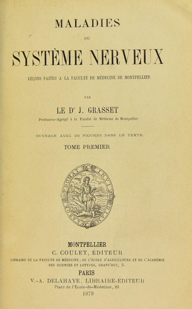 DU LEgONS FAITES A LA FACULTE DE MfiDECINE DE MONTPELLIER PAR LE W J. GRASSET Professeur-Agrggfi a la Faculty de Mfidecine de Montpellier OUVRAGE AVEC 26 FIGUI^ES DANS LE TEXTE. TOME PREMIER MONTPELLIER C. COULET, EDITEUR LIBRAIRE UE LA FACULTE DE MEDECINE , DE L'ECOLE U'AGRICULTUUE £T DE l/ACADflMlE DES SCIENCES ET LETTHES, GRAND'RUE, 5. PARIS V,-A. DELAHAYE. LIBRAIHE-EDITETJH Place de rficole-de-Medeciiic, 23 1879