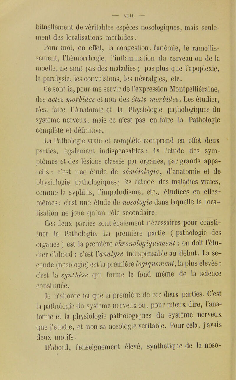 — VllI — iDiluellement de vcrilablos especes nosologiqiies, mais senle- rnenl des localisations morbides. Pour moi, en el'fot, la congestion, I'anemie, le ramollis- scinent, riiemorrhagie, Imllammation da cerveau ou de la nioclle, ne sont pas des maladies ; pas plus que I'apoplexie, la paralysie, les convulsions, les nevralgies, etc. Ce sont la, pour me servir de I'expression Montpellieraine, des actes morbides et non des elats morbides. Les etudier, c'est faire I'Analomie et la Pliysiologie papiologiques du sysleme nerveux, mais ce n'est pas en faire la Pathologie complete et definitive. La Pathologie vraie et complete comprend en effet deux parties, egalement indispensables: I'etude des sym- ptomes et des lesions classes par organes, par grands appa- reils: c'est line etude de semeiologie, d'anatomie et de pliysiologie patliologiques; 2° I'etude des maladies vraies, comme la syphilis, I'impaludisme, etc., etudiees en elles- memes: c'est une etude de nosologie dans laquelle la loca- lisation ne joue qu'un role secondaire. Ces deux parties sont egalement necessaires pour consli- tuer la Pathologie. La premiere partie ( pathologie des organes) est la premiere chronologiquement; on doit I'etu- dier d'abord : c'est {'analyse indispensable au debut. La se- conde (nosologie) est la premiere logiquement, la plus elevee: c'est la synthese qui forme le fond meme de la science constituee. Je n'aborde ici que la premiere de ces deux parties. C'est la pathologic du systeme nerveux ou, pour mieux dire, I'ana- lomie fit la physiologic pathologiques du systeme nerveux que j'etudie, et non sa nosologie veritable. Pour cela, j'avais deux molil's. D'abord, I'enseignement eleve, synthelique de la noso-
