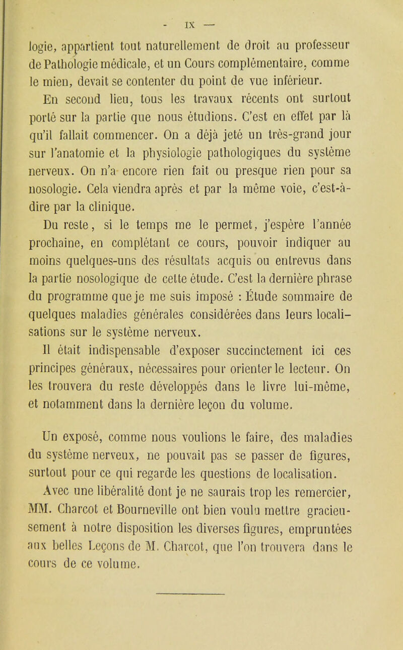 IX — logie, apparlient tout naturellement de droit au professeur dePalhologiemedicale, et un Cours complementaire, comme le mien, devait se contenter du point de vue inferieur. En second lieu, tons les Iravaux recents ont surlout porle sur la partie que nous etudions. C'est en effel par la qu'il fallait commencer. On a deja jete un Ires-grand jour sur I'anatomie et la physiologie palhologiques du sysleme nerveux. On n'a encore rien fait ou presque rien pour sa nosologie. Cela viendra apres et par la meme voie, c'est-a- dire par la clinique. Du reste, si le temps me le permet, j'espere I'annee procliaine, en completanl ce cours, pouvoir indiquer au moins quelques-uns des resultats acquis ou enlrevus dans la partie nosologique de cette etude. C'est la derniere phrase du programme que je me suis impose : Etude sommaire de quelques maladies generates considerees dans leurs locali- sations sur le systeme nerveux. II etait indispensable d'exposer succinctement ici ces principes generaux, necessaires pour orienterle lecteur. On les trouvera du reste developpes dans le livre lui-meme, et notamment dans la derniere leQon du volume. Un expose, comme nous voulions le faire, des maladies du systeme nerveux, ne pouvait pas se passer de figures, surtoul pour ce qui regarde les questions de localisation. Avec une liberalite dont je ne saurais trop les remercier, MM. Charcot et Bourneville ont bien voula raettre gracieu- sement a noire disposition les diverses figures, empruntees anx belles Legons de M. Charcot, que Ton trouvera dans le cours de ce volume.