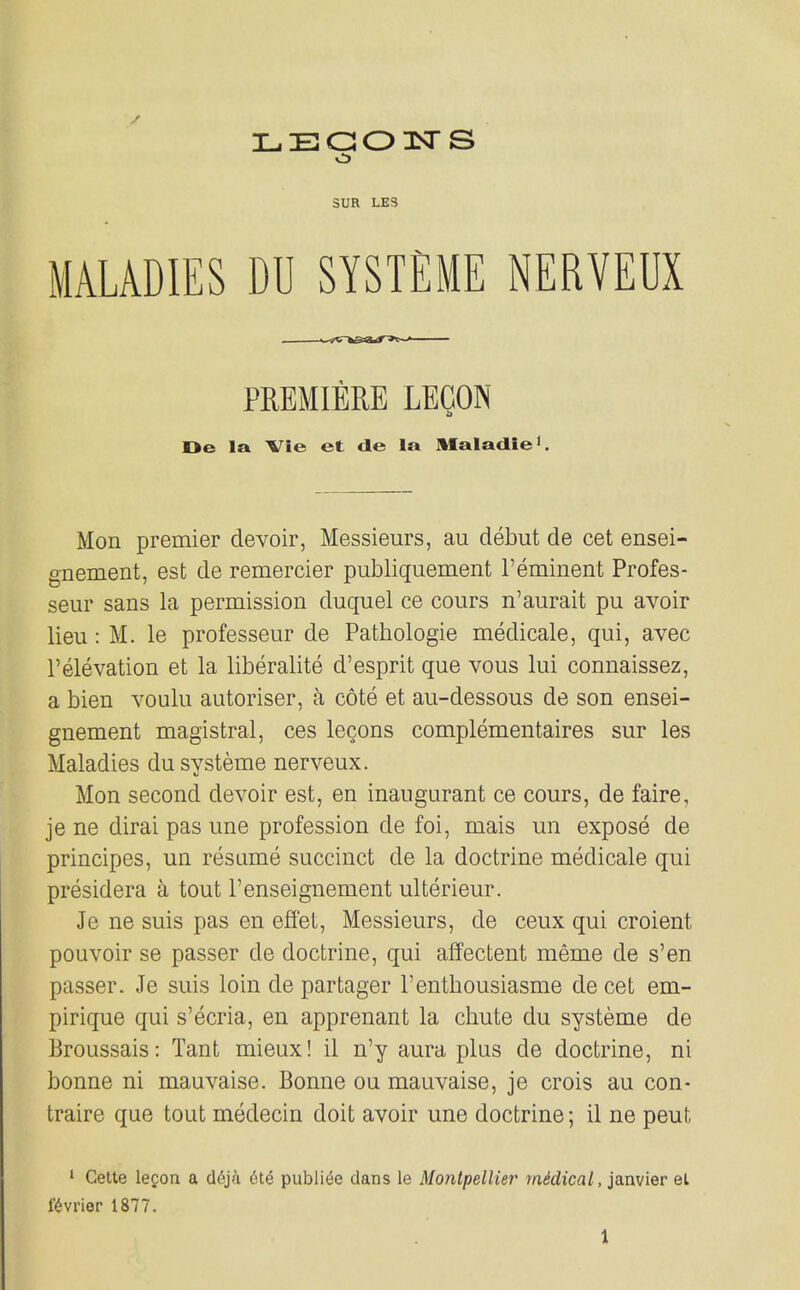 LEaoisrs sua LE3 MALADIES DU SYSTEME NERVEUX PREMIERE LECON Oe la Vie et de la Maladle'. Mon premier devoir, Messieurs, au debut de cet ensei- gnement, est de remercier publiquement reminent Profes- seur sans la permission duquel ce cours n'aurait pu avoir lieu: M. le professeur de Patliologie medicale, qui, avec I'elevation et la liberalite d'esprit que vous lui connaissez, a bien voulu autoriser, a cote et au-dessous de son ensei- gnement magistral, ces leQons complementaires sur les Maladies du systeme nerveux. Mon second devoir est, en inaugurant ce cours, de faire, je ne dirai pas une profession de foi, mais un expose de principes, un resume succinct de la doctrine medicale qui presidera a tout Fenseignement ulterieur. Je ne suis pas en effet. Messieurs, de ceux qui croient pouvoir se passer de doctrine, qui affectent meme de s'en passer. Je suis loin de partager I'enthousiasme de cet em- pirique qui s'ecria, en apprenant la chute du systeme de Broussais: Tant mieux! il n'y aura plus de doctrine, ni bonne ni mauvaise. Bonne oa mauvaise, je crois au con- traire que tout medecin doit avoir une doctrine; il ne peut • Cette legon a cl6ja publi^e dans le Montpellier m^dica/, janvier el Kvrier 1877.