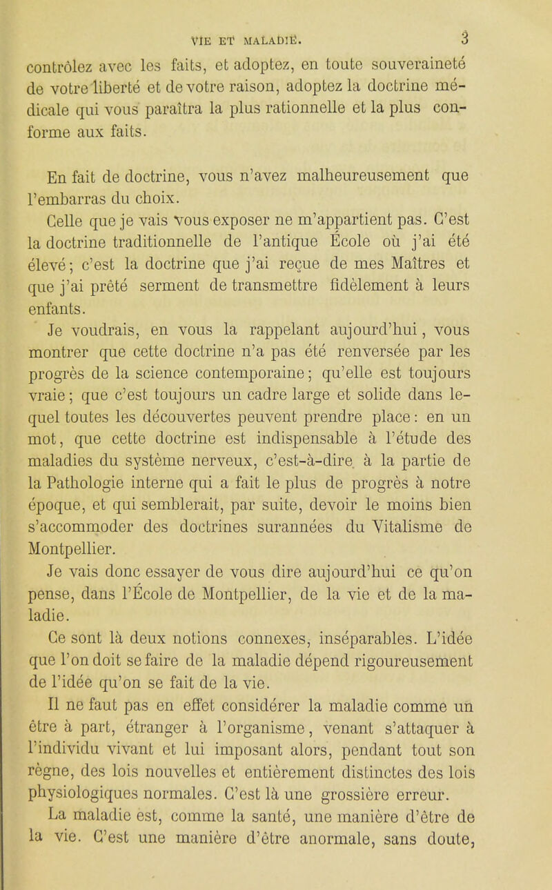 controlez avec les faits, et adoptez, en toute souverainete de votre liberie et devotre raison, adoptez la doctrine me- dicale qui vous paraitra la plus rationnelle et la plus con- forme aux faits. En fait de doctrine, vous n'avez malheureusement que I'embarras du choix. Celle que je vais vous exposer ne m'appartient pas. G'est la doctrine traditionnelle de I'antique Ecole ou j'ai ete eleve; c'est la doctrine que j'ai recue de mes Maitres et que j'ai prete serment de transmettre fldelement a leurs enfants. Je voudrais, en vous la rappelant aujourd'hui, vous montrer que cette doctrine n'a pas ete renversee par les progres de la science contemporaine; qu'elle est toujours vraie; que c'est toujours un cadre large et solide dans le- quel toutes les decouvertes peuvent prendre place: en un mot, que cette doctrine est indispensable a I'etude des maladies du systeme nerveux, c'est-a-dire a la partie de la Pathologic interne qui a fait le plus de progres a notre epoque, et qui semblerait, par suite, devoir le moins bien s'accommoder des doctrines surannees du Vitalisme de Montpellier. Je vais done essayer de vous dire aujourd'hui ce qu'on pense, dans I'Ecole de Montpellier, de la vie et de la ma- ladie. Ge sent la deux notions connexes, inseparables. L'idee que Ton doit sefaire de la maladie depend rigoureusement de l'idee qu'on se fait de la vie. II ne faut pas en effet considerer la maladie comme un etre a part, etranger a I'organisme, venant s'attaquer k I'individu vivant et lui imposant alors, pendant tout son regno, des lois nouvelles et entierement distinctes des lois physiologiques normales. G'est la une grossiere erreur. La maladie est, comme la sante, une maniere d'etre de la vie. G'est une maniere d'etre anormale, sans doute,