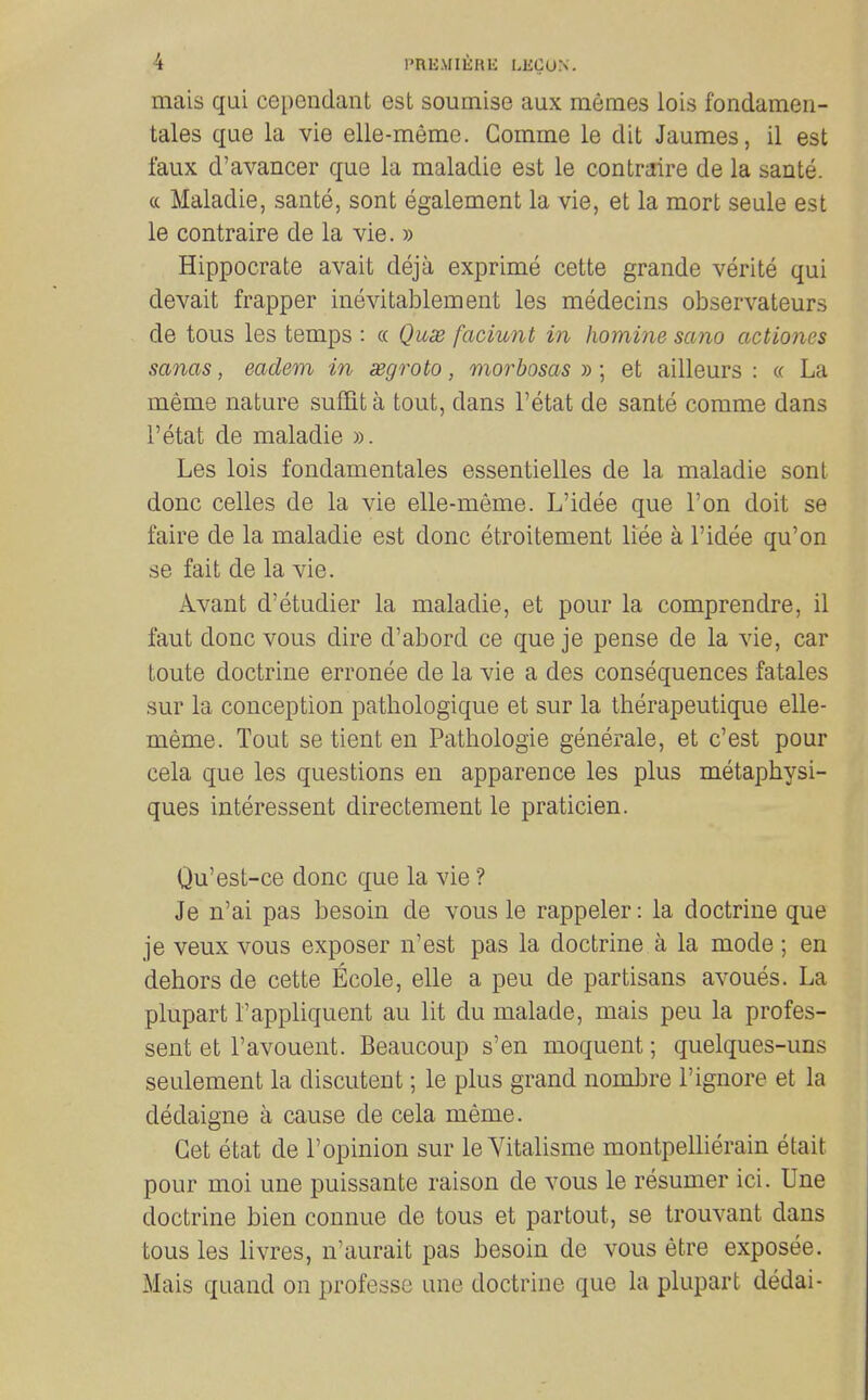 mais qui cependant est soumise aux niemes lois fondameii- tales que la vie elle-meme. Comme le dit Jaumes, il est faux d'avancer que la maladie est le contraire de la sante. c( Maladie, sante, sont egalement la vie, et la mort seule est le contraire de la vie. » Hippocrate avait deja exprime cette grande verite qui devait frapper inevitablement les medecins observateurs de tons les temps : « Quae faciunt in homine sano actiones sanas, eadem in aegroto, morbosas » ; et ailleurs : « La meme nature suffita tout, dans I'etat de sante comme dans I'etat de maladie ». Les lois fondamentales essentielles de la maladie sont done celles de la vie elle-meme. L'idee que Ton doit se faire de la maladie est done etroitement liee a l'idee qu'on se fait de la vie. Avant d'etudier la maladie, et pour la comprendre, il faut done vous dire d'abord ce que je pense de la vie, car toute doctrine erronee de la vie a des consequences fatales sur la conception patliologique et sur la therapeutique elle- meme. Tout se tient en Pathologic generale, et c'est pour cela que les questions en apparence les plus metaphysi- ques interessent directement le praticien. Qu'est-ce done que la vie ? Je n'ai pas besoin de vous le rappeler: la doctrine que je veux vous exposer n'est pas la doctrine a la mode ; en dehors de cette Ecole, elle a peu de partisans avoues. La plupart I'appliquent au lit du malade, mais peu la profes- sent et I'avouent. Beaucoup s'en moquent; quelques-uns seulement la discutent; le plus grand nombre 1'ignore et la dedaigne a cause de cela meme. Get etat de I'opinion sur le Yitalisme montpellierain etait pour moi une puissante raison de vous le resumer ici. line doctrine bien connue de tons et partout, se trouvant dans tous les livres, n'aurait pas besoin de vous etre exposee. Mais quand on professe une doctrine que la plupart dedai-