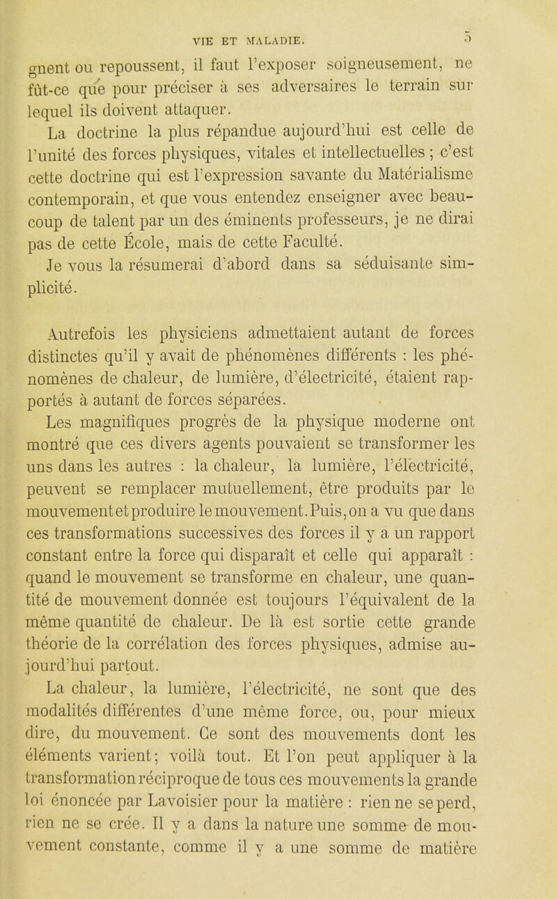 gnent ou repoussent, il faut I'exposer soigneusemenl, ne lut-ce que pour preciser a ses adversaires le terrain sur lequel ils doivent attaquer. La doctrine la plus repandue aujourd'hui est celle de Tunite des forces physiques, vitales et intellectuelles ; c'est cette doctrine qui est 1'expression savante du Materialisme contemporain, et que vous enfcendez enseigner avec beau- coup de talent par un des eminents professeurs, je ne dirai pas de cette Ecole, mais de cette Faculte. Je vous la resumerai d'abord dans sa seduisante sim- plicite. Autrefois les physiciens admettaient autant de forces distinctes qu'il y avait de phenomenes difFerents : les phe- nomenes de chaleur, de lumiere, d'electricite, etaient rap- portes a autant de forces separees. Les magnifiques progres de la physique moderne ont montre que ces divers agents pouvaient se transformer les uns dans les autres : la chaleur, la lumiere, I'electricite, peuvent se remplacer mutuellement, etre produits par le mouvementetproduire lemouvement.Puis,on a vu que dans ces transformations successives des forces il y a un rapport constant entre la force qui disparait et celle qui apparait : quand le mouvement se transforme en chaleur, une quan- tite de mouvement donnee est toujours 1'equivalent de la meme quantite de chaleur. De la est sortie cette grande theorie de la correlation des forces physiques, admise au- jourd'hui partout. La chaleur, la lumiere, I'electricite, ne sont que des modalites differentes d'une meme force, ou, pour mieux dire, du mouvement. Ge sont des mouvements dont les elements varient; voila tout. Et Ton pent appliquer a la transformation reciproque de tous ces mouvements la grande loi enoncee par Lavoisier pour la matiere : rienne seperd, rien ne se cree. II y a dans la nature une somme de mou- vement constante, comme il y a une somme de matiere